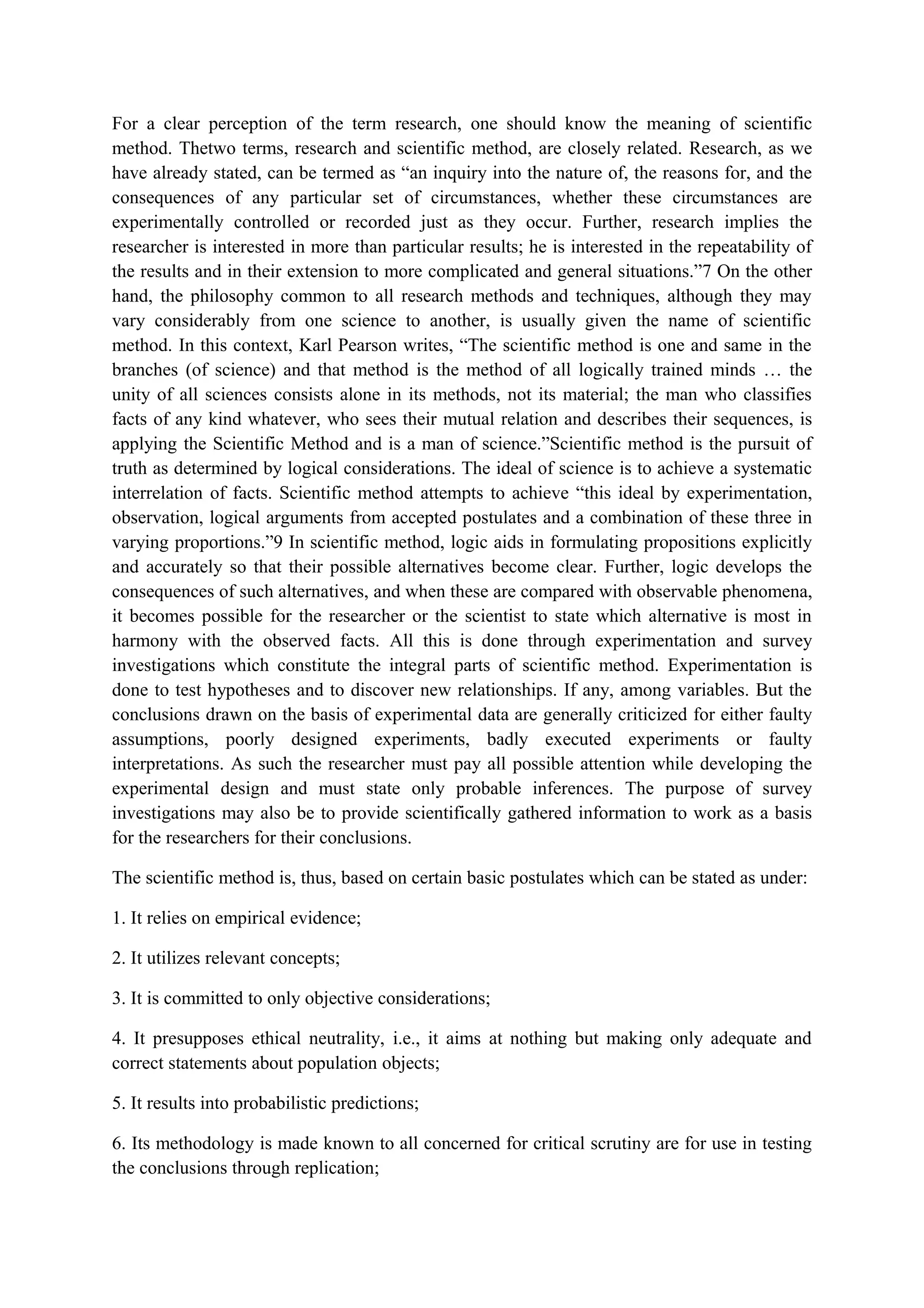 For a clear perception of the term research, one should know the meaning of scientific
method. Thetwo terms, research and scientific method, are closely related. Research, as we
have already stated, can be termed as “an inquiry into the nature of, the reasons for, and the
consequences of any particular set of circumstances, whether these circumstances are
experimentally controlled or recorded just as they occur. Further, research implies the
researcher is interested in more than particular results; he is interested in the repeatability of
the results and in their extension to more complicated and general situations.”7 On the other
hand, the philosophy common to all research methods and techniques, although they may
vary considerably from one science to another, is usually given the name of scientific
method. In this context, Karl Pearson writes, “The scientific method is one and same in the
branches (of science) and that method is the method of all logically trained minds … the
unity of all sciences consists alone in its methods, not its material; the man who classifies
facts of any kind whatever, who sees their mutual relation and describes their sequences, is
applying the Scientific Method and is a man of science.”Scientific method is the pursuit of
truth as determined by logical considerations. The ideal of science is to achieve a systematic
interrelation of facts. Scientific method attempts to achieve “this ideal by experimentation,
observation, logical arguments from accepted postulates and a combination of these three in
varying proportions.”9 In scientific method, logic aids in formulating propositions explicitly
and accurately so that their possible alternatives become clear. Further, logic develops the
consequences of such alternatives, and when these are compared with observable phenomena,
it becomes possible for the researcher or the scientist to state which alternative is most in
harmony with the observed facts. All this is done through experimentation and survey
investigations which constitute the integral parts of scientific method. Experimentation is
done to test hypotheses and to discover new relationships. If any, among variables. But the
conclusions drawn on the basis of experimental data are generally criticized for either faulty
assumptions, poorly designed experiments, badly executed experiments or faulty
interpretations. As such the researcher must pay all possible attention while developing the
experimental design and must state only probable inferences. The purpose of survey
investigations may also be to provide scientifically gathered information to work as a basis
for the researchers for their conclusions.
The scientific method is, thus, based on certain basic postulates which can be stated as under:
1. It relies on empirical evidence;
2. It utilizes relevant concepts;
3. It is committed to only objective considerations;
4. It presupposes ethical neutrality, i.e., it aims at nothing but making only adequate and
correct statements about population objects;
5. It results into probabilistic predictions;
6. Its methodology is made known to all concerned for critical scrutiny are for use in testing
the conclusions through replication;
 