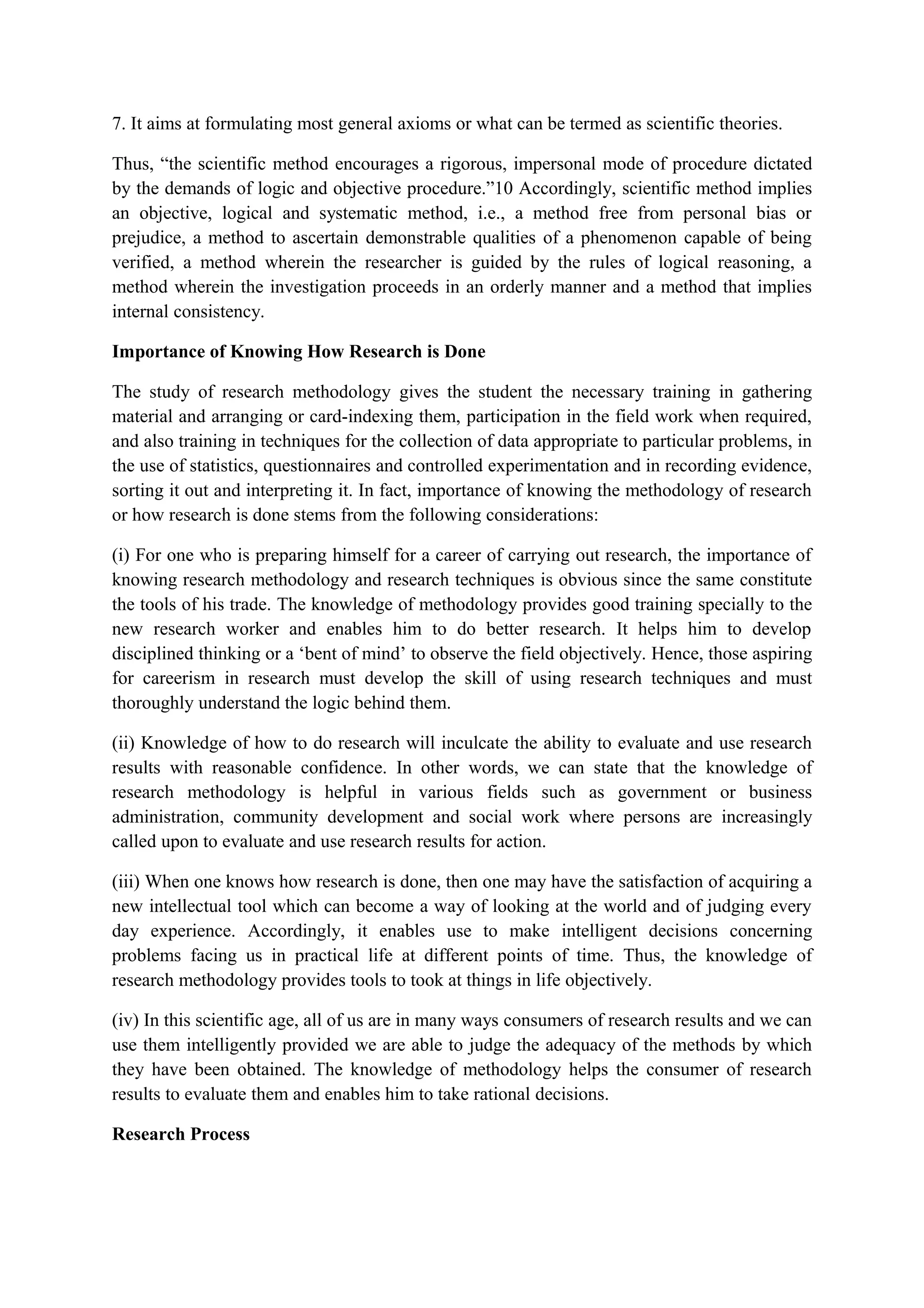 7. It aims at formulating most general axioms or what can be termed as scientific theories.
Thus, “the scientific method encourages a rigorous, impersonal mode of procedure dictated
by the demands of logic and objective procedure.”10 Accordingly, scientific method implies
an objective, logical and systematic method, i.e., a method free from personal bias or
prejudice, a method to ascertain demonstrable qualities of a phenomenon capable of being
verified, a method wherein the researcher is guided by the rules of logical reasoning, a
method wherein the investigation proceeds in an orderly manner and a method that implies
internal consistency.
Importance of Knowing How Research is Done
The study of research methodology gives the student the necessary training in gathering
material and arranging or card-indexing them, participation in the field work when required,
and also training in techniques for the collection of data appropriate to particular problems, in
the use of statistics, questionnaires and controlled experimentation and in recording evidence,
sorting it out and interpreting it. In fact, importance of knowing the methodology of research
or how research is done stems from the following considerations:
(i) For one who is preparing himself for a career of carrying out research, the importance of
knowing research methodology and research techniques is obvious since the same constitute
the tools of his trade. The knowledge of methodology provides good training specially to the
new research worker and enables him to do better research. It helps him to develop
disciplined thinking or a ‘bent of mind’ to observe the field objectively. Hence, those aspiring
for careerism in research must develop the skill of using research techniques and must
thoroughly understand the logic behind them.
(ii) Knowledge of how to do research will inculcate the ability to evaluate and use research
results with reasonable confidence. In other words, we can state that the knowledge of
research methodology is helpful in various fields such as government or business
administration, community development and social work where persons are increasingly
called upon to evaluate and use research results for action.
(iii) When one knows how research is done, then one may have the satisfaction of acquiring a
new intellectual tool which can become a way of looking at the world and of judging every
day experience. Accordingly, it enables use to make intelligent decisions concerning
problems facing us in practical life at different points of time. Thus, the knowledge of
research methodology provides tools to took at things in life objectively.
(iv) In this scientific age, all of us are in many ways consumers of research results and we can
use them intelligently provided we are able to judge the adequacy of the methods by which
they have been obtained. The knowledge of methodology helps the consumer of research
results to evaluate them and enables him to take rational decisions.
Research Process
 