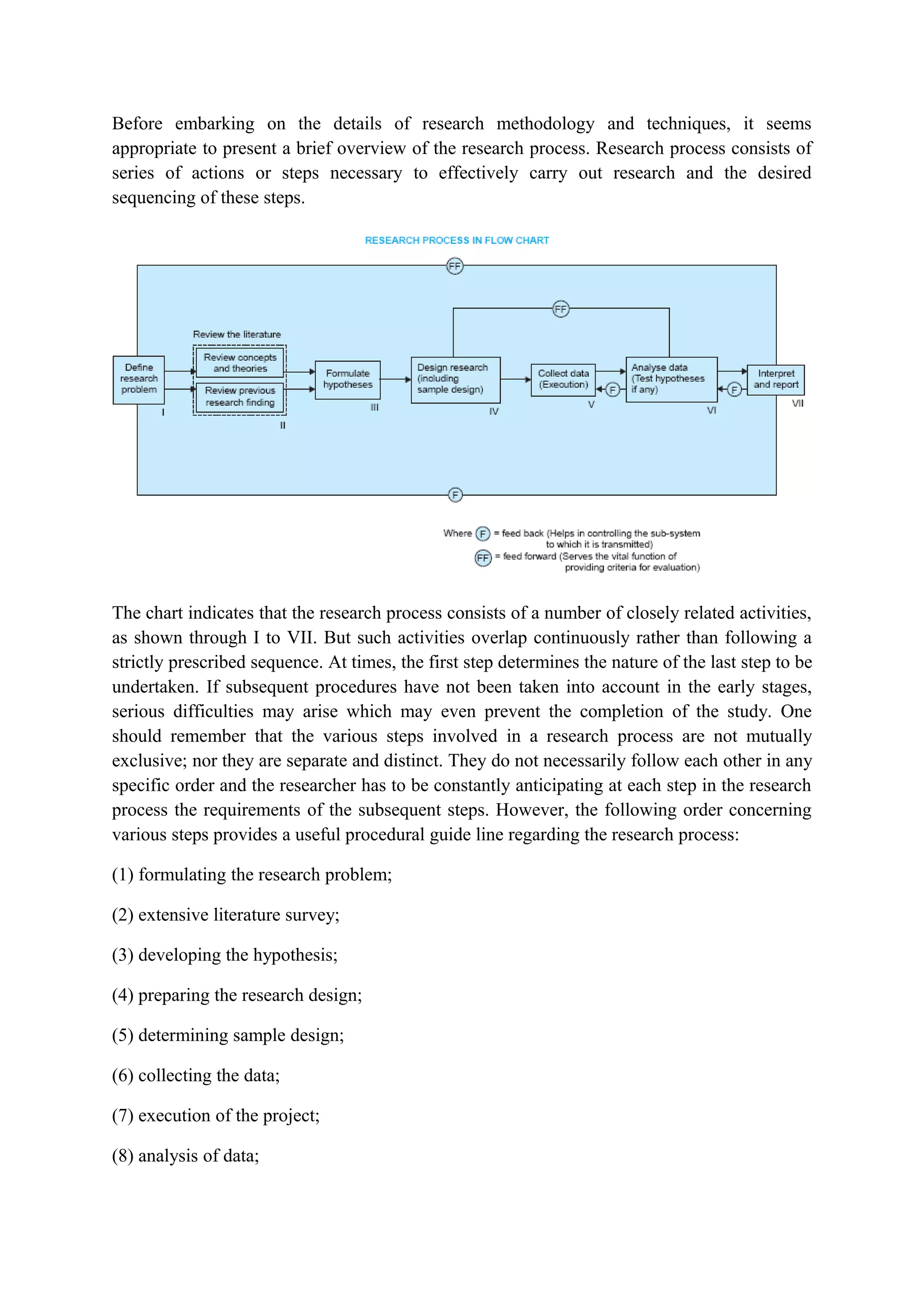 Before embarking on the details of research methodology and techniques, it seems
appropriate to present a brief overview of the research process. Research process consists of
series of actions or steps necessary to effectively carry out research and the desired
sequencing of these steps.
The chart indicates that the research process consists of a number of closely related activities,
as shown through I to VII. But such activities overlap continuously rather than following a
strictly prescribed sequence. At times, the first step determines the nature of the last step to be
undertaken. If subsequent procedures have not been taken into account in the early stages,
serious difficulties may arise which may even prevent the completion of the study. One
should remember that the various steps involved in a research process are not mutually
exclusive; nor they are separate and distinct. They do not necessarily follow each other in any
specific order and the researcher has to be constantly anticipating at each step in the research
process the requirements of the subsequent steps. However, the following order concerning
various steps provides a useful procedural guide line regarding the research process:
(1) formulating the research problem;
(2) extensive literature survey;
(3) developing the hypothesis;
(4) preparing the research design;
(5) determining sample design;
(6) collecting the data;
(7) execution of the project;
(8) analysis of data;
 