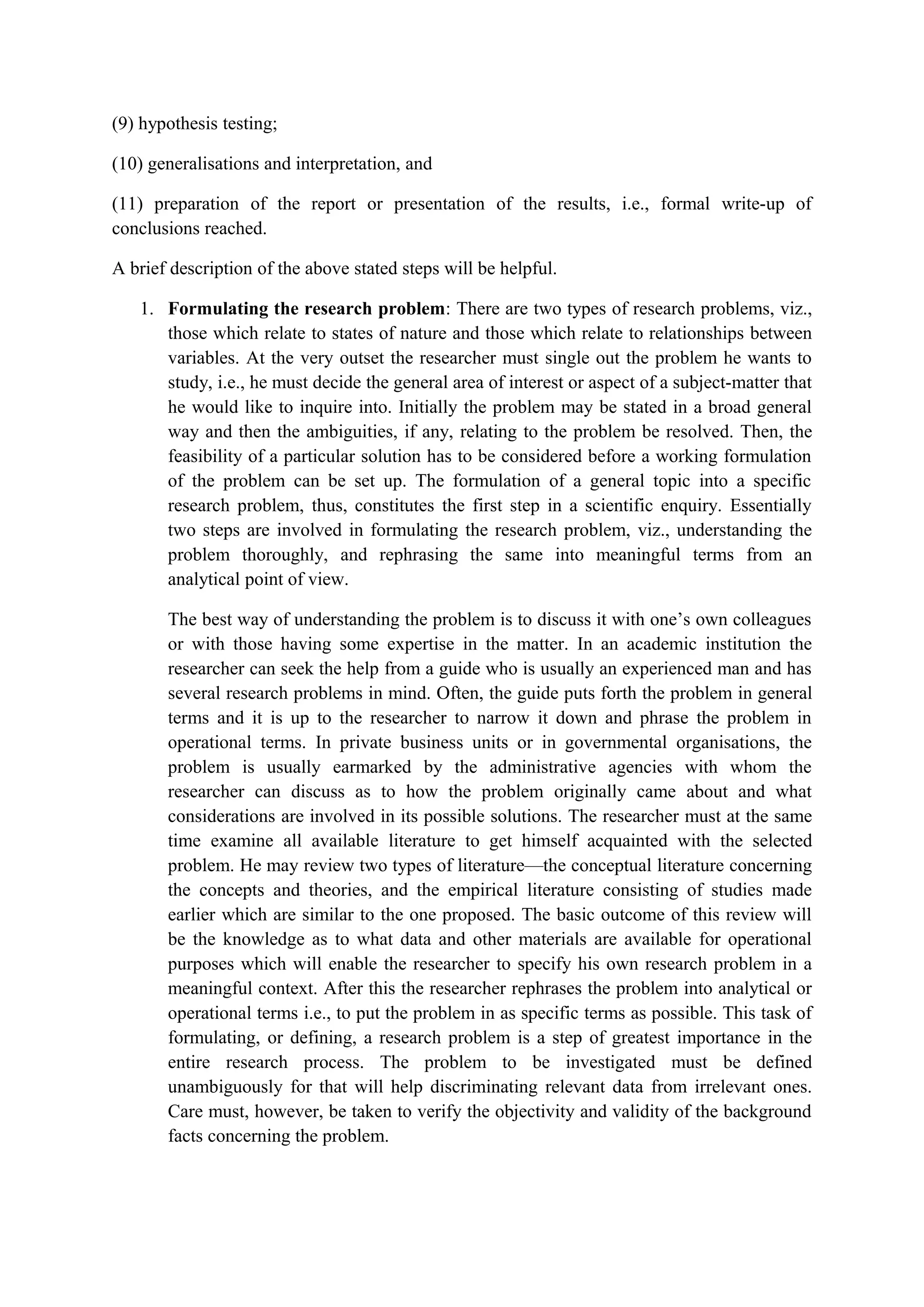(9) hypothesis testing;
(10) generalisations and interpretation, and
(11) preparation of the report or presentation of the results, i.e., formal write-up of
conclusions reached.
A brief description of the above stated steps will be helpful.
1. Formulating the research problem: There are two types of research problems, viz.,
those which relate to states of nature and those which relate to relationships between
variables. At the very outset the researcher must single out the problem he wants to
study, i.e., he must decide the general area of interest or aspect of a subject-matter that
he would like to inquire into. Initially the problem may be stated in a broad general
way and then the ambiguities, if any, relating to the problem be resolved. Then, the
feasibility of a particular solution has to be considered before a working formulation
of the problem can be set up. The formulation of a general topic into a specific
research problem, thus, constitutes the first step in a scientific enquiry. Essentially
two steps are involved in formulating the research problem, viz., understanding the
problem thoroughly, and rephrasing the same into meaningful terms from an
analytical point of view.
The best way of understanding the problem is to discuss it with one’s own colleagues
or with those having some expertise in the matter. In an academic institution the
researcher can seek the help from a guide who is usually an experienced man and has
several research problems in mind. Often, the guide puts forth the problem in general
terms and it is up to the researcher to narrow it down and phrase the problem in
operational terms. In private business units or in governmental organisations, the
problem is usually earmarked by the administrative agencies with whom the
researcher can discuss as to how the problem originally came about and what
considerations are involved in its possible solutions. The researcher must at the same
time examine all available literature to get himself acquainted with the selected
problem. He may review two types of literature—the conceptual literature concerning
the concepts and theories, and the empirical literature consisting of studies made
earlier which are similar to the one proposed. The basic outcome of this review will
be the knowledge as to what data and other materials are available for operational
purposes which will enable the researcher to specify his own research problem in a
meaningful context. After this the researcher rephrases the problem into analytical or
operational terms i.e., to put the problem in as specific terms as possible. This task of
formulating, or defining, a research problem is a step of greatest importance in the
entire research process. The problem to be investigated must be defined
unambiguously for that will help discriminating relevant data from irrelevant ones.
Care must, however, be taken to verify the objectivity and validity of the background
facts concerning the problem.
 