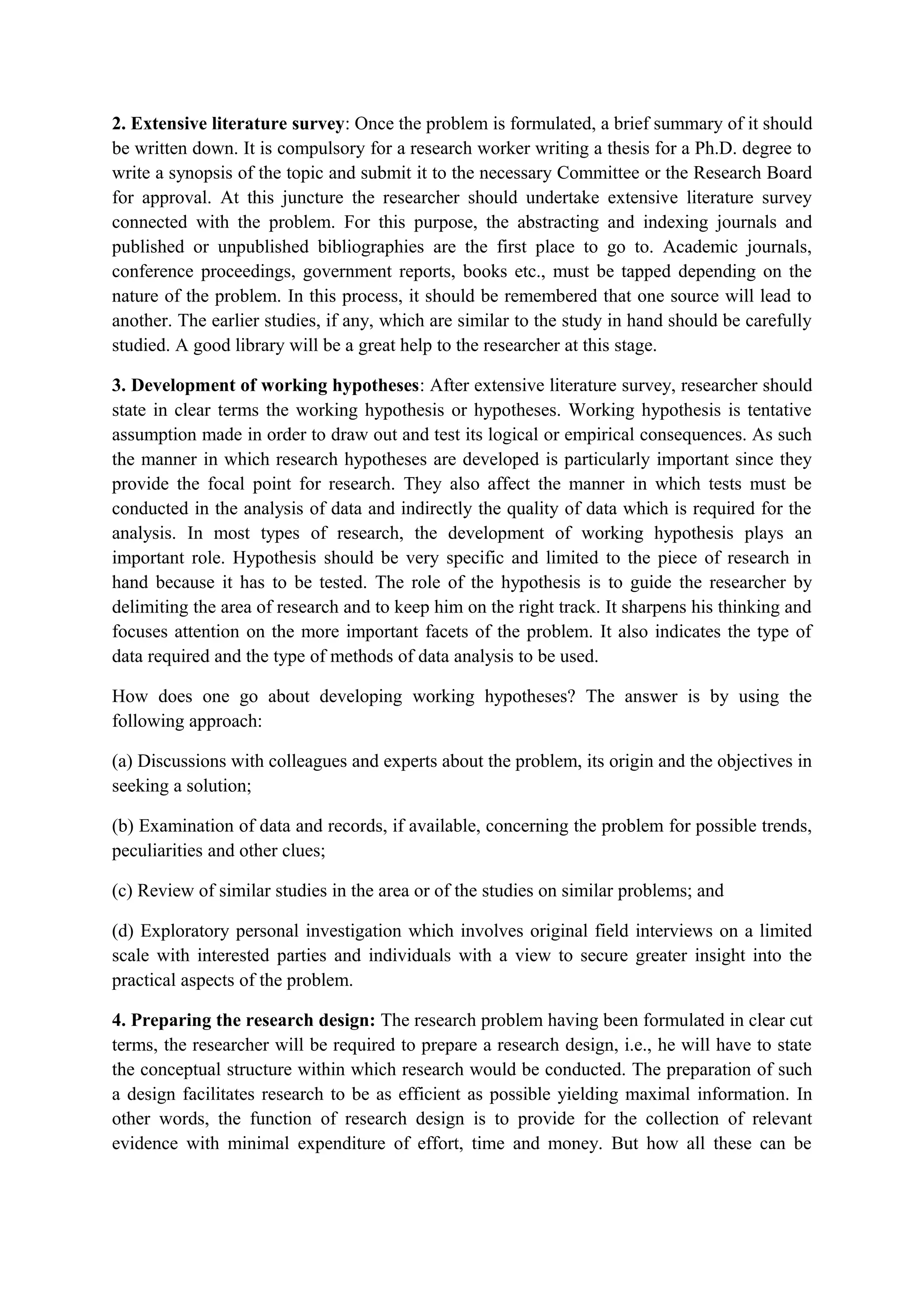 2. Extensive literature survey: Once the problem is formulated, a brief summary of it should
be written down. It is compulsory for a research worker writing a thesis for a Ph.D. degree to
write a synopsis of the topic and submit it to the necessary Committee or the Research Board
for approval. At this juncture the researcher should undertake extensive literature survey
connected with the problem. For this purpose, the abstracting and indexing journals and
published or unpublished bibliographies are the first place to go to. Academic journals,
conference proceedings, government reports, books etc., must be tapped depending on the
nature of the problem. In this process, it should be remembered that one source will lead to
another. The earlier studies, if any, which are similar to the study in hand should be carefully
studied. A good library will be a great help to the researcher at this stage.
3. Development of working hypotheses: After extensive literature survey, researcher should
state in clear terms the working hypothesis or hypotheses. Working hypothesis is tentative
assumption made in order to draw out and test its logical or empirical consequences. As such
the manner in which research hypotheses are developed is particularly important since they
provide the focal point for research. They also affect the manner in which tests must be
conducted in the analysis of data and indirectly the quality of data which is required for the
analysis. In most types of research, the development of working hypothesis plays an
important role. Hypothesis should be very specific and limited to the piece of research in
hand because it has to be tested. The role of the hypothesis is to guide the researcher by
delimiting the area of research and to keep him on the right track. It sharpens his thinking and
focuses attention on the more important facets of the problem. It also indicates the type of
data required and the type of methods of data analysis to be used.
How does one go about developing working hypotheses? The answer is by using the
following approach:
(a) Discussions with colleagues and experts about the problem, its origin and the objectives in
seeking a solution;
(b) Examination of data and records, if available, concerning the problem for possible trends,
peculiarities and other clues;
(c) Review of similar studies in the area or of the studies on similar problems; and
(d) Exploratory personal investigation which involves original field interviews on a limited
scale with interested parties and individuals with a view to secure greater insight into the
practical aspects of the problem.
4. Preparing the research design: The research problem having been formulated in clear cut
terms, the researcher will be required to prepare a research design, i.e., he will have to state
the conceptual structure within which research would be conducted. The preparation of such
a design facilitates research to be as efficient as possible yielding maximal information. In
other words, the function of research design is to provide for the collection of relevant
evidence with minimal expenditure of effort, time and money. But how all these can be
 