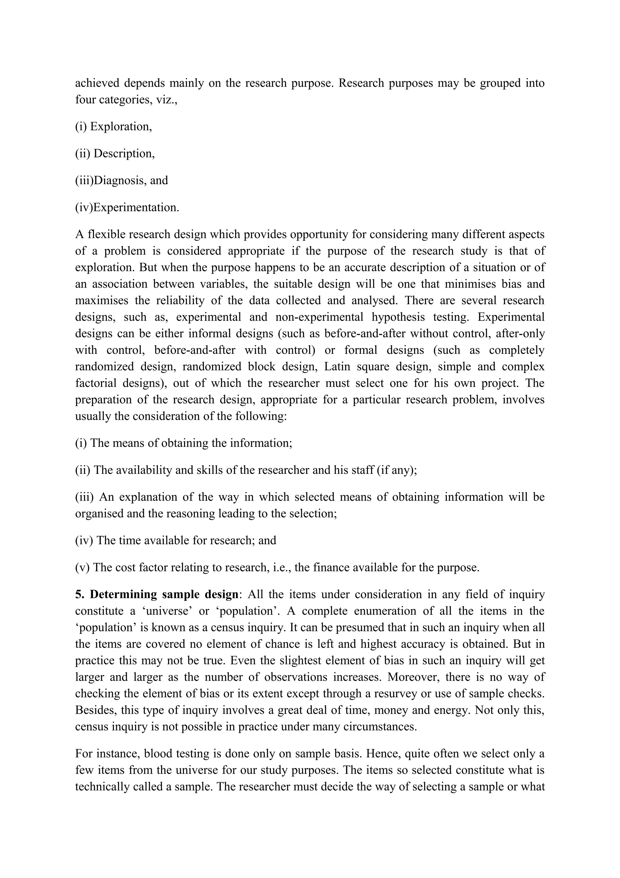 achieved depends mainly on the research purpose. Research purposes may be grouped into
four categories, viz.,
(i) Exploration,
(ii) Description,
(iii)Diagnosis, and
(iv)Experimentation.
A flexible research design which provides opportunity for considering many different aspects
of a problem is considered appropriate if the purpose of the research study is that of
exploration. But when the purpose happens to be an accurate description of a situation or of
an association between variables, the suitable design will be one that minimises bias and
maximises the reliability of the data collected and analysed. There are several research
designs, such as, experimental and non-experimental hypothesis testing. Experimental
designs can be either informal designs (such as before-and-after without control, after-only
with control, before-and-after with control) or formal designs (such as completely
randomized design, randomized block design, Latin square design, simple and complex
factorial designs), out of which the researcher must select one for his own project. The
preparation of the research design, appropriate for a particular research problem, involves
usually the consideration of the following:
(i) The means of obtaining the information;
(ii) The availability and skills of the researcher and his staff (if any);
(iii) An explanation of the way in which selected means of obtaining information will be
organised and the reasoning leading to the selection;
(iv) The time available for research; and
(v) The cost factor relating to research, i.e., the finance available for the purpose.
5. Determining sample design: All the items under consideration in any field of inquiry
constitute a ‘universe’ or ‘population’. A complete enumeration of all the items in the
‘population’ is known as a census inquiry. It can be presumed that in such an inquiry when all
the items are covered no element of chance is left and highest accuracy is obtained. But in
practice this may not be true. Even the slightest element of bias in such an inquiry will get
larger and larger as the number of observations increases. Moreover, there is no way of
checking the element of bias or its extent except through a resurvey or use of sample checks.
Besides, this type of inquiry involves a great deal of time, money and energy. Not only this,
census inquiry is not possible in practice under many circumstances.
For instance, blood testing is done only on sample basis. Hence, quite often we select only a
few items from the universe for our study purposes. The items so selected constitute what is
technically called a sample. The researcher must decide the way of selecting a sample or what
 