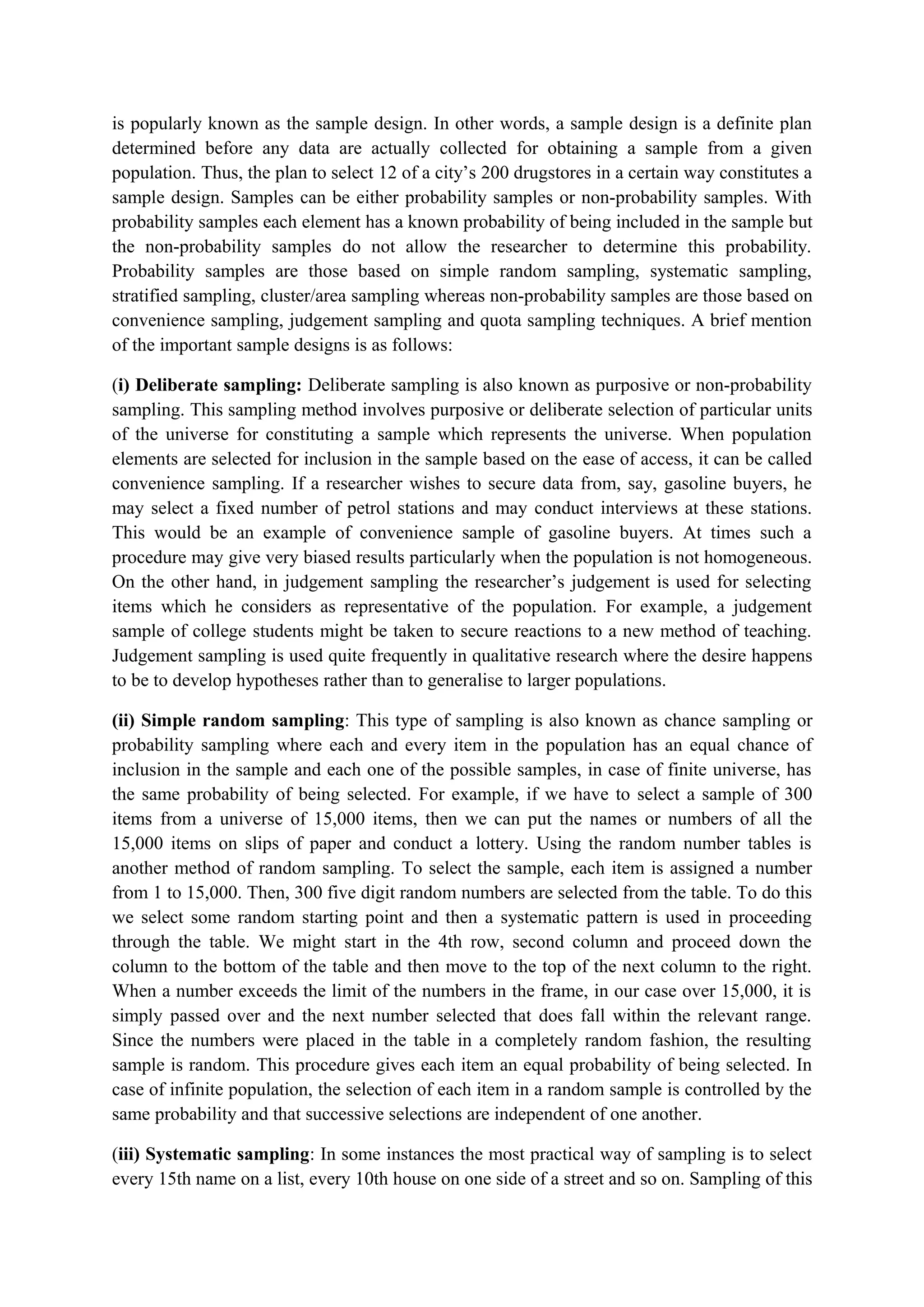 is popularly known as the sample design. In other words, a sample design is a definite plan
determined before any data are actually collected for obtaining a sample from a given
population. Thus, the plan to select 12 of a city’s 200 drugstores in a certain way constitutes a
sample design. Samples can be either probability samples or non-probability samples. With
probability samples each element has a known probability of being included in the sample but
the non-probability samples do not allow the researcher to determine this probability.
Probability samples are those based on simple random sampling, systematic sampling,
stratified sampling, cluster/area sampling whereas non-probability samples are those based on
convenience sampling, judgement sampling and quota sampling techniques. A brief mention
of the important sample designs is as follows:
(i) Deliberate sampling: Deliberate sampling is also known as purposive or non-probability
sampling. This sampling method involves purposive or deliberate selection of particular units
of the universe for constituting a sample which represents the universe. When population
elements are selected for inclusion in the sample based on the ease of access, it can be called
convenience sampling. If a researcher wishes to secure data from, say, gasoline buyers, he
may select a fixed number of petrol stations and may conduct interviews at these stations.
This would be an example of convenience sample of gasoline buyers. At times such a
procedure may give very biased results particularly when the population is not homogeneous.
On the other hand, in judgement sampling the researcher’s judgement is used for selecting
items which he considers as representative of the population. For example, a judgement
sample of college students might be taken to secure reactions to a new method of teaching.
Judgement sampling is used quite frequently in qualitative research where the desire happens
to be to develop hypotheses rather than to generalise to larger populations.
(ii) Simple random sampling: This type of sampling is also known as chance sampling or
probability sampling where each and every item in the population has an equal chance of
inclusion in the sample and each one of the possible samples, in case of finite universe, has
the same probability of being selected. For example, if we have to select a sample of 300
items from a universe of 15,000 items, then we can put the names or numbers of all the
15,000 items on slips of paper and conduct a lottery. Using the random number tables is
another method of random sampling. To select the sample, each item is assigned a number
from 1 to 15,000. Then, 300 five digit random numbers are selected from the table. To do this
we select some random starting point and then a systematic pattern is used in proceeding
through the table. We might start in the 4th row, second column and proceed down the
column to the bottom of the table and then move to the top of the next column to the right.
When a number exceeds the limit of the numbers in the frame, in our case over 15,000, it is
simply passed over and the next number selected that does fall within the relevant range.
Since the numbers were placed in the table in a completely random fashion, the resulting
sample is random. This procedure gives each item an equal probability of being selected. In
case of infinite population, the selection of each item in a random sample is controlled by the
same probability and that successive selections are independent of one another.
(iii) Systematic sampling: In some instances the most practical way of sampling is to select
every 15th name on a list, every 10th house on one side of a street and so on. Sampling of this
 