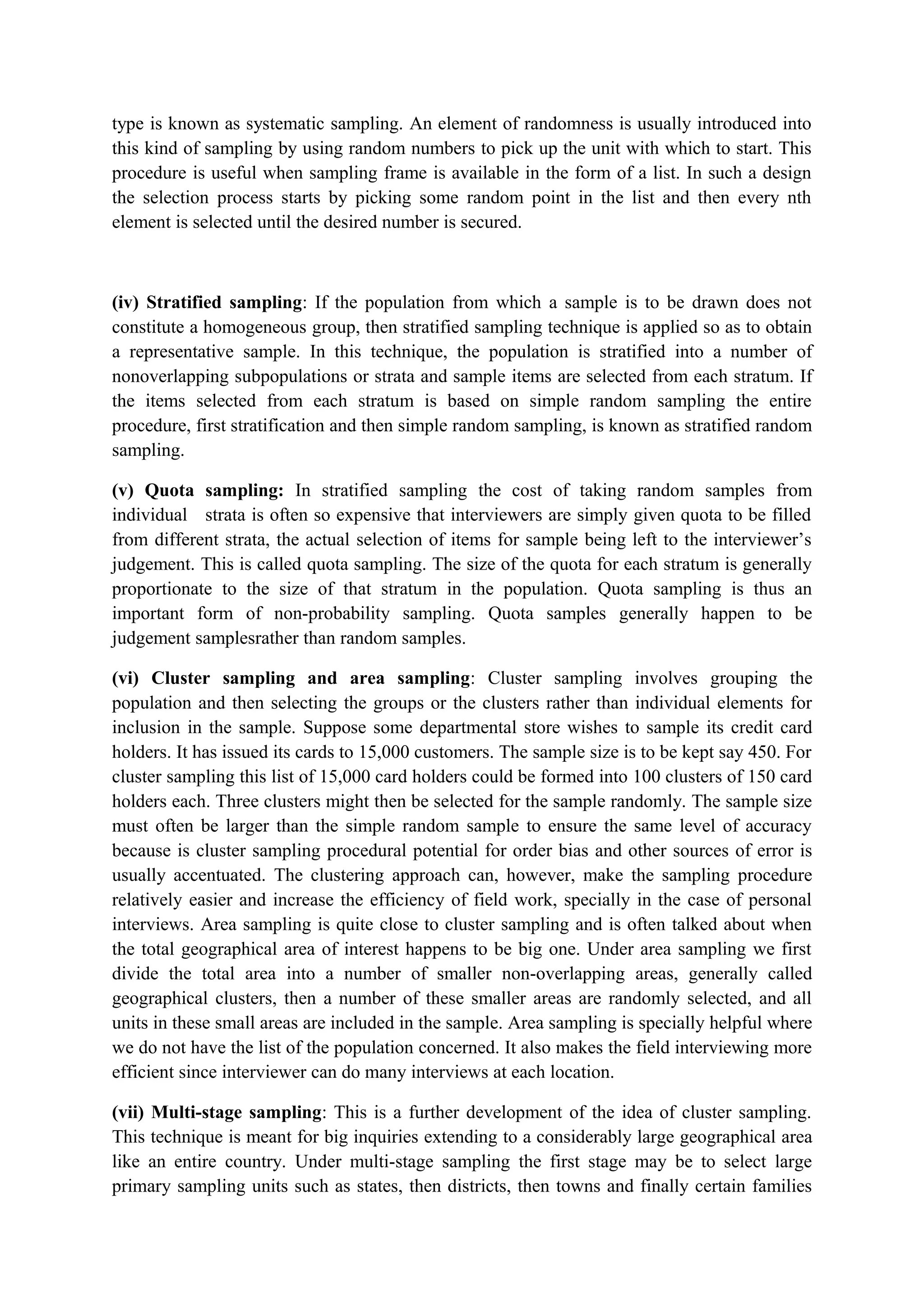 type is known as systematic sampling. An element of randomness is usually introduced into
this kind of sampling by using random numbers to pick up the unit with which to start. This
procedure is useful when sampling frame is available in the form of a list. In such a design
the selection process starts by picking some random point in the list and then every nth
element is selected until the desired number is secured.
(iv) Stratified sampling: If the population from which a sample is to be drawn does not
constitute a homogeneous group, then stratified sampling technique is applied so as to obtain
a representative sample. In this technique, the population is stratified into a number of
nonoverlapping subpopulations or strata and sample items are selected from each stratum. If
the items selected from each stratum is based on simple random sampling the entire
procedure, first stratification and then simple random sampling, is known as stratified random
sampling.
(v) Quota sampling: In stratified sampling the cost of taking random samples from
individual strata is often so expensive that interviewers are simply given quota to be filled
from different strata, the actual selection of items for sample being left to the interviewer’s
judgement. This is called quota sampling. The size of the quota for each stratum is generally
proportionate to the size of that stratum in the population. Quota sampling is thus an
important form of non-probability sampling. Quota samples generally happen to be
judgement samplesrather than random samples.
(vi) Cluster sampling and area sampling: Cluster sampling involves grouping the
population and then selecting the groups or the clusters rather than individual elements for
inclusion in the sample. Suppose some departmental store wishes to sample its credit card
holders. It has issued its cards to 15,000 customers. The sample size is to be kept say 450. For
cluster sampling this list of 15,000 card holders could be formed into 100 clusters of 150 card
holders each. Three clusters might then be selected for the sample randomly. The sample size
must often be larger than the simple random sample to ensure the same level of accuracy
because is cluster sampling procedural potential for order bias and other sources of error is
usually accentuated. The clustering approach can, however, make the sampling procedure
relatively easier and increase the efficiency of field work, specially in the case of personal
interviews. Area sampling is quite close to cluster sampling and is often talked about when
the total geographical area of interest happens to be big one. Under area sampling we first
divide the total area into a number of smaller non-overlapping areas, generally called
geographical clusters, then a number of these smaller areas are randomly selected, and all
units in these small areas are included in the sample. Area sampling is specially helpful where
we do not have the list of the population concerned. It also makes the field interviewing more
efficient since interviewer can do many interviews at each location.
(vii) Multi-stage sampling: This is a further development of the idea of cluster sampling.
This technique is meant for big inquiries extending to a considerably large geographical area
like an entire country. Under multi-stage sampling the first stage may be to select large
primary sampling units such as states, then districts, then towns and finally certain families
 