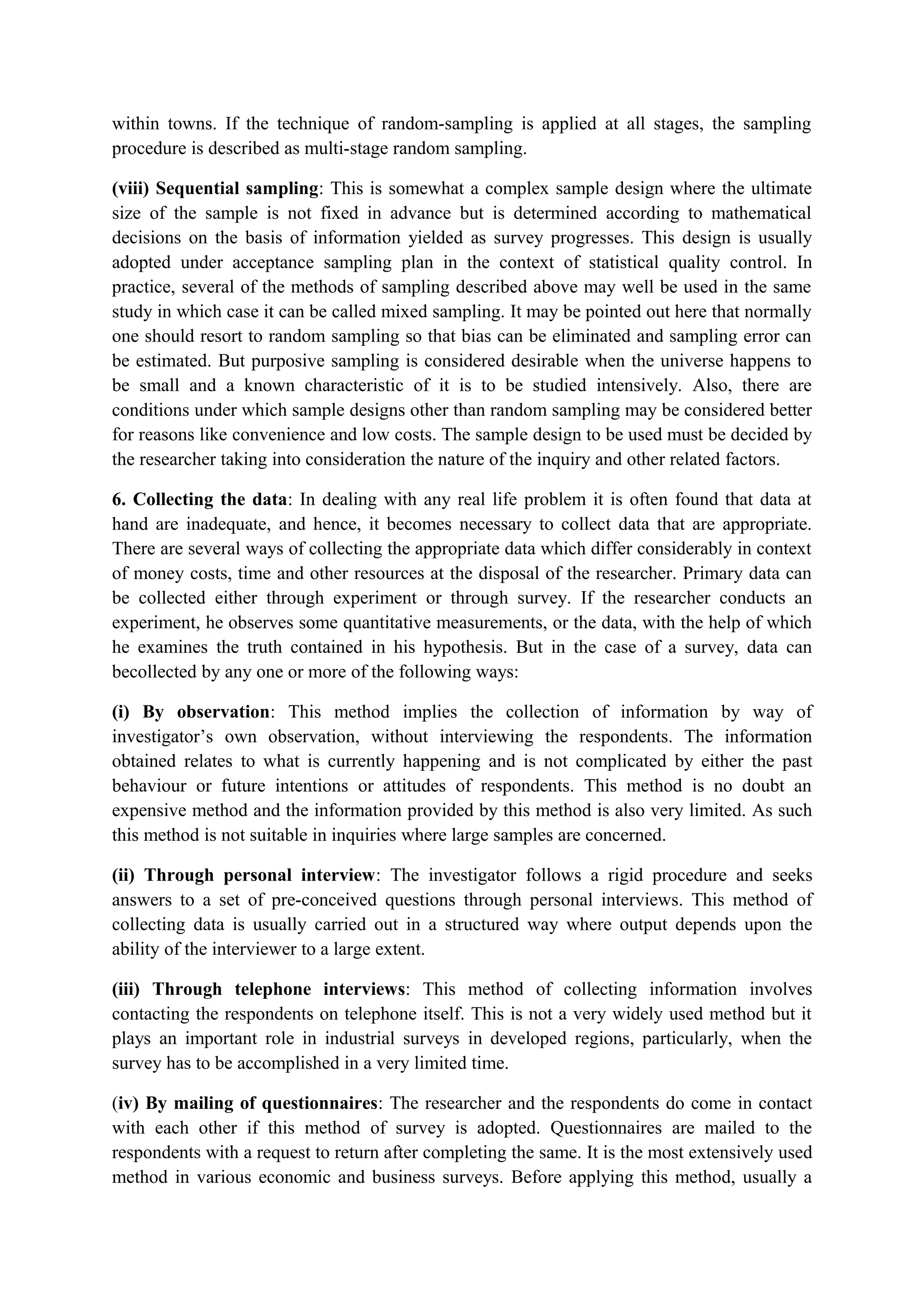 within towns. If the technique of random-sampling is applied at all stages, the sampling
procedure is described as multi-stage random sampling.
(viii) Sequential sampling: This is somewhat a complex sample design where the ultimate
size of the sample is not fixed in advance but is determined according to mathematical
decisions on the basis of information yielded as survey progresses. This design is usually
adopted under acceptance sampling plan in the context of statistical quality control. In
practice, several of the methods of sampling described above may well be used in the same
study in which case it can be called mixed sampling. It may be pointed out here that normally
one should resort to random sampling so that bias can be eliminated and sampling error can
be estimated. But purposive sampling is considered desirable when the universe happens to
be small and a known characteristic of it is to be studied intensively. Also, there are
conditions under which sample designs other than random sampling may be considered better
for reasons like convenience and low costs. The sample design to be used must be decided by
the researcher taking into consideration the nature of the inquiry and other related factors.
6. Collecting the data: In dealing with any real life problem it is often found that data at
hand are inadequate, and hence, it becomes necessary to collect data that are appropriate.
There are several ways of collecting the appropriate data which differ considerably in context
of money costs, time and other resources at the disposal of the researcher. Primary data can
be collected either through experiment or through survey. If the researcher conducts an
experiment, he observes some quantitative measurements, or the data, with the help of which
he examines the truth contained in his hypothesis. But in the case of a survey, data can
becollected by any one or more of the following ways:
(i) By observation: This method implies the collection of information by way of
investigator’s own observation, without interviewing the respondents. The information
obtained relates to what is currently happening and is not complicated by either the past
behaviour or future intentions or attitudes of respondents. This method is no doubt an
expensive method and the information provided by this method is also very limited. As such
this method is not suitable in inquiries where large samples are concerned.
(ii) Through personal interview: The investigator follows a rigid procedure and seeks
answers to a set of pre-conceived questions through personal interviews. This method of
collecting data is usually carried out in a structured way where output depends upon the
ability of the interviewer to a large extent.
(iii) Through telephone interviews: This method of collecting information involves
contacting the respondents on telephone itself. This is not a very widely used method but it
plays an important role in industrial surveys in developed regions, particularly, when the
survey has to be accomplished in a very limited time.
(iv) By mailing of questionnaires: The researcher and the respondents do come in contact
with each other if this method of survey is adopted. Questionnaires are mailed to the
respondents with a request to return after completing the same. It is the most extensively used
method in various economic and business surveys. Before applying this method, usually a
 