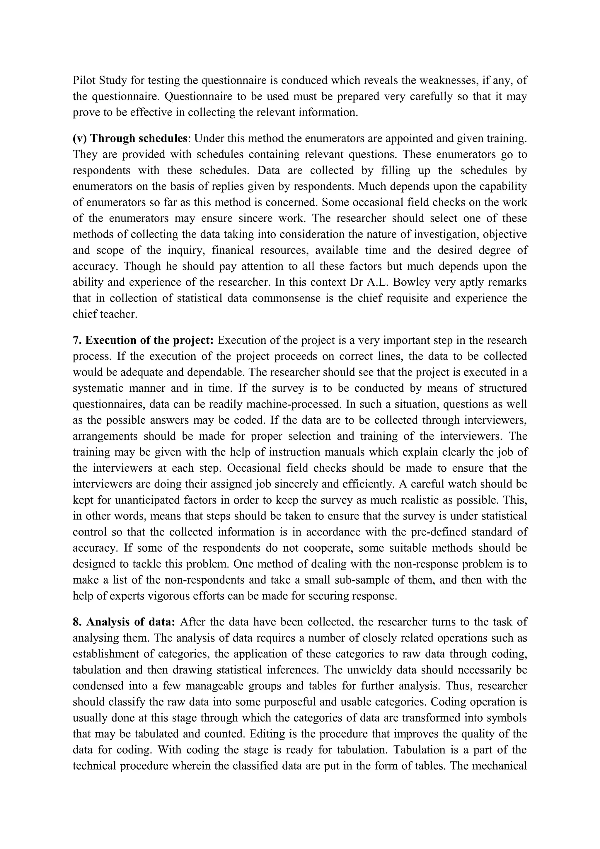 Pilot Study for testing the questionnaire is conduced which reveals the weaknesses, if any, of
the questionnaire. Questionnaire to be used must be prepared very carefully so that it may
prove to be effective in collecting the relevant information.
(v) Through schedules: Under this method the enumerators are appointed and given training.
They are provided with schedules containing relevant questions. These enumerators go to
respondents with these schedules. Data are collected by filling up the schedules by
enumerators on the basis of replies given by respondents. Much depends upon the capability
of enumerators so far as this method is concerned. Some occasional field checks on the work
of the enumerators may ensure sincere work. The researcher should select one of these
methods of collecting the data taking into consideration the nature of investigation, objective
and scope of the inquiry, finanical resources, available time and the desired degree of
accuracy. Though he should pay attention to all these factors but much depends upon the
ability and experience of the researcher. In this context Dr A.L. Bowley very aptly remarks
that in collection of statistical data commonsense is the chief requisite and experience the
chief teacher.
7. Execution of the project: Execution of the project is a very important step in the research
process. If the execution of the project proceeds on correct lines, the data to be collected
would be adequate and dependable. The researcher should see that the project is executed in a
systematic manner and in time. If the survey is to be conducted by means of structured
questionnaires, data can be readily machine-processed. In such a situation, questions as well
as the possible answers may be coded. If the data are to be collected through interviewers,
arrangements should be made for proper selection and training of the interviewers. The
training may be given with the help of instruction manuals which explain clearly the job of
the interviewers at each step. Occasional field checks should be made to ensure that the
interviewers are doing their assigned job sincerely and efficiently. A careful watch should be
kept for unanticipated factors in order to keep the survey as much realistic as possible. This,
in other words, means that steps should be taken to ensure that the survey is under statistical
control so that the collected information is in accordance with the pre-defined standard of
accuracy. If some of the respondents do not cooperate, some suitable methods should be
designed to tackle this problem. One method of dealing with the non-response problem is to
make a list of the non-respondents and take a small sub-sample of them, and then with the
help of experts vigorous efforts can be made for securing response.
8. Analysis of data: After the data have been collected, the researcher turns to the task of
analysing them. The analysis of data requires a number of closely related operations such as
establishment of categories, the application of these categories to raw data through coding,
tabulation and then drawing statistical inferences. The unwieldy data should necessarily be
condensed into a few manageable groups and tables for further analysis. Thus, researcher
should classify the raw data into some purposeful and usable categories. Coding operation is
usually done at this stage through which the categories of data are transformed into symbols
that may be tabulated and counted. Editing is the procedure that improves the quality of the
data for coding. With coding the stage is ready for tabulation. Tabulation is a part of the
technical procedure wherein the classified data are put in the form of tables. The mechanical
 