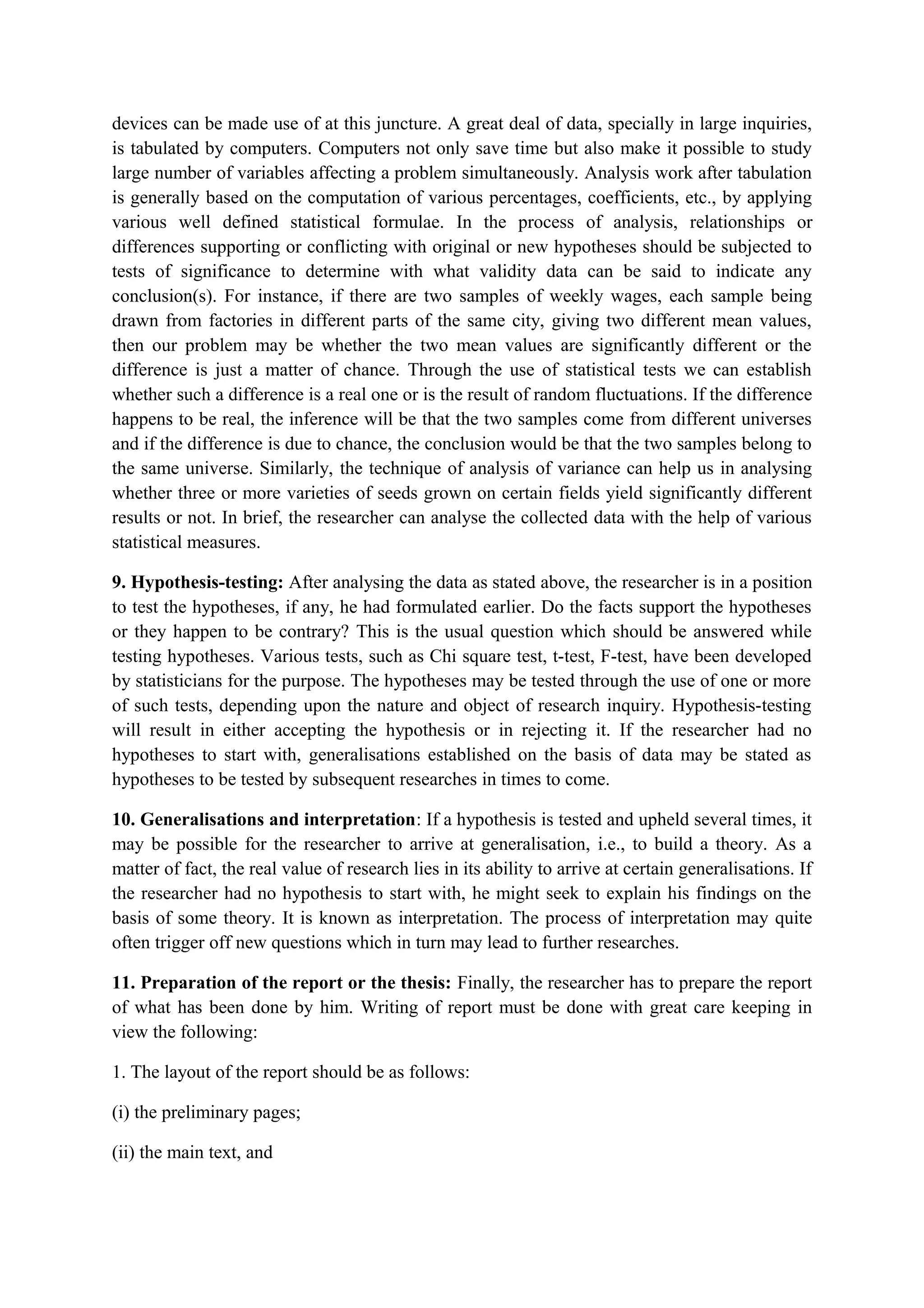 devices can be made use of at this juncture. A great deal of data, specially in large inquiries,
is tabulated by computers. Computers not only save time but also make it possible to study
large number of variables affecting a problem simultaneously. Analysis work after tabulation
is generally based on the computation of various percentages, coefficients, etc., by applying
various well defined statistical formulae. In the process of analysis, relationships or
differences supporting or conflicting with original or new hypotheses should be subjected to
tests of significance to determine with what validity data can be said to indicate any
conclusion(s). For instance, if there are two samples of weekly wages, each sample being
drawn from factories in different parts of the same city, giving two different mean values,
then our problem may be whether the two mean values are significantly different or the
difference is just a matter of chance. Through the use of statistical tests we can establish
whether such a difference is a real one or is the result of random fluctuations. If the difference
happens to be real, the inference will be that the two samples come from different universes
and if the difference is due to chance, the conclusion would be that the two samples belong to
the same universe. Similarly, the technique of analysis of variance can help us in analysing
whether three or more varieties of seeds grown on certain fields yield significantly different
results or not. In brief, the researcher can analyse the collected data with the help of various
statistical measures.
9. Hypothesis-testing: After analysing the data as stated above, the researcher is in a position
to test the hypotheses, if any, he had formulated earlier. Do the facts support the hypotheses
or they happen to be contrary? This is the usual question which should be answered while
testing hypotheses. Various tests, such as Chi square test, t-test, F-test, have been developed
by statisticians for the purpose. The hypotheses may be tested through the use of one or more
of such tests, depending upon the nature and object of research inquiry. Hypothesis-testing
will result in either accepting the hypothesis or in rejecting it. If the researcher had no
hypotheses to start with, generalisations established on the basis of data may be stated as
hypotheses to be tested by subsequent researches in times to come.
10. Generalisations and interpretation: If a hypothesis is tested and upheld several times, it
may be possible for the researcher to arrive at generalisation, i.e., to build a theory. As a
matter of fact, the real value of research lies in its ability to arrive at certain generalisations. If
the researcher had no hypothesis to start with, he might seek to explain his findings on the
basis of some theory. It is known as interpretation. The process of interpretation may quite
often trigger off new questions which in turn may lead to further researches.
11. Preparation of the report or the thesis: Finally, the researcher has to prepare the report
of what has been done by him. Writing of report must be done with great care keeping in
view the following:
1. The layout of the report should be as follows:
(i) the preliminary pages;
(ii) the main text, and
 