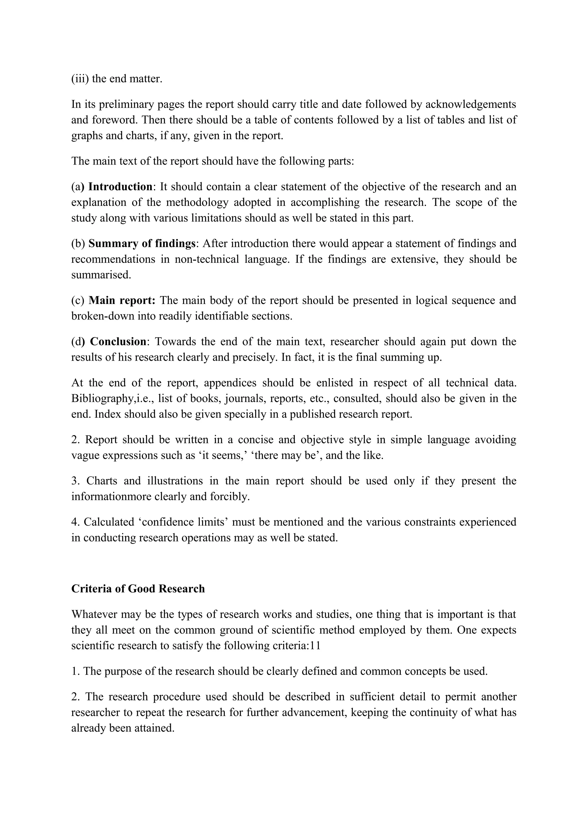 (iii) the end matter.
In its preliminary pages the report should carry title and date followed by acknowledgements
and foreword. Then there should be a table of contents followed by a list of tables and list of
graphs and charts, if any, given in the report.
The main text of the report should have the following parts:
(a) Introduction: It should contain a clear statement of the objective of the research and an
explanation of the methodology adopted in accomplishing the research. The scope of the
study along with various limitations should as well be stated in this part.
(b) Summary of findings: After introduction there would appear a statement of findings and
recommendations in non-technical language. If the findings are extensive, they should be
summarised.
(c) Main report: The main body of the report should be presented in logical sequence and
broken-down into readily identifiable sections.
(d) Conclusion: Towards the end of the main text, researcher should again put down the
results of his research clearly and precisely. In fact, it is the final summing up.
At the end of the report, appendices should be enlisted in respect of all technical data.
Bibliography,i.e., list of books, journals, reports, etc., consulted, should also be given in the
end. Index should also be given specially in a published research report.
2. Report should be written in a concise and objective style in simple language avoiding
vague expressions such as ‘it seems,’ ‘there may be’, and the like.
3. Charts and illustrations in the main report should be used only if they present the
informationmore clearly and forcibly.
4. Calculated ‘confidence limits’ must be mentioned and the various constraints experienced
in conducting research operations may as well be stated.
Criteria of Good Research
Whatever may be the types of research works and studies, one thing that is important is that
they all meet on the common ground of scientific method employed by them. One expects
scientific research to satisfy the following criteria:11
1. The purpose of the research should be clearly defined and common concepts be used.
2. The research procedure used should be described in sufficient detail to permit another
researcher to repeat the research for further advancement, keeping the continuity of what has
already been attained.
 