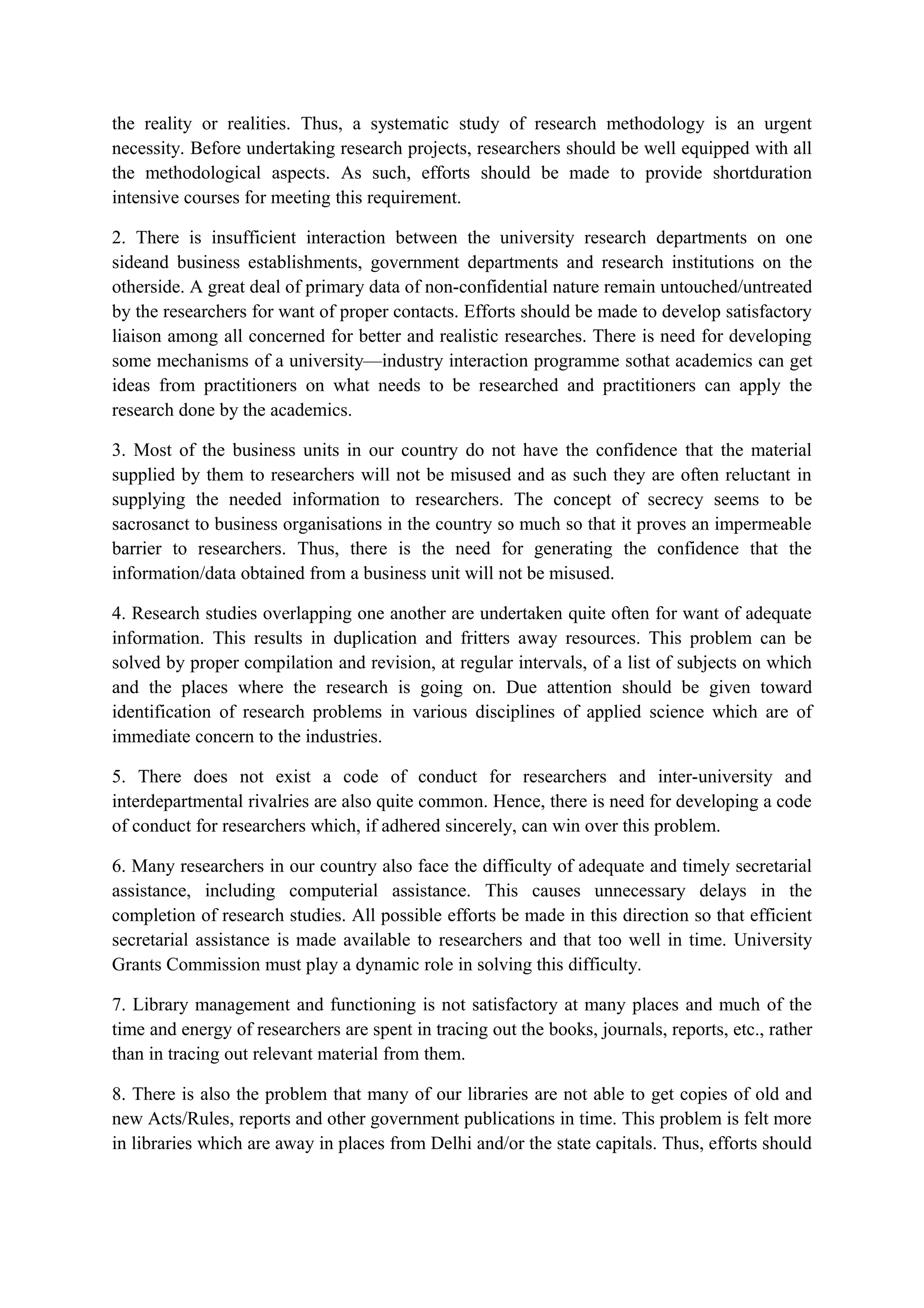 the reality or realities. Thus, a systematic study of research methodology is an urgent
necessity. Before undertaking research projects, researchers should be well equipped with all
the methodological aspects. As such, efforts should be made to provide shortduration
intensive courses for meeting this requirement.
2. There is insufficient interaction between the university research departments on one
sideand business establishments, government departments and research institutions on the
otherside. A great deal of primary data of non-confidential nature remain untouched/untreated
by the researchers for want of proper contacts. Efforts should be made to develop satisfactory
liaison among all concerned for better and realistic researches. There is need for developing
some mechanisms of a university—industry interaction programme sothat academics can get
ideas from practitioners on what needs to be researched and practitioners can apply the
research done by the academics.
3. Most of the business units in our country do not have the confidence that the material
supplied by them to researchers will not be misused and as such they are often reluctant in
supplying the needed information to researchers. The concept of secrecy seems to be
sacrosanct to business organisations in the country so much so that it proves an impermeable
barrier to researchers. Thus, there is the need for generating the confidence that the
information/data obtained from a business unit will not be misused.
4. Research studies overlapping one another are undertaken quite often for want of adequate
information. This results in duplication and fritters away resources. This problem can be
solved by proper compilation and revision, at regular intervals, of a list of subjects on which
and the places where the research is going on. Due attention should be given toward
identification of research problems in various disciplines of applied science which are of
immediate concern to the industries.
5. There does not exist a code of conduct for researchers and inter-university and
interdepartmental rivalries are also quite common. Hence, there is need for developing a code
of conduct for researchers which, if adhered sincerely, can win over this problem.
6. Many researchers in our country also face the difficulty of adequate and timely secretarial
assistance, including computerial assistance. This causes unnecessary delays in the
completion of research studies. All possible efforts be made in this direction so that efficient
secretarial assistance is made available to researchers and that too well in time. University
Grants Commission must play a dynamic role in solving this difficulty.
7. Library management and functioning is not satisfactory at many places and much of the
time and energy of researchers are spent in tracing out the books, journals, reports, etc., rather
than in tracing out relevant material from them.
8. There is also the problem that many of our libraries are not able to get copies of old and
new Acts/Rules, reports and other government publications in time. This problem is felt more
in libraries which are away in places from Delhi and/or the state capitals. Thus, efforts should
 