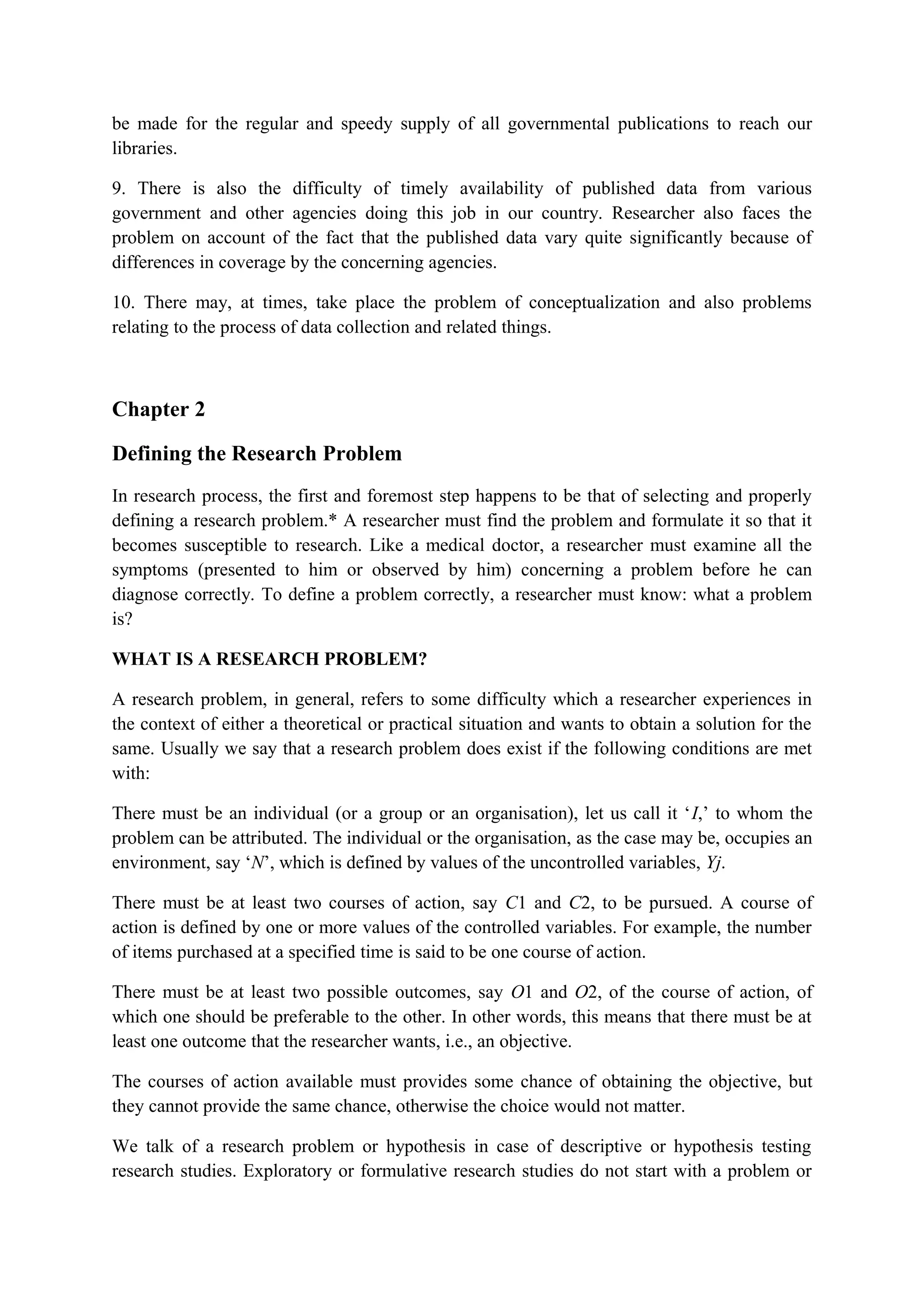 be made for the regular and speedy supply of all governmental publications to reach our
libraries.
9. There is also the difficulty of timely availability of published data from various
government and other agencies doing this job in our country. Researcher also faces the
problem on account of the fact that the published data vary quite significantly because of
differences in coverage by the concerning agencies.
10. There may, at times, take place the problem of conceptualization and also problems
relating to the process of data collection and related things.
Chapter 2
Defining the Research Problem
In research process, the first and foremost step happens to be that of selecting and properly
defining a research problem.* A researcher must find the problem and formulate it so that it
becomes susceptible to research. Like a medical doctor, a researcher must examine all the
symptoms (presented to him or observed by him) concerning a problem before he can
diagnose correctly. To define a problem correctly, a researcher must know: what a problem
is?
WHAT IS A RESEARCH PROBLEM?
A research problem, in general, refers to some difficulty which a researcher experiences in
the context of either a theoretical or practical situation and wants to obtain a solution for the
same. Usually we say that a research problem does exist if the following conditions are met
with:
There must be an individual (or a group or an organisation), let us call it ‘I,’ to whom the
problem can be attributed. The individual or the organisation, as the case may be, occupies an
environment, say ‘N’, which is defined by values of the uncontrolled variables, Yj.
There must be at least two courses of action, say C1 and C2, to be pursued. A course of
action is defined by one or more values of the controlled variables. For example, the number
of items purchased at a specified time is said to be one course of action.
There must be at least two possible outcomes, say O1 and O2, of the course of action, of
which one should be preferable to the other. In other words, this means that there must be at
least one outcome that the researcher wants, i.e., an objective.
The courses of action available must provides some chance of obtaining the objective, but
they cannot provide the same chance, otherwise the choice would not matter.
We talk of a research problem or hypothesis in case of descriptive or hypothesis testing
research studies. Exploratory or formulative research studies do not start with a problem or
 