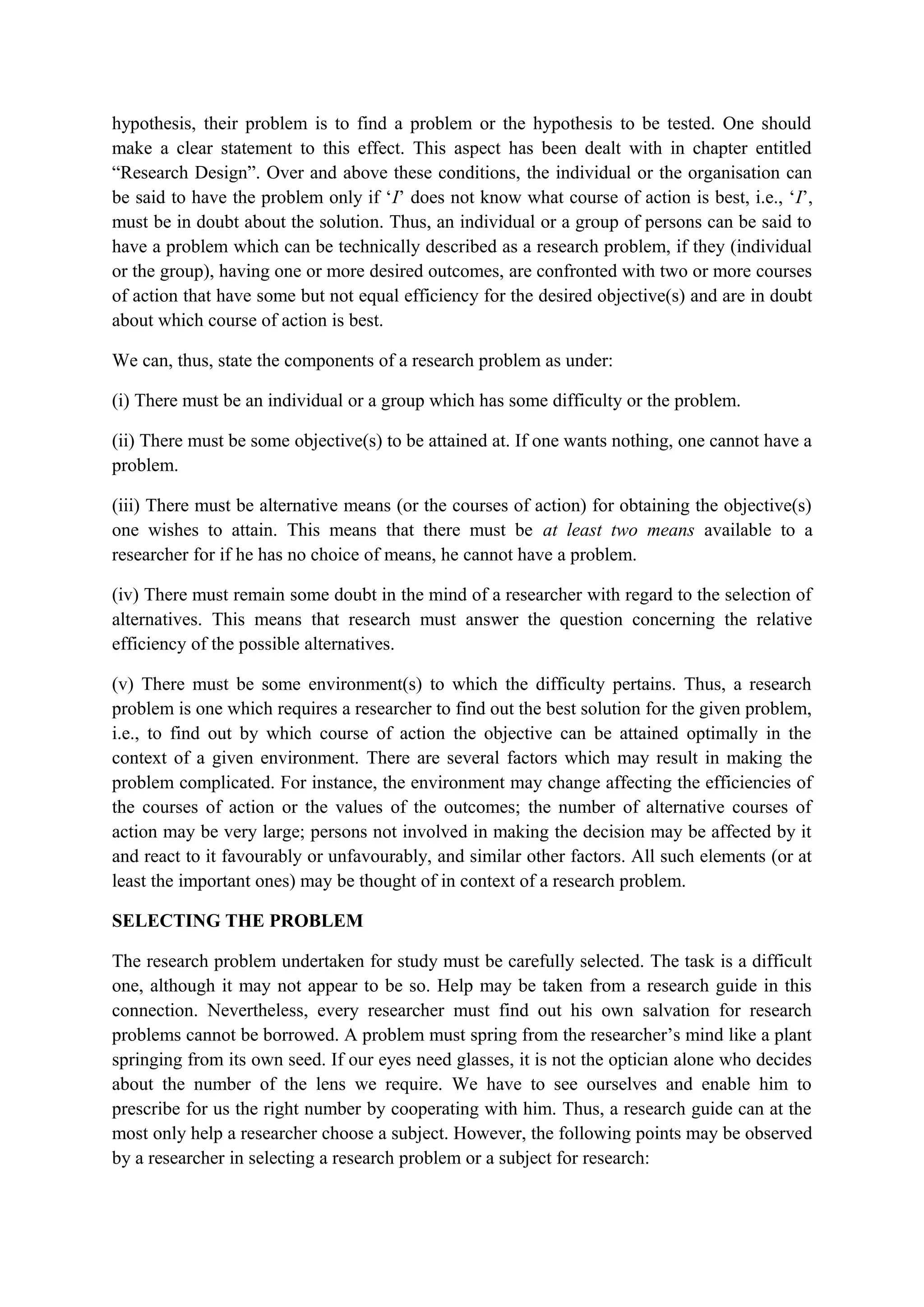 hypothesis, their problem is to find a problem or the hypothesis to be tested. One should
make a clear statement to this effect. This aspect has been dealt with in chapter entitled
“Research Design”. Over and above these conditions, the individual or the organisation can
be said to have the problem only if ‘I’ does not know what course of action is best, i.e., ‘I’,
must be in doubt about the solution. Thus, an individual or a group of persons can be said to
have a problem which can be technically described as a research problem, if they (individual
or the group), having one or more desired outcomes, are confronted with two or more courses
of action that have some but not equal efficiency for the desired objective(s) and are in doubt
about which course of action is best.
We can, thus, state the components of a research problem as under:
(i) There must be an individual or a group which has some difficulty or the problem.
(ii) There must be some objective(s) to be attained at. If one wants nothing, one cannot have a
problem.
(iii) There must be alternative means (or the courses of action) for obtaining the objective(s)
one wishes to attain. This means that there must be at least two means available to a
researcher for if he has no choice of means, he cannot have a problem.
(iv) There must remain some doubt in the mind of a researcher with regard to the selection of
alternatives. This means that research must answer the question concerning the relative
efficiency of the possible alternatives.
(v) There must be some environment(s) to which the difficulty pertains. Thus, a research
problem is one which requires a researcher to find out the best solution for the given problem,
i.e., to find out by which course of action the objective can be attained optimally in the
context of a given environment. There are several factors which may result in making the
problem complicated. For instance, the environment may change affecting the efficiencies of
the courses of action or the values of the outcomes; the number of alternative courses of
action may be very large; persons not involved in making the decision may be affected by it
and react to it favourably or unfavourably, and similar other factors. All such elements (or at
least the important ones) may be thought of in context of a research problem.
SELECTING THE PROBLEM
The research problem undertaken for study must be carefully selected. The task is a difficult
one, although it may not appear to be so. Help may be taken from a research guide in this
connection. Nevertheless, every researcher must find out his own salvation for research
problems cannot be borrowed. A problem must spring from the researcher’s mind like a plant
springing from its own seed. If our eyes need glasses, it is not the optician alone who decides
about the number of the lens we require. We have to see ourselves and enable him to
prescribe for us the right number by cooperating with him. Thus, a research guide can at the
most only help a researcher choose a subject. However, the following points may be observed
by a researcher in selecting a research problem or a subject for research:
 