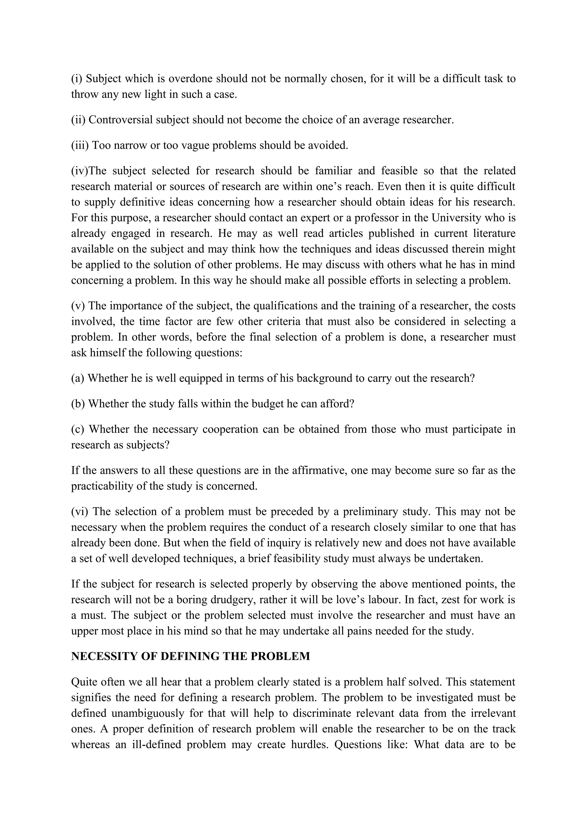(i) Subject which is overdone should not be normally chosen, for it will be a difficult task to
throw any new light in such a case.
(ii) Controversial subject should not become the choice of an average researcher.
(iii) Too narrow or too vague problems should be avoided.
(iv)The subject selected for research should be familiar and feasible so that the related
research material or sources of research are within one’s reach. Even then it is quite difficult
to supply definitive ideas concerning how a researcher should obtain ideas for his research.
For this purpose, a researcher should contact an expert or a professor in the University who is
already engaged in research. He may as well read articles published in current literature
available on the subject and may think how the techniques and ideas discussed therein might
be applied to the solution of other problems. He may discuss with others what he has in mind
concerning a problem. In this way he should make all possible efforts in selecting a problem.
(v) The importance of the subject, the qualifications and the training of a researcher, the costs
involved, the time factor are few other criteria that must also be considered in selecting a
problem. In other words, before the final selection of a problem is done, a researcher must
ask himself the following questions:
(a) Whether he is well equipped in terms of his background to carry out the research?
(b) Whether the study falls within the budget he can afford?
(c) Whether the necessary cooperation can be obtained from those who must participate in
research as subjects?
If the answers to all these questions are in the affirmative, one may become sure so far as the
practicability of the study is concerned.
(vi) The selection of a problem must be preceded by a preliminary study. This may not be
necessary when the problem requires the conduct of a research closely similar to one that has
already been done. But when the field of inquiry is relatively new and does not have available
a set of well developed techniques, a brief feasibility study must always be undertaken.
If the subject for research is selected properly by observing the above mentioned points, the
research will not be a boring drudgery, rather it will be love’s labour. In fact, zest for work is
a must. The subject or the problem selected must involve the researcher and must have an
upper most place in his mind so that he may undertake all pains needed for the study.
NECESSITY OF DEFINING THE PROBLEM
Quite often we all hear that a problem clearly stated is a problem half solved. This statement
signifies the need for defining a research problem. The problem to be investigated must be
defined unambiguously for that will help to discriminate relevant data from the irrelevant
ones. A proper definition of research problem will enable the researcher to be on the track
whereas an ill-defined problem may create hurdles. Questions like: What data are to be
 