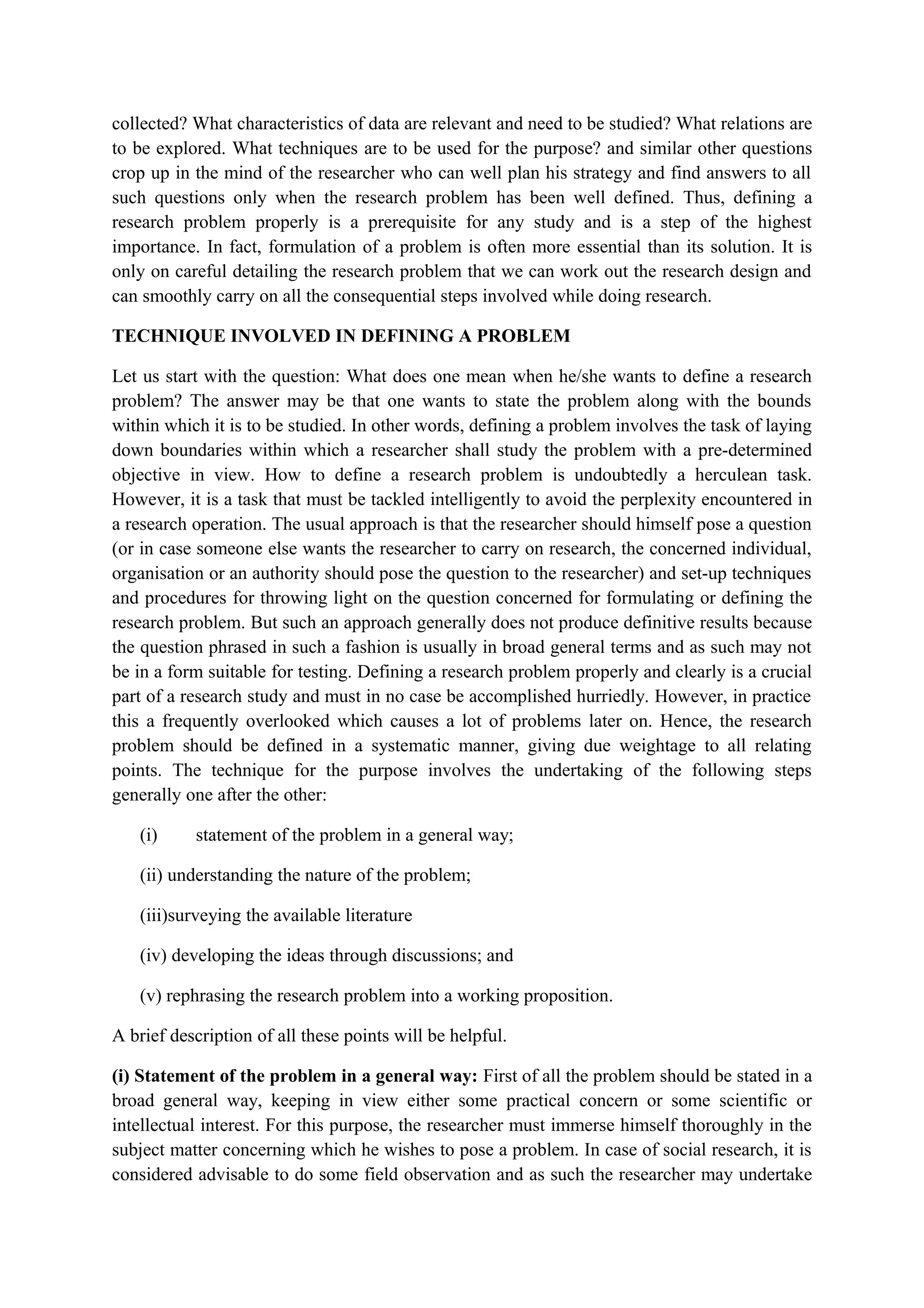collected? What characteristics of data are relevant and need to be studied? What relations are
to be explored. What techniques are to be used for the purpose? and similar other questions
crop up in the mind of the researcher who can well plan his strategy and find answers to all
such questions only when the research problem has been well defined. Thus, defining a
research problem properly is a prerequisite for any study and is a step of the highest
importance. In fact, formulation of a problem is often more essential than its solution. It is
only on careful detailing the research problem that we can work out the research design and
can smoothly carry on all the consequential steps involved while doing research.
TECHNIQUE INVOLVED IN DEFINING A PROBLEM
Let us start with the question: What does one mean when he/she wants to define a research
problem? The answer may be that one wants to state the problem along with the bounds
within which it is to be studied. In other words, defining a problem involves the task of laying
down boundaries within which a researcher shall study the problem with a pre-determined
objective in view. How to define a research problem is undoubtedly a herculean task.
However, it is a task that must be tackled intelligently to avoid the perplexity encountered in
a research operation. The usual approach is that the researcher should himself pose a question
(or in case someone else wants the researcher to carry on research, the concerned individual,
organisation or an authority should pose the question to the researcher) and set-up techniques
and procedures for throwing light on the question concerned for formulating or defining the
research problem. But such an approach generally does not produce definitive results because
the question phrased in such a fashion is usually in broad general terms and as such may not
be in a form suitable for testing. Defining a research problem properly and clearly is a crucial
part of a research study and must in no case be accomplished hurriedly. However, in practice
this a frequently overlooked which causes a lot of problems later on. Hence, the research
problem should be defined in a systematic manner, giving due weightage to all relating
points. The technique for the purpose involves the undertaking of the following steps
generally one after the other:
(i) statement of the problem in a general way;
(ii) understanding the nature of the problem;
(iii)surveying the available literature
(iv) developing the ideas through discussions; and
(v) rephrasing the research problem into a working proposition.
A brief description of all these points will be helpful.
(i) Statement of the problem in a general way: First of all the problem should be stated in a
broad general way, keeping in view either some practical concern or some scientific or
intellectual interest. For this purpose, the researcher must immerse himself thoroughly in the
subject matter concerning which he wishes to pose a problem. In case of social research, it is
considered advisable to do some field observation and as such the researcher may undertake
 