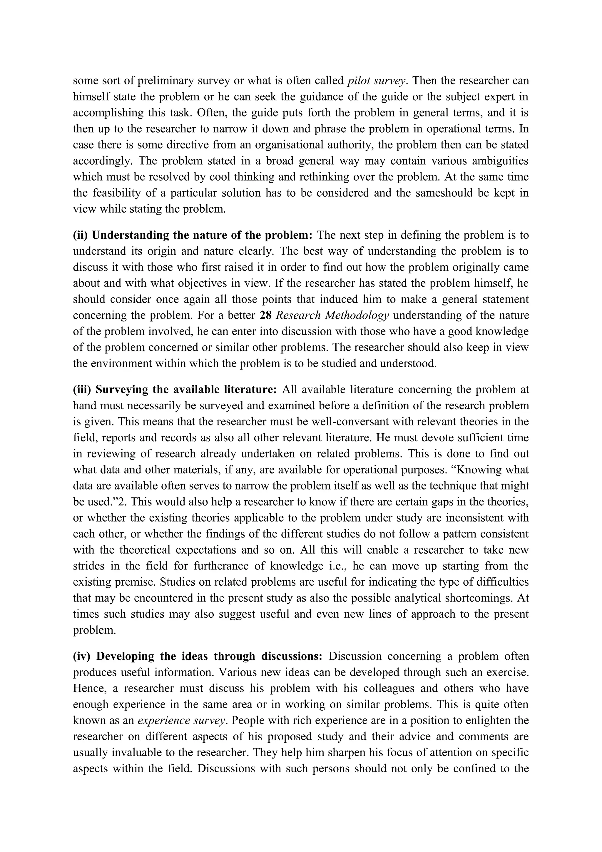 some sort of preliminary survey or what is often called pilot survey. Then the researcher can
himself state the problem or he can seek the guidance of the guide or the subject expert in
accomplishing this task. Often, the guide puts forth the problem in general terms, and it is
then up to the researcher to narrow it down and phrase the problem in operational terms. In
case there is some directive from an organisational authority, the problem then can be stated
accordingly. The problem stated in a broad general way may contain various ambiguities
which must be resolved by cool thinking and rethinking over the problem. At the same time
the feasibility of a particular solution has to be considered and the sameshould be kept in
view while stating the problem.
(ii) Understanding the nature of the problem: The next step in defining the problem is to
understand its origin and nature clearly. The best way of understanding the problem is to
discuss it with those who first raised it in order to find out how the problem originally came
about and with what objectives in view. If the researcher has stated the problem himself, he
should consider once again all those points that induced him to make a general statement
concerning the problem. For a better 28 Research Methodology understanding of the nature
of the problem involved, he can enter into discussion with those who have a good knowledge
of the problem concerned or similar other problems. The researcher should also keep in view
the environment within which the problem is to be studied and understood.
(iii) Surveying the available literature: All available literature concerning the problem at
hand must necessarily be surveyed and examined before a definition of the research problem
is given. This means that the researcher must be well-conversant with relevant theories in the
field, reports and records as also all other relevant literature. He must devote sufficient time
in reviewing of research already undertaken on related problems. This is done to find out
what data and other materials, if any, are available for operational purposes. “Knowing what
data are available often serves to narrow the problem itself as well as the technique that might
be used.”2. This would also help a researcher to know if there are certain gaps in the theories,
or whether the existing theories applicable to the problem under study are inconsistent with
each other, or whether the findings of the different studies do not follow a pattern consistent
with the theoretical expectations and so on. All this will enable a researcher to take new
strides in the field for furtherance of knowledge i.e., he can move up starting from the
existing premise. Studies on related problems are useful for indicating the type of difficulties
that may be encountered in the present study as also the possible analytical shortcomings. At
times such studies may also suggest useful and even new lines of approach to the present
problem.
(iv) Developing the ideas through discussions: Discussion concerning a problem often
produces useful information. Various new ideas can be developed through such an exercise.
Hence, a researcher must discuss his problem with his colleagues and others who have
enough experience in the same area or in working on similar problems. This is quite often
known as an experience survey. People with rich experience are in a position to enlighten the
researcher on different aspects of his proposed study and their advice and comments are
usually invaluable to the researcher. They help him sharpen his focus of attention on specific
aspects within the field. Discussions with such persons should not only be confined to the
 