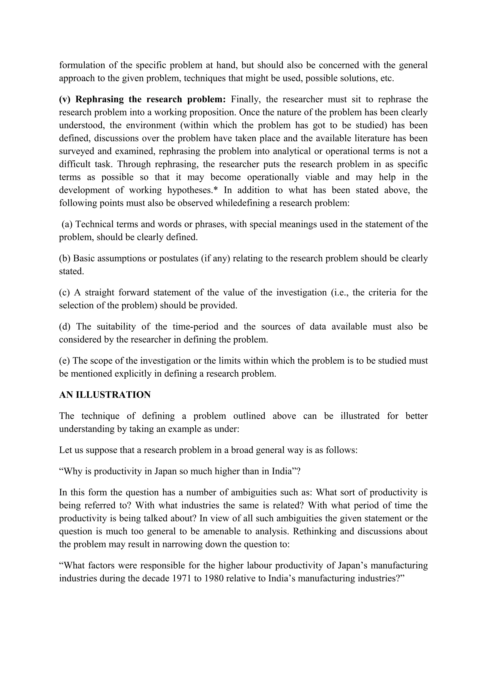 formulation of the specific problem at hand, but should also be concerned with the general
approach to the given problem, techniques that might be used, possible solutions, etc.
(v) Rephrasing the research problem: Finally, the researcher must sit to rephrase the
research problem into a working proposition. Once the nature of the problem has been clearly
understood, the environment (within which the problem has got to be studied) has been
defined, discussions over the problem have taken place and the available literature has been
surveyed and examined, rephrasing the problem into analytical or operational terms is not a
difficult task. Through rephrasing, the researcher puts the research problem in as specific
terms as possible so that it may become operationally viable and may help in the
development of working hypotheses.* In addition to what has been stated above, the
following points must also be observed whiledefining a research problem:
(a) Technical terms and words or phrases, with special meanings used in the statement of the
problem, should be clearly defined.
(b) Basic assumptions or postulates (if any) relating to the research problem should be clearly
stated.
(c) A straight forward statement of the value of the investigation (i.e., the criteria for the
selection of the problem) should be provided.
(d) The suitability of the time-period and the sources of data available must also be
considered by the researcher in defining the problem.
(e) The scope of the investigation or the limits within which the problem is to be studied must
be mentioned explicitly in defining a research problem.
AN ILLUSTRATION
The technique of defining a problem outlined above can be illustrated for better
understanding by taking an example as under:
Let us suppose that a research problem in a broad general way is as follows:
“Why is productivity in Japan so much higher than in India”?
In this form the question has a number of ambiguities such as: What sort of productivity is
being referred to? With what industries the same is related? With what period of time the
productivity is being talked about? In view of all such ambiguities the given statement or the
question is much too general to be amenable to analysis. Rethinking and discussions about
the problem may result in narrowing down the question to:
“What factors were responsible for the higher labour productivity of Japan’s manufacturing
industries during the decade 1971 to 1980 relative to India’s manufacturing industries?”
 