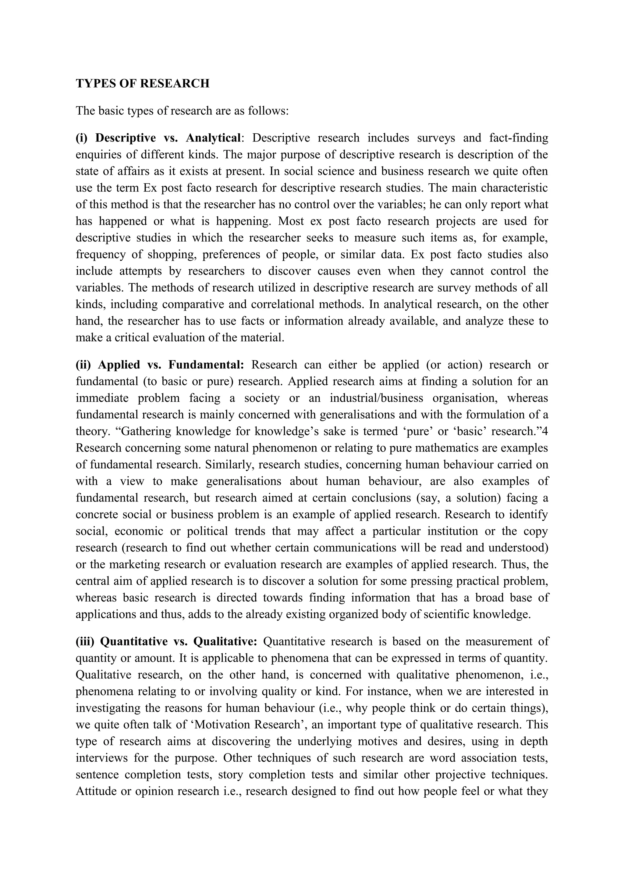 TYPES OF RESEARCH
The basic types of research are as follows:
(i) Descriptive vs. Analytical: Descriptive research includes surveys and fact-finding
enquiries of different kinds. The major purpose of descriptive research is description of the
state of affairs as it exists at present. In social science and business research we quite often
use the term Ex post facto research for descriptive research studies. The main characteristic
of this method is that the researcher has no control over the variables; he can only report what
has happened or what is happening. Most ex post facto research projects are used for
descriptive studies in which the researcher seeks to measure such items as, for example,
frequency of shopping, preferences of people, or similar data. Ex post facto studies also
include attempts by researchers to discover causes even when they cannot control the
variables. The methods of research utilized in descriptive research are survey methods of all
kinds, including comparative and correlational methods. In analytical research, on the other
hand, the researcher has to use facts or information already available, and analyze these to
make a critical evaluation of the material.
(ii) Applied vs. Fundamental: Research can either be applied (or action) research or
fundamental (to basic or pure) research. Applied research aims at finding a solution for an
immediate problem facing a society or an industrial/business organisation, whereas
fundamental research is mainly concerned with generalisations and with the formulation of a
theory. “Gathering knowledge for knowledge’s sake is termed ‘pure’ or ‘basic’ research.”4
Research concerning some natural phenomenon or relating to pure mathematics are examples
of fundamental research. Similarly, research studies, concerning human behaviour carried on
with a view to make generalisations about human behaviour, are also examples of
fundamental research, but research aimed at certain conclusions (say, a solution) facing a
concrete social or business problem is an example of applied research. Research to identify
social, economic or political trends that may affect a particular institution or the copy
research (research to find out whether certain communications will be read and understood)
or the marketing research or evaluation research are examples of applied research. Thus, the
central aim of applied research is to discover a solution for some pressing practical problem,
whereas basic research is directed towards finding information that has a broad base of
applications and thus, adds to the already existing organized body of scientific knowledge.
(iii) Quantitative vs. Qualitative: Quantitative research is based on the measurement of
quantity or amount. It is applicable to phenomena that can be expressed in terms of quantity.
Qualitative research, on the other hand, is concerned with qualitative phenomenon, i.e.,
phenomena relating to or involving quality or kind. For instance, when we are interested in
investigating the reasons for human behaviour (i.e., why people think or do certain things),
we quite often talk of ‘Motivation Research’, an important type of qualitative research. This
type of research aims at discovering the underlying motives and desires, using in depth
interviews for the purpose. Other techniques of such research are word association tests,
sentence completion tests, story completion tests and similar other projective techniques.
Attitude or opinion research i.e., research designed to find out how people feel or what they
 