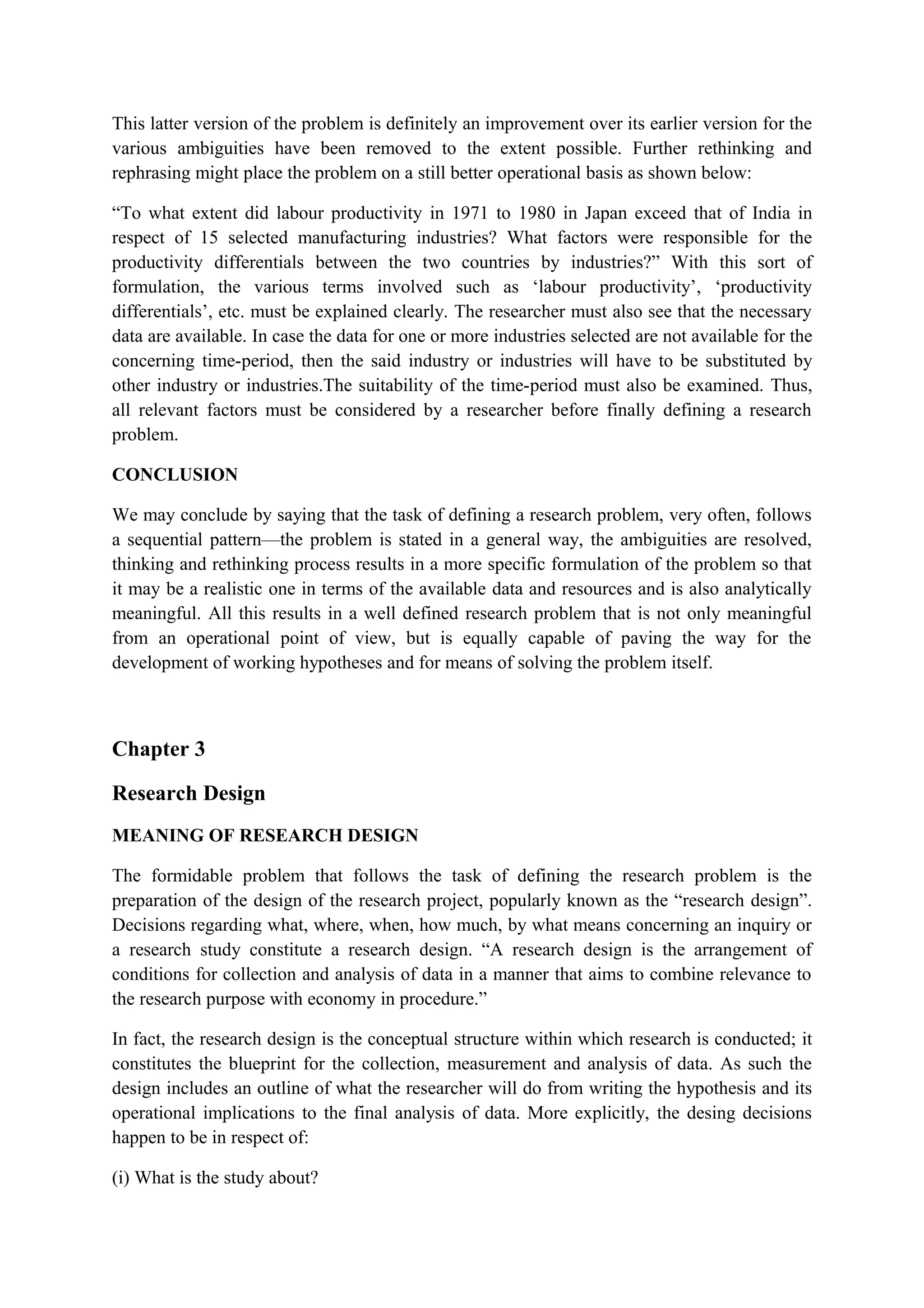 This latter version of the problem is definitely an improvement over its earlier version for the
various ambiguities have been removed to the extent possible. Further rethinking and
rephrasing might place the problem on a still better operational basis as shown below:
“To what extent did labour productivity in 1971 to 1980 in Japan exceed that of India in
respect of 15 selected manufacturing industries? What factors were responsible for the
productivity differentials between the two countries by industries?” With this sort of
formulation, the various terms involved such as ‘labour productivity’, ‘productivity
differentials’, etc. must be explained clearly. The researcher must also see that the necessary
data are available. In case the data for one or more industries selected are not available for the
concerning time-period, then the said industry or industries will have to be substituted by
other industry or industries.The suitability of the time-period must also be examined. Thus,
all relevant factors must be considered by a researcher before finally defining a research
problem.
CONCLUSION
We may conclude by saying that the task of defining a research problem, very often, follows
a sequential pattern—the problem is stated in a general way, the ambiguities are resolved,
thinking and rethinking process results in a more specific formulation of the problem so that
it may be a realistic one in terms of the available data and resources and is also analytically
meaningful. All this results in a well defined research problem that is not only meaningful
from an operational point of view, but is equally capable of paving the way for the
development of working hypotheses and for means of solving the problem itself.
Chapter 3
Research Design
MEANING OF RESEARCH DESIGN
The formidable problem that follows the task of defining the research problem is the
preparation of the design of the research project, popularly known as the “research design”.
Decisions regarding what, where, when, how much, by what means concerning an inquiry or
a research study constitute a research design. “A research design is the arrangement of
conditions for collection and analysis of data in a manner that aims to combine relevance to
the research purpose with economy in procedure.”
In fact, the research design is the conceptual structure within which research is conducted; it
constitutes the blueprint for the collection, measurement and analysis of data. As such the
design includes an outline of what the researcher will do from writing the hypothesis and its
operational implications to the final analysis of data. More explicitly, the desing decisions
happen to be in respect of:
(i) What is the study about?
 