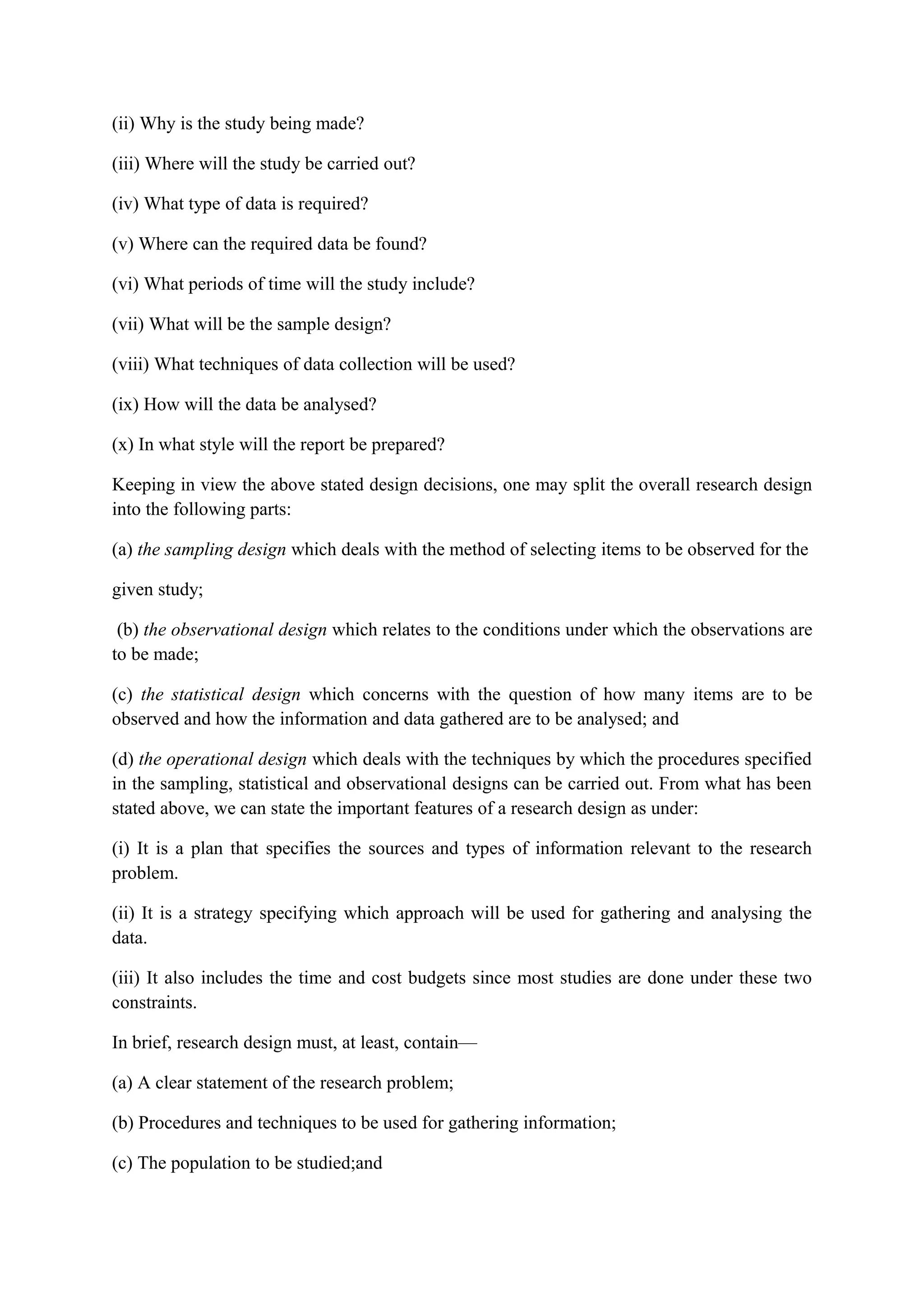 (ii) Why is the study being made?
(iii) Where will the study be carried out?
(iv) What type of data is required?
(v) Where can the required data be found?
(vi) What periods of time will the study include?
(vii) What will be the sample design?
(viii) What techniques of data collection will be used?
(ix) How will the data be analysed?
(x) In what style will the report be prepared?
Keeping in view the above stated design decisions, one may split the overall research design
into the following parts:
(a) the sampling design which deals with the method of selecting items to be observed for the
given study;
(b) the observational design which relates to the conditions under which the observations are
to be made;
(c) the statistical design which concerns with the question of how many items are to be
observed and how the information and data gathered are to be analysed; and
(d) the operational design which deals with the techniques by which the procedures specified
in the sampling, statistical and observational designs can be carried out. From what has been
stated above, we can state the important features of a research design as under:
(i) It is a plan that specifies the sources and types of information relevant to the research
problem.
(ii) It is a strategy specifying which approach will be used for gathering and analysing the
data.
(iii) It also includes the time and cost budgets since most studies are done under these two
constraints.
In brief, research design must, at least, contain—
(a) A clear statement of the research problem;
(b) Procedures and techniques to be used for gathering information;
(c) The population to be studied;and
 