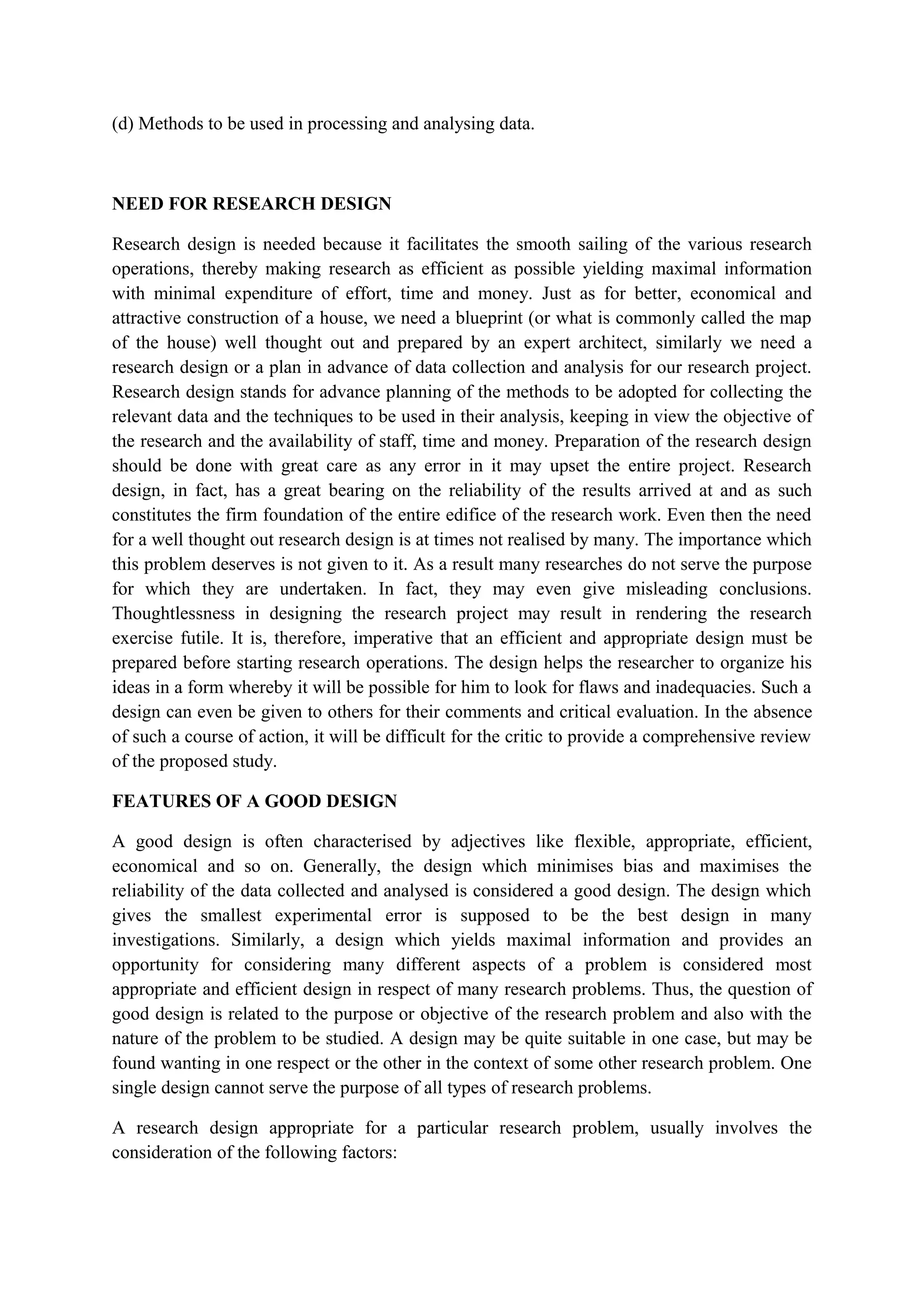 (d) Methods to be used in processing and analysing data.
NEED FOR RESEARCH DESIGN
Research design is needed because it facilitates the smooth sailing of the various research
operations, thereby making research as efficient as possible yielding maximal information
with minimal expenditure of effort, time and money. Just as for better, economical and
attractive construction of a house, we need a blueprint (or what is commonly called the map
of the house) well thought out and prepared by an expert architect, similarly we need a
research design or a plan in advance of data collection and analysis for our research project.
Research design stands for advance planning of the methods to be adopted for collecting the
relevant data and the techniques to be used in their analysis, keeping in view the objective of
the research and the availability of staff, time and money. Preparation of the research design
should be done with great care as any error in it may upset the entire project. Research
design, in fact, has a great bearing on the reliability of the results arrived at and as such
constitutes the firm foundation of the entire edifice of the research work. Even then the need
for a well thought out research design is at times not realised by many. The importance which
this problem deserves is not given to it. As a result many researches do not serve the purpose
for which they are undertaken. In fact, they may even give misleading conclusions.
Thoughtlessness in designing the research project may result in rendering the research
exercise futile. It is, therefore, imperative that an efficient and appropriate design must be
prepared before starting research operations. The design helps the researcher to organize his
ideas in a form whereby it will be possible for him to look for flaws and inadequacies. Such a
design can even be given to others for their comments and critical evaluation. In the absence
of such a course of action, it will be difficult for the critic to provide a comprehensive review
of the proposed study.
FEATURES OF A GOOD DESIGN
A good design is often characterised by adjectives like flexible, appropriate, efficient,
economical and so on. Generally, the design which minimises bias and maximises the
reliability of the data collected and analysed is considered a good design. The design which
gives the smallest experimental error is supposed to be the best design in many
investigations. Similarly, a design which yields maximal information and provides an
opportunity for considering many different aspects of a problem is considered most
appropriate and efficient design in respect of many research problems. Thus, the question of
good design is related to the purpose or objective of the research problem and also with the
nature of the problem to be studied. A design may be quite suitable in one case, but may be
found wanting in one respect or the other in the context of some other research problem. One
single design cannot serve the purpose of all types of research problems.
A research design appropriate for a particular research problem, usually involves the
consideration of the following factors:
 