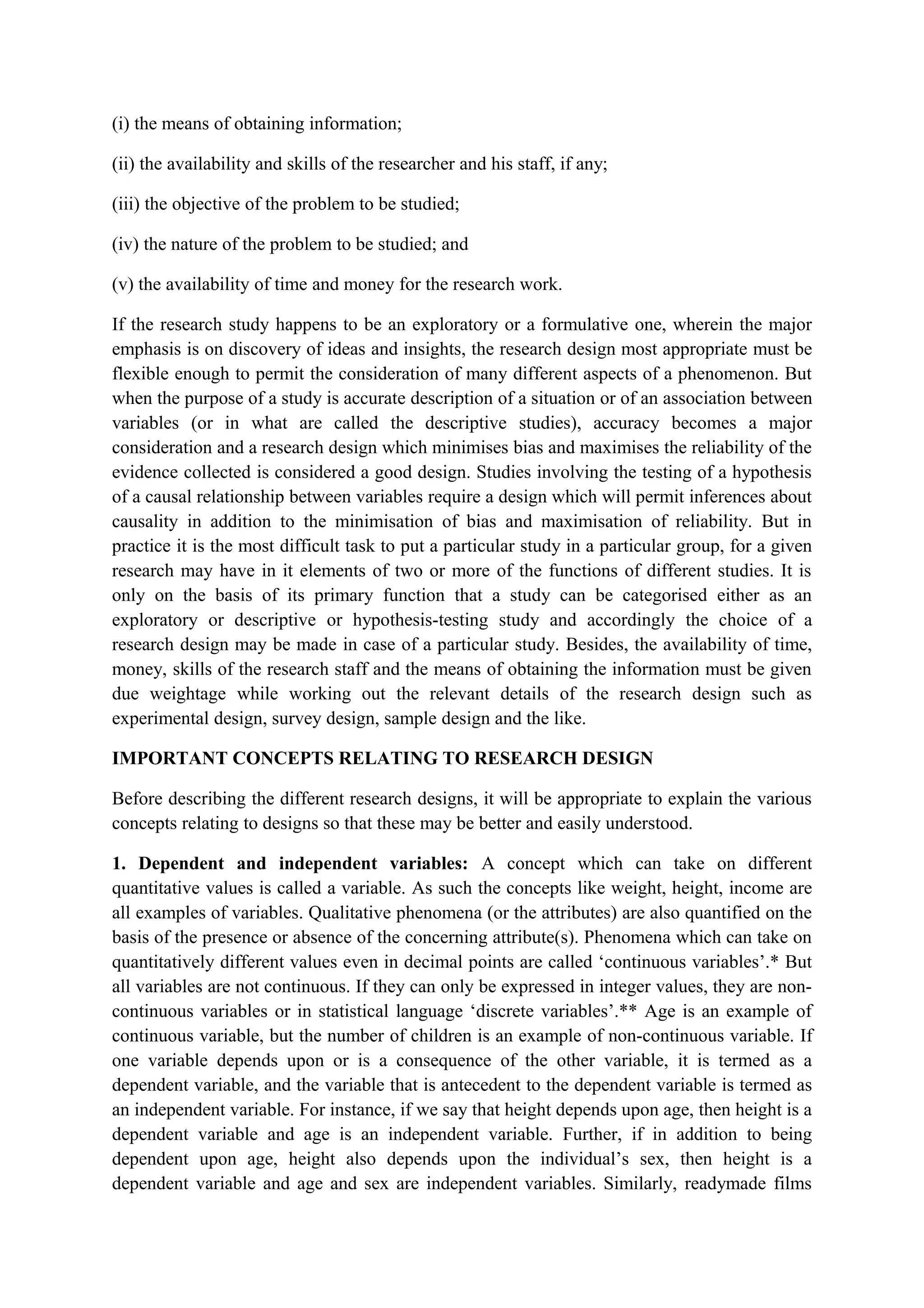 (i) the means of obtaining information;
(ii) the availability and skills of the researcher and his staff, if any;
(iii) the objective of the problem to be studied;
(iv) the nature of the problem to be studied; and
(v) the availability of time and money for the research work.
If the research study happens to be an exploratory or a formulative one, wherein the major
emphasis is on discovery of ideas and insights, the research design most appropriate must be
flexible enough to permit the consideration of many different aspects of a phenomenon. But
when the purpose of a study is accurate description of a situation or of an association between
variables (or in what are called the descriptive studies), accuracy becomes a major
consideration and a research design which minimises bias and maximises the reliability of the
evidence collected is considered a good design. Studies involving the testing of a hypothesis
of a causal relationship between variables require a design which will permit inferences about
causality in addition to the minimisation of bias and maximisation of reliability. But in
practice it is the most difficult task to put a particular study in a particular group, for a given
research may have in it elements of two or more of the functions of different studies. It is
only on the basis of its primary function that a study can be categorised either as an
exploratory or descriptive or hypothesis-testing study and accordingly the choice of a
research design may be made in case of a particular study. Besides, the availability of time,
money, skills of the research staff and the means of obtaining the information must be given
due weightage while working out the relevant details of the research design such as
experimental design, survey design, sample design and the like.
IMPORTANT CONCEPTS RELATING TO RESEARCH DESIGN
Before describing the different research designs, it will be appropriate to explain the various
concepts relating to designs so that these may be better and easily understood.
1. Dependent and independent variables: A concept which can take on different
quantitative values is called a variable. As such the concepts like weight, height, income are
all examples of variables. Qualitative phenomena (or the attributes) are also quantified on the
basis of the presence or absence of the concerning attribute(s). Phenomena which can take on
quantitatively different values even in decimal points are called ‘continuous variables’.* But
all variables are not continuous. If they can only be expressed in integer values, they are non-
continuous variables or in statistical language ‘discrete variables’.** Age is an example of
continuous variable, but the number of children is an example of non-continuous variable. If
one variable depends upon or is a consequence of the other variable, it is termed as a
dependent variable, and the variable that is antecedent to the dependent variable is termed as
an independent variable. For instance, if we say that height depends upon age, then height is a
dependent variable and age is an independent variable. Further, if in addition to being
dependent upon age, height also depends upon the individual’s sex, then height is a
dependent variable and age and sex are independent variables. Similarly, readymade films
 
