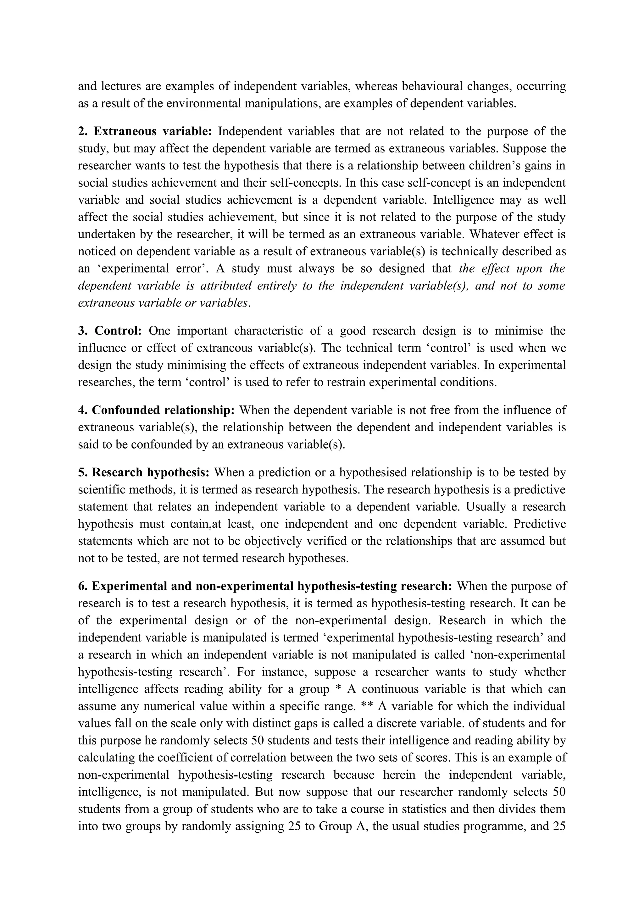and lectures are examples of independent variables, whereas behavioural changes, occurring
as a result of the environmental manipulations, are examples of dependent variables.
2. Extraneous variable: Independent variables that are not related to the purpose of the
study, but may affect the dependent variable are termed as extraneous variables. Suppose the
researcher wants to test the hypothesis that there is a relationship between children’s gains in
social studies achievement and their self-concepts. In this case self-concept is an independent
variable and social studies achievement is a dependent variable. Intelligence may as well
affect the social studies achievement, but since it is not related to the purpose of the study
undertaken by the researcher, it will be termed as an extraneous variable. Whatever effect is
noticed on dependent variable as a result of extraneous variable(s) is technically described as
an ‘experimental error’. A study must always be so designed that the effect upon the
dependent variable is attributed entirely to the independent variable(s), and not to some
extraneous variable or variables.
3. Control: One important characteristic of a good research design is to minimise the
influence or effect of extraneous variable(s). The technical term ‘control’ is used when we
design the study minimising the effects of extraneous independent variables. In experimental
researches, the term ‘control’ is used to refer to restrain experimental conditions.
4. Confounded relationship: When the dependent variable is not free from the influence of
extraneous variable(s), the relationship between the dependent and independent variables is
said to be confounded by an extraneous variable(s).
5. Research hypothesis: When a prediction or a hypothesised relationship is to be tested by
scientific methods, it is termed as research hypothesis. The research hypothesis is a predictive
statement that relates an independent variable to a dependent variable. Usually a research
hypothesis must contain,at least, one independent and one dependent variable. Predictive
statements which are not to be objectively verified or the relationships that are assumed but
not to be tested, are not termed research hypotheses.
6. Experimental and non-experimental hypothesis-testing research: When the purpose of
research is to test a research hypothesis, it is termed as hypothesis-testing research. It can be
of the experimental design or of the non-experimental design. Research in which the
independent variable is manipulated is termed ‘experimental hypothesis-testing research’ and
a research in which an independent variable is not manipulated is called ‘non-experimental
hypothesis-testing research’. For instance, suppose a researcher wants to study whether
intelligence affects reading ability for a group * A continuous variable is that which can
assume any numerical value within a specific range. ** A variable for which the individual
values fall on the scale only with distinct gaps is called a discrete variable. of students and for
this purpose he randomly selects 50 students and tests their intelligence and reading ability by
calculating the coefficient of correlation between the two sets of scores. This is an example of
non-experimental hypothesis-testing research because herein the independent variable,
intelligence, is not manipulated. But now suppose that our researcher randomly selects 50
students from a group of students who are to take a course in statistics and then divides them
into two groups by randomly assigning 25 to Group A, the usual studies programme, and 25
 