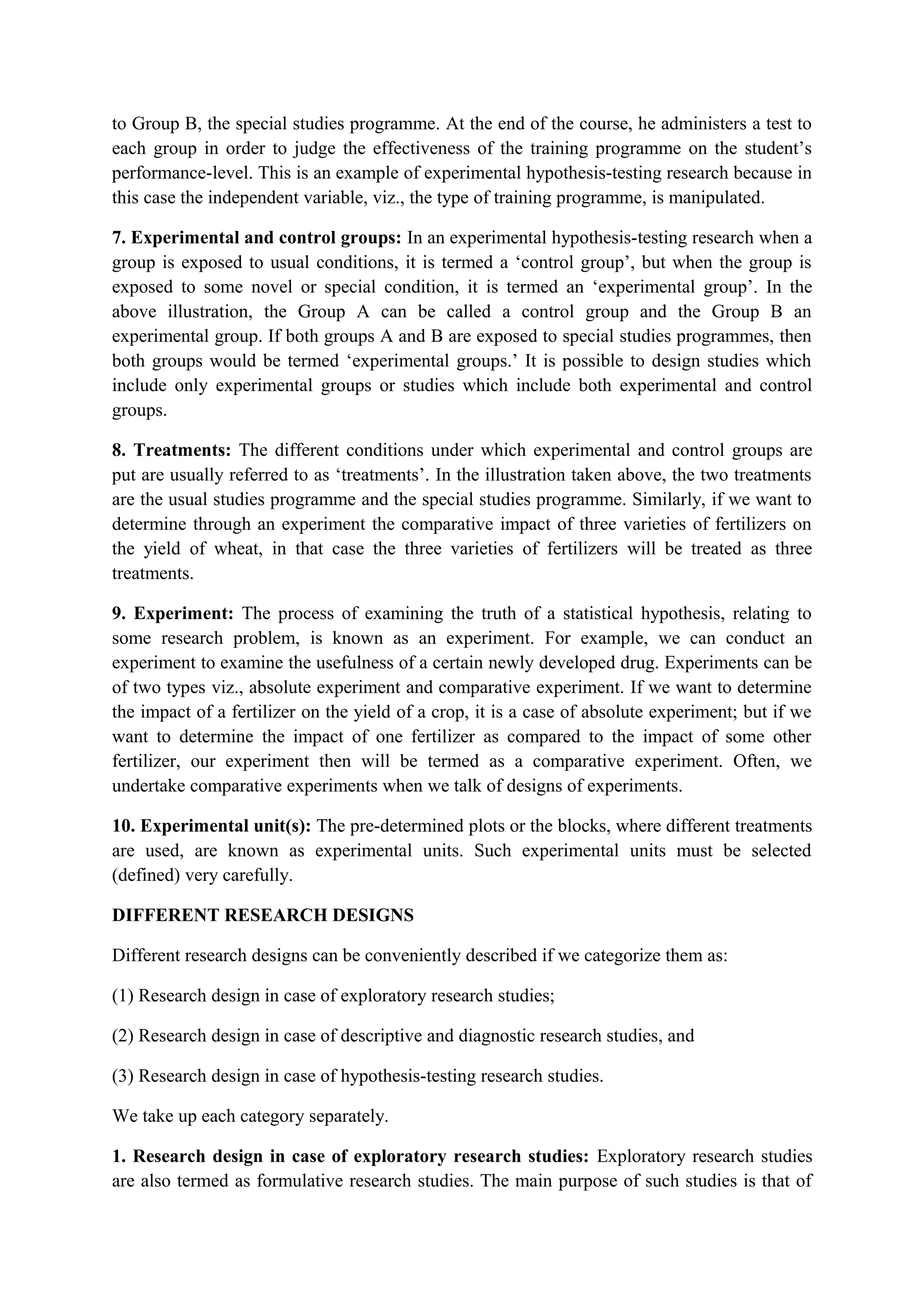 to Group B, the special studies programme. At the end of the course, he administers a test to
each group in order to judge the effectiveness of the training programme on the student’s
performance-level. This is an example of experimental hypothesis-testing research because in
this case the independent variable, viz., the type of training programme, is manipulated.
7. Experimental and control groups: In an experimental hypothesis-testing research when a
group is exposed to usual conditions, it is termed a ‘control group’, but when the group is
exposed to some novel or special condition, it is termed an ‘experimental group’. In the
above illustration, the Group A can be called a control group and the Group B an
experimental group. If both groups A and B are exposed to special studies programmes, then
both groups would be termed ‘experimental groups.’ It is possible to design studies which
include only experimental groups or studies which include both experimental and control
groups.
8. Treatments: The different conditions under which experimental and control groups are
put are usually referred to as ‘treatments’. In the illustration taken above, the two treatments
are the usual studies programme and the special studies programme. Similarly, if we want to
determine through an experiment the comparative impact of three varieties of fertilizers on
the yield of wheat, in that case the three varieties of fertilizers will be treated as three
treatments.
9. Experiment: The process of examining the truth of a statistical hypothesis, relating to
some research problem, is known as an experiment. For example, we can conduct an
experiment to examine the usefulness of a certain newly developed drug. Experiments can be
of two types viz., absolute experiment and comparative experiment. If we want to determine
the impact of a fertilizer on the yield of a crop, it is a case of absolute experiment; but if we
want to determine the impact of one fertilizer as compared to the impact of some other
fertilizer, our experiment then will be termed as a comparative experiment. Often, we
undertake comparative experiments when we talk of designs of experiments.
10. Experimental unit(s): The pre-determined plots or the blocks, where different treatments
are used, are known as experimental units. Such experimental units must be selected
(defined) very carefully.
DIFFERENT RESEARCH DESIGNS
Different research designs can be conveniently described if we categorize them as:
(1) Research design in case of exploratory research studies;
(2) Research design in case of descriptive and diagnostic research studies, and
(3) Research design in case of hypothesis-testing research studies.
We take up each category separately.
1. Research design in case of exploratory research studies: Exploratory research studies
are also termed as formulative research studies. The main purpose of such studies is that of
 