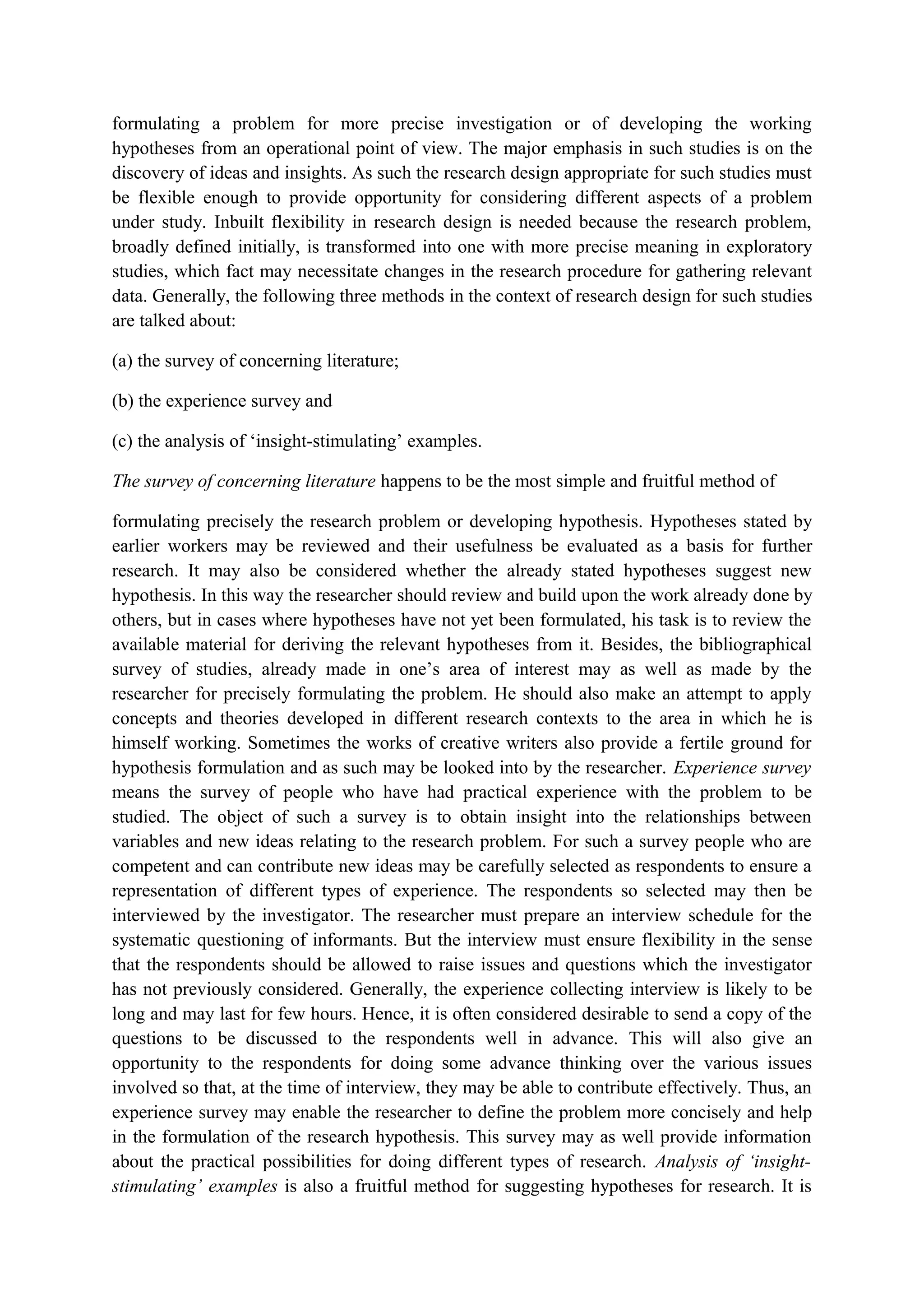 formulating a problem for more precise investigation or of developing the working
hypotheses from an operational point of view. The major emphasis in such studies is on the
discovery of ideas and insights. As such the research design appropriate for such studies must
be flexible enough to provide opportunity for considering different aspects of a problem
under study. Inbuilt flexibility in research design is needed because the research problem,
broadly defined initially, is transformed into one with more precise meaning in exploratory
studies, which fact may necessitate changes in the research procedure for gathering relevant
data. Generally, the following three methods in the context of research design for such studies
are talked about:
(a) the survey of concerning literature;
(b) the experience survey and
(c) the analysis of ‘insight-stimulating’ examples.
The survey of concerning literature happens to be the most simple and fruitful method of
formulating precisely the research problem or developing hypothesis. Hypotheses stated by
earlier workers may be reviewed and their usefulness be evaluated as a basis for further
research. It may also be considered whether the already stated hypotheses suggest new
hypothesis. In this way the researcher should review and build upon the work already done by
others, but in cases where hypotheses have not yet been formulated, his task is to review the
available material for deriving the relevant hypotheses from it. Besides, the bibliographical
survey of studies, already made in one’s area of interest may as well as made by the
researcher for precisely formulating the problem. He should also make an attempt to apply
concepts and theories developed in different research contexts to the area in which he is
himself working. Sometimes the works of creative writers also provide a fertile ground for
hypothesis formulation and as such may be looked into by the researcher. Experience survey
means the survey of people who have had practical experience with the problem to be
studied. The object of such a survey is to obtain insight into the relationships between
variables and new ideas relating to the research problem. For such a survey people who are
competent and can contribute new ideas may be carefully selected as respondents to ensure a
representation of different types of experience. The respondents so selected may then be
interviewed by the investigator. The researcher must prepare an interview schedule for the
systematic questioning of informants. But the interview must ensure flexibility in the sense
that the respondents should be allowed to raise issues and questions which the investigator
has not previously considered. Generally, the experience collecting interview is likely to be
long and may last for few hours. Hence, it is often considered desirable to send a copy of the
questions to be discussed to the respondents well in advance. This will also give an
opportunity to the respondents for doing some advance thinking over the various issues
involved so that, at the time of interview, they may be able to contribute effectively. Thus, an
experience survey may enable the researcher to define the problem more concisely and help
in the formulation of the research hypothesis. This survey may as well provide information
about the practical possibilities for doing different types of research. Analysis of ‘insight-
stimulating’ examples is also a fruitful method for suggesting hypotheses for research. It is
 