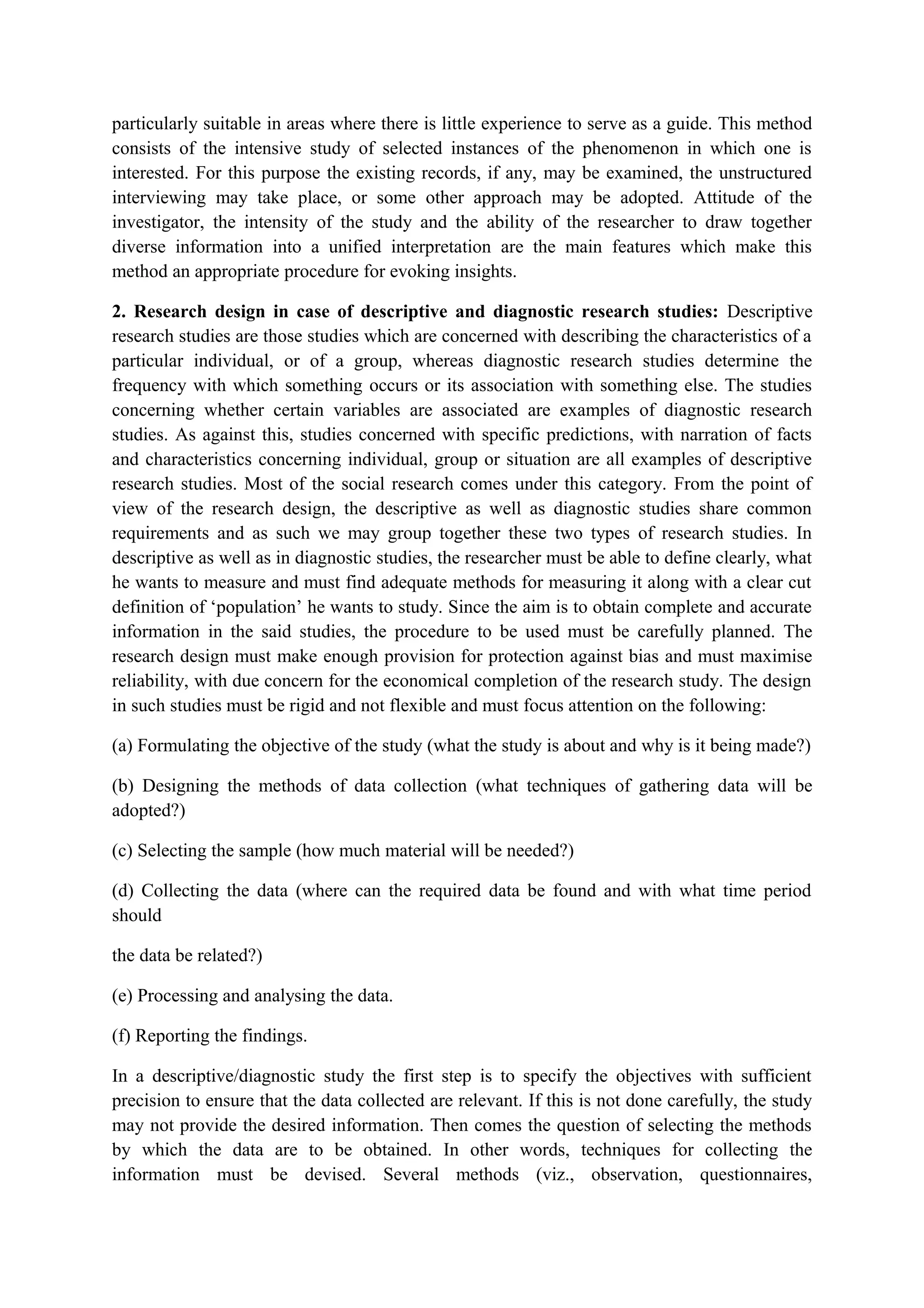 particularly suitable in areas where there is little experience to serve as a guide. This method
consists of the intensive study of selected instances of the phenomenon in which one is
interested. For this purpose the existing records, if any, may be examined, the unstructured
interviewing may take place, or some other approach may be adopted. Attitude of the
investigator, the intensity of the study and the ability of the researcher to draw together
diverse information into a unified interpretation are the main features which make this
method an appropriate procedure for evoking insights.
2. Research design in case of descriptive and diagnostic research studies: Descriptive
research studies are those studies which are concerned with describing the characteristics of a
particular individual, or of a group, whereas diagnostic research studies determine the
frequency with which something occurs or its association with something else. The studies
concerning whether certain variables are associated are examples of diagnostic research
studies. As against this, studies concerned with specific predictions, with narration of facts
and characteristics concerning individual, group or situation are all examples of descriptive
research studies. Most of the social research comes under this category. From the point of
view of the research design, the descriptive as well as diagnostic studies share common
requirements and as such we may group together these two types of research studies. In
descriptive as well as in diagnostic studies, the researcher must be able to define clearly, what
he wants to measure and must find adequate methods for measuring it along with a clear cut
definition of ‘population’ he wants to study. Since the aim is to obtain complete and accurate
information in the said studies, the procedure to be used must be carefully planned. The
research design must make enough provision for protection against bias and must maximise
reliability, with due concern for the economical completion of the research study. The design
in such studies must be rigid and not flexible and must focus attention on the following:
(a) Formulating the objective of the study (what the study is about and why is it being made?)
(b) Designing the methods of data collection (what techniques of gathering data will be
adopted?)
(c) Selecting the sample (how much material will be needed?)
(d) Collecting the data (where can the required data be found and with what time period
should
the data be related?)
(e) Processing and analysing the data.
(f) Reporting the findings.
In a descriptive/diagnostic study the first step is to specify the objectives with sufficient
precision to ensure that the data collected are relevant. If this is not done carefully, the study
may not provide the desired information. Then comes the question of selecting the methods
by which the data are to be obtained. In other words, techniques for collecting the
information must be devised. Several methods (viz., observation, questionnaires,
 