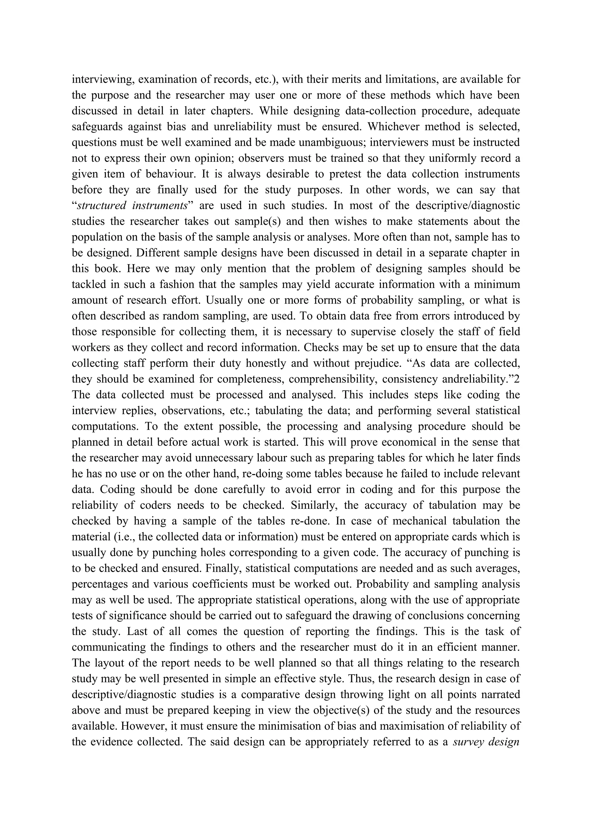 interviewing, examination of records, etc.), with their merits and limitations, are available for
the purpose and the researcher may user one or more of these methods which have been
discussed in detail in later chapters. While designing data-collection procedure, adequate
safeguards against bias and unreliability must be ensured. Whichever method is selected,
questions must be well examined and be made unambiguous; interviewers must be instructed
not to express their own opinion; observers must be trained so that they uniformly record a
given item of behaviour. It is always desirable to pretest the data collection instruments
before they are finally used for the study purposes. In other words, we can say that
“structured instruments” are used in such studies. In most of the descriptive/diagnostic
studies the researcher takes out sample(s) and then wishes to make statements about the
population on the basis of the sample analysis or analyses. More often than not, sample has to
be designed. Different sample designs have been discussed in detail in a separate chapter in
this book. Here we may only mention that the problem of designing samples should be
tackled in such a fashion that the samples may yield accurate information with a minimum
amount of research effort. Usually one or more forms of probability sampling, or what is
often described as random sampling, are used. To obtain data free from errors introduced by
those responsible for collecting them, it is necessary to supervise closely the staff of field
workers as they collect and record information. Checks may be set up to ensure that the data
collecting staff perform their duty honestly and without prejudice. “As data are collected,
they should be examined for completeness, comprehensibility, consistency andreliability.”2
The data collected must be processed and analysed. This includes steps like coding the
interview replies, observations, etc.; tabulating the data; and performing several statistical
computations. To the extent possible, the processing and analysing procedure should be
planned in detail before actual work is started. This will prove economical in the sense that
the researcher may avoid unnecessary labour such as preparing tables for which he later finds
he has no use or on the other hand, re-doing some tables because he failed to include relevant
data. Coding should be done carefully to avoid error in coding and for this purpose the
reliability of coders needs to be checked. Similarly, the accuracy of tabulation may be
checked by having a sample of the tables re-done. In case of mechanical tabulation the
material (i.e., the collected data or information) must be entered on appropriate cards which is
usually done by punching holes corresponding to a given code. The accuracy of punching is
to be checked and ensured. Finally, statistical computations are needed and as such averages,
percentages and various coefficients must be worked out. Probability and sampling analysis
may as well be used. The appropriate statistical operations, along with the use of appropriate
tests of significance should be carried out to safeguard the drawing of conclusions concerning
the study. Last of all comes the question of reporting the findings. This is the task of
communicating the findings to others and the researcher must do it in an efficient manner.
The layout of the report needs to be well planned so that all things relating to the research
study may be well presented in simple an effective style. Thus, the research design in case of
descriptive/diagnostic studies is a comparative design throwing light on all points narrated
above and must be prepared keeping in view the objective(s) of the study and the resources
available. However, it must ensure the minimisation of bias and maximisation of reliability of
the evidence collected. The said design can be appropriately referred to as a survey design
 