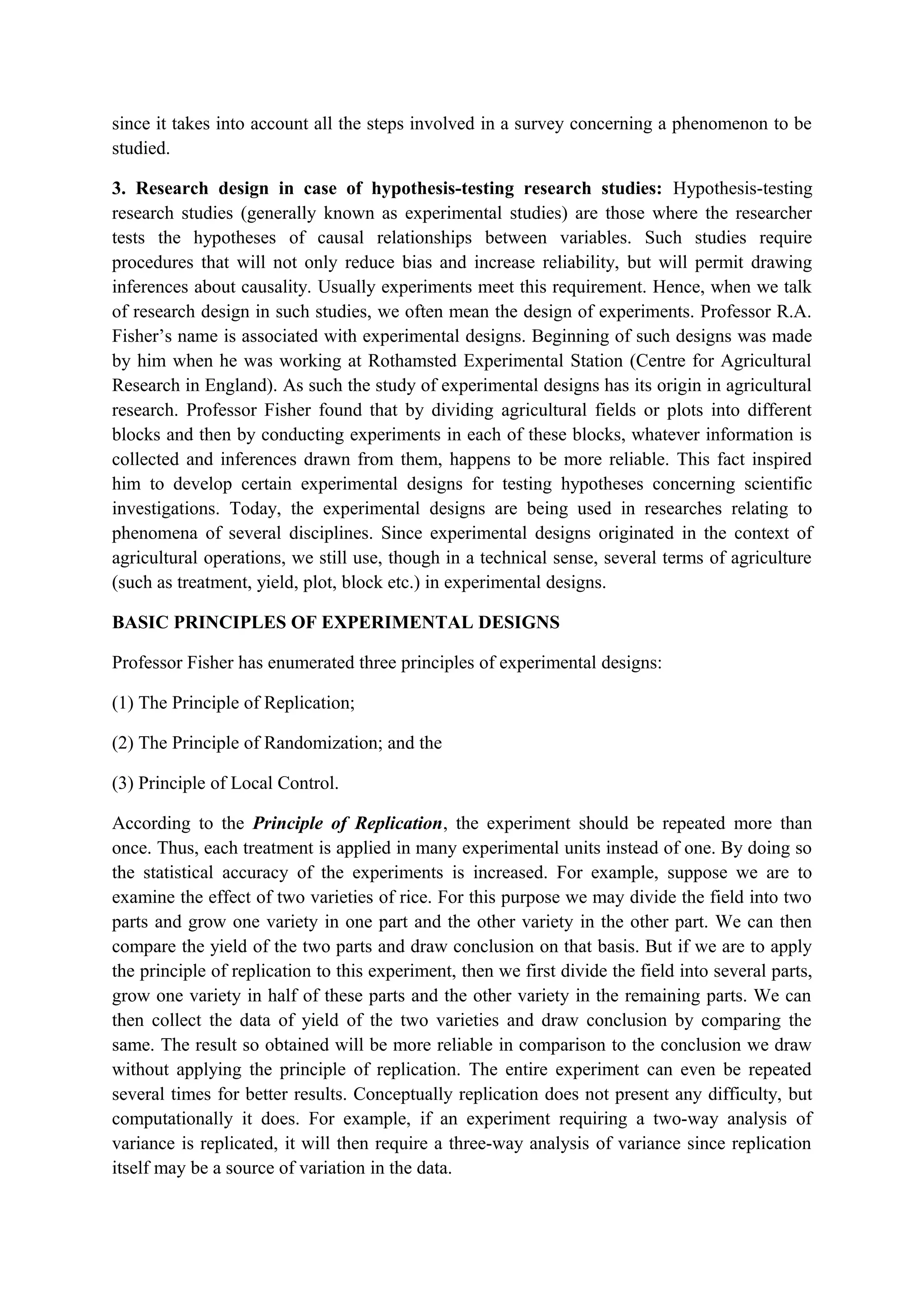 since it takes into account all the steps involved in a survey concerning a phenomenon to be
studied.
3. Research design in case of hypothesis-testing research studies: Hypothesis-testing
research studies (generally known as experimental studies) are those where the researcher
tests the hypotheses of causal relationships between variables. Such studies require
procedures that will not only reduce bias and increase reliability, but will permit drawing
inferences about causality. Usually experiments meet this requirement. Hence, when we talk
of research design in such studies, we often mean the design of experiments. Professor R.A.
Fisher’s name is associated with experimental designs. Beginning of such designs was made
by him when he was working at Rothamsted Experimental Station (Centre for Agricultural
Research in England). As such the study of experimental designs has its origin in agricultural
research. Professor Fisher found that by dividing agricultural fields or plots into different
blocks and then by conducting experiments in each of these blocks, whatever information is
collected and inferences drawn from them, happens to be more reliable. This fact inspired
him to develop certain experimental designs for testing hypotheses concerning scientific
investigations. Today, the experimental designs are being used in researches relating to
phenomena of several disciplines. Since experimental designs originated in the context of
agricultural operations, we still use, though in a technical sense, several terms of agriculture
(such as treatment, yield, plot, block etc.) in experimental designs.
BASIC PRINCIPLES OF EXPERIMENTAL DESIGNS
Professor Fisher has enumerated three principles of experimental designs:
(1) The Principle of Replication;
(2) The Principle of Randomization; and the
(3) Principle of Local Control.
According to the Principle of Replication, the experiment should be repeated more than
once. Thus, each treatment is applied in many experimental units instead of one. By doing so
the statistical accuracy of the experiments is increased. For example, suppose we are to
examine the effect of two varieties of rice. For this purpose we may divide the field into two
parts and grow one variety in one part and the other variety in the other part. We can then
compare the yield of the two parts and draw conclusion on that basis. But if we are to apply
the principle of replication to this experiment, then we first divide the field into several parts,
grow one variety in half of these parts and the other variety in the remaining parts. We can
then collect the data of yield of the two varieties and draw conclusion by comparing the
same. The result so obtained will be more reliable in comparison to the conclusion we draw
without applying the principle of replication. The entire experiment can even be repeated
several times for better results. Conceptually replication does not present any difficulty, but
computationally it does. For example, if an experiment requiring a two-way analysis of
variance is replicated, it will then require a three-way analysis of variance since replication
itself may be a source of variation in the data.
 