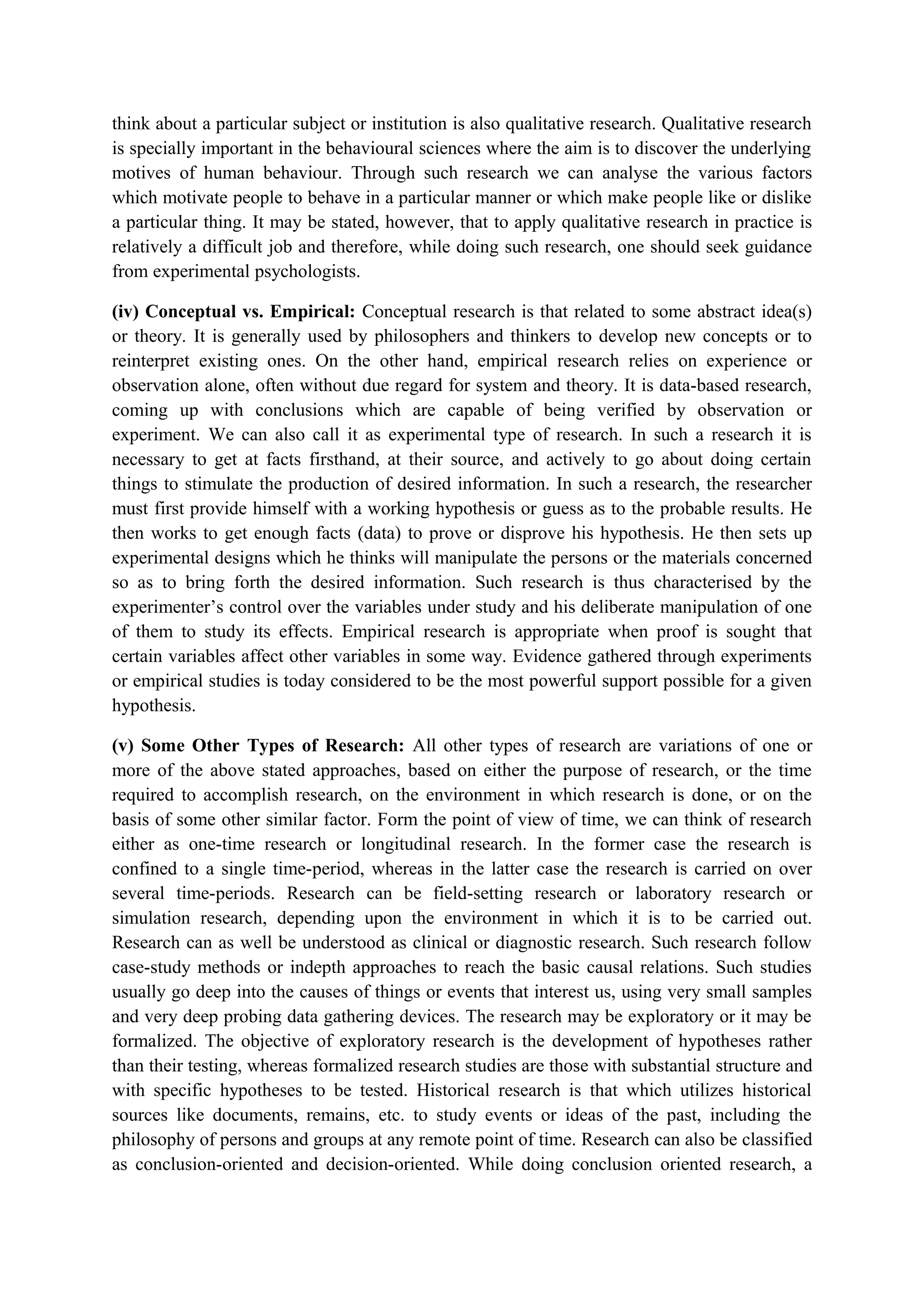 think about a particular subject or institution is also qualitative research. Qualitative research
is specially important in the behavioural sciences where the aim is to discover the underlying
motives of human behaviour. Through such research we can analyse the various factors
which motivate people to behave in a particular manner or which make people like or dislike
a particular thing. It may be stated, however, that to apply qualitative research in practice is
relatively a difficult job and therefore, while doing such research, one should seek guidance
from experimental psychologists.
(iv) Conceptual vs. Empirical: Conceptual research is that related to some abstract idea(s)
or theory. It is generally used by philosophers and thinkers to develop new concepts or to
reinterpret existing ones. On the other hand, empirical research relies on experience or
observation alone, often without due regard for system and theory. It is data-based research,
coming up with conclusions which are capable of being verified by observation or
experiment. We can also call it as experimental type of research. In such a research it is
necessary to get at facts firsthand, at their source, and actively to go about doing certain
things to stimulate the production of desired information. In such a research, the researcher
must first provide himself with a working hypothesis or guess as to the probable results. He
then works to get enough facts (data) to prove or disprove his hypothesis. He then sets up
experimental designs which he thinks will manipulate the persons or the materials concerned
so as to bring forth the desired information. Such research is thus characterised by the
experimenter’s control over the variables under study and his deliberate manipulation of one
of them to study its effects. Empirical research is appropriate when proof is sought that
certain variables affect other variables in some way. Evidence gathered through experiments
or empirical studies is today considered to be the most powerful support possible for a given
hypothesis.
(v) Some Other Types of Research: All other types of research are variations of one or
more of the above stated approaches, based on either the purpose of research, or the time
required to accomplish research, on the environment in which research is done, or on the
basis of some other similar factor. Form the point of view of time, we can think of research
either as one-time research or longitudinal research. In the former case the research is
confined to a single time-period, whereas in the latter case the research is carried on over
several time-periods. Research can be field-setting research or laboratory research or
simulation research, depending upon the environment in which it is to be carried out.
Research can as well be understood as clinical or diagnostic research. Such research follow
case-study methods or indepth approaches to reach the basic causal relations. Such studies
usually go deep into the causes of things or events that interest us, using very small samples
and very deep probing data gathering devices. The research may be exploratory or it may be
formalized. The objective of exploratory research is the development of hypotheses rather
than their testing, whereas formalized research studies are those with substantial structure and
with specific hypotheses to be tested. Historical research is that which utilizes historical
sources like documents, remains, etc. to study events or ideas of the past, including the
philosophy of persons and groups at any remote point of time. Research can also be classified
as conclusion-oriented and decision-oriented. While doing conclusion oriented research, a
 