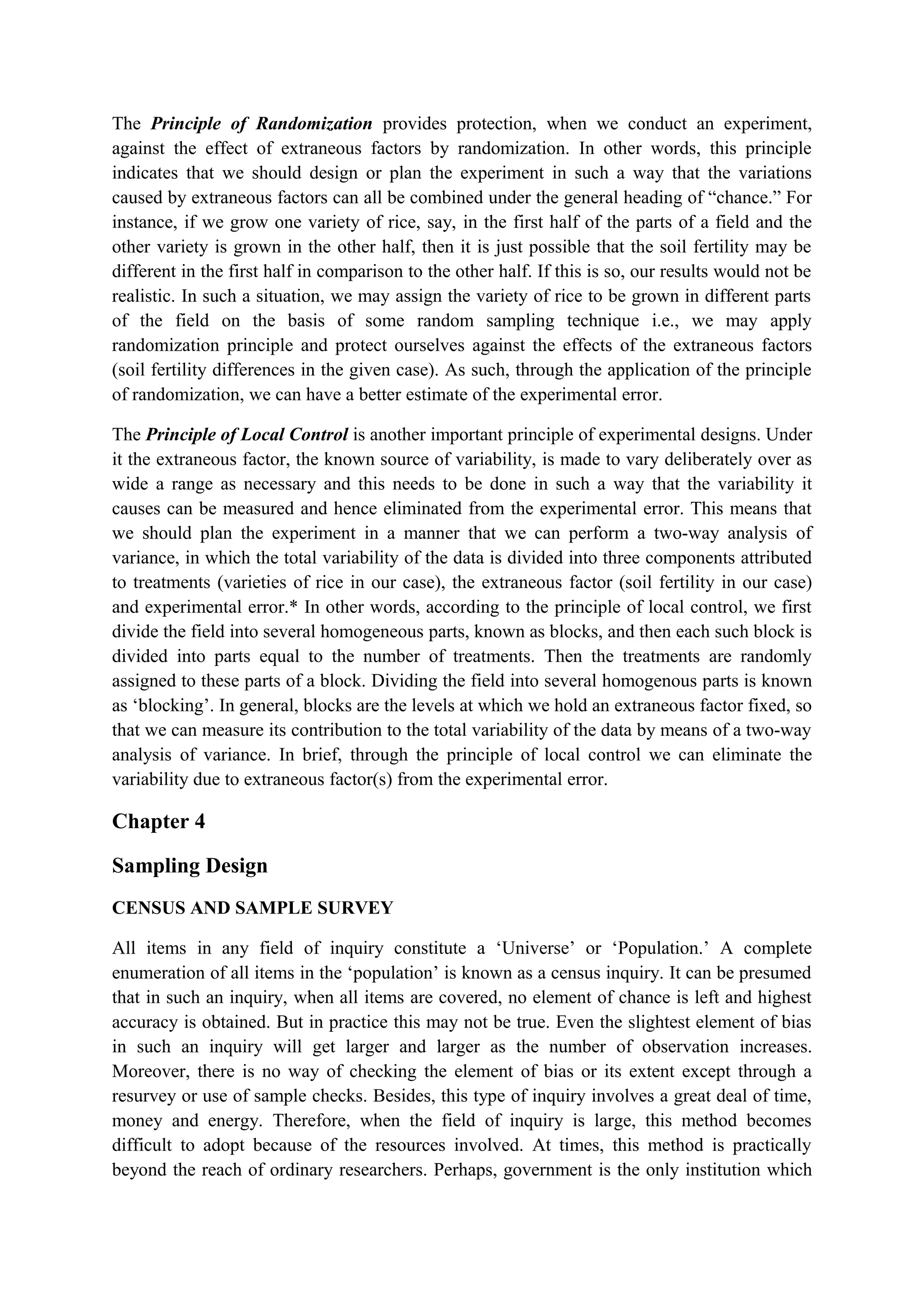The Principle of Randomization provides protection, when we conduct an experiment,
against the effect of extraneous factors by randomization. In other words, this principle
indicates that we should design or plan the experiment in such a way that the variations
caused by extraneous factors can all be combined under the general heading of “chance.” For
instance, if we grow one variety of rice, say, in the first half of the parts of a field and the
other variety is grown in the other half, then it is just possible that the soil fertility may be
different in the first half in comparison to the other half. If this is so, our results would not be
realistic. In such a situation, we may assign the variety of rice to be grown in different parts
of the field on the basis of some random sampling technique i.e., we may apply
randomization principle and protect ourselves against the effects of the extraneous factors
(soil fertility differences in the given case). As such, through the application of the principle
of randomization, we can have a better estimate of the experimental error.
The Principle of Local Control is another important principle of experimental designs. Under
it the extraneous factor, the known source of variability, is made to vary deliberately over as
wide a range as necessary and this needs to be done in such a way that the variability it
causes can be measured and hence eliminated from the experimental error. This means that
we should plan the experiment in a manner that we can perform a two-way analysis of
variance, in which the total variability of the data is divided into three components attributed
to treatments (varieties of rice in our case), the extraneous factor (soil fertility in our case)
and experimental error.* In other words, according to the principle of local control, we first
divide the field into several homogeneous parts, known as blocks, and then each such block is
divided into parts equal to the number of treatments. Then the treatments are randomly
assigned to these parts of a block. Dividing the field into several homogenous parts is known
as ‘blocking’. In general, blocks are the levels at which we hold an extraneous factor fixed, so
that we can measure its contribution to the total variability of the data by means of a two-way
analysis of variance. In brief, through the principle of local control we can eliminate the
variability due to extraneous factor(s) from the experimental error.
Chapter 4
Sampling Design
CENSUS AND SAMPLE SURVEY
All items in any field of inquiry constitute a ‘Universe’ or ‘Population.’ A complete
enumeration of all items in the ‘population’ is known as a census inquiry. It can be presumed
that in such an inquiry, when all items are covered, no element of chance is left and highest
accuracy is obtained. But in practice this may not be true. Even the slightest element of bias
in such an inquiry will get larger and larger as the number of observation increases.
Moreover, there is no way of checking the element of bias or its extent except through a
resurvey or use of sample checks. Besides, this type of inquiry involves a great deal of time,
money and energy. Therefore, when the field of inquiry is large, this method becomes
difficult to adopt because of the resources involved. At times, this method is practically
beyond the reach of ordinary researchers. Perhaps, government is the only institution which
 