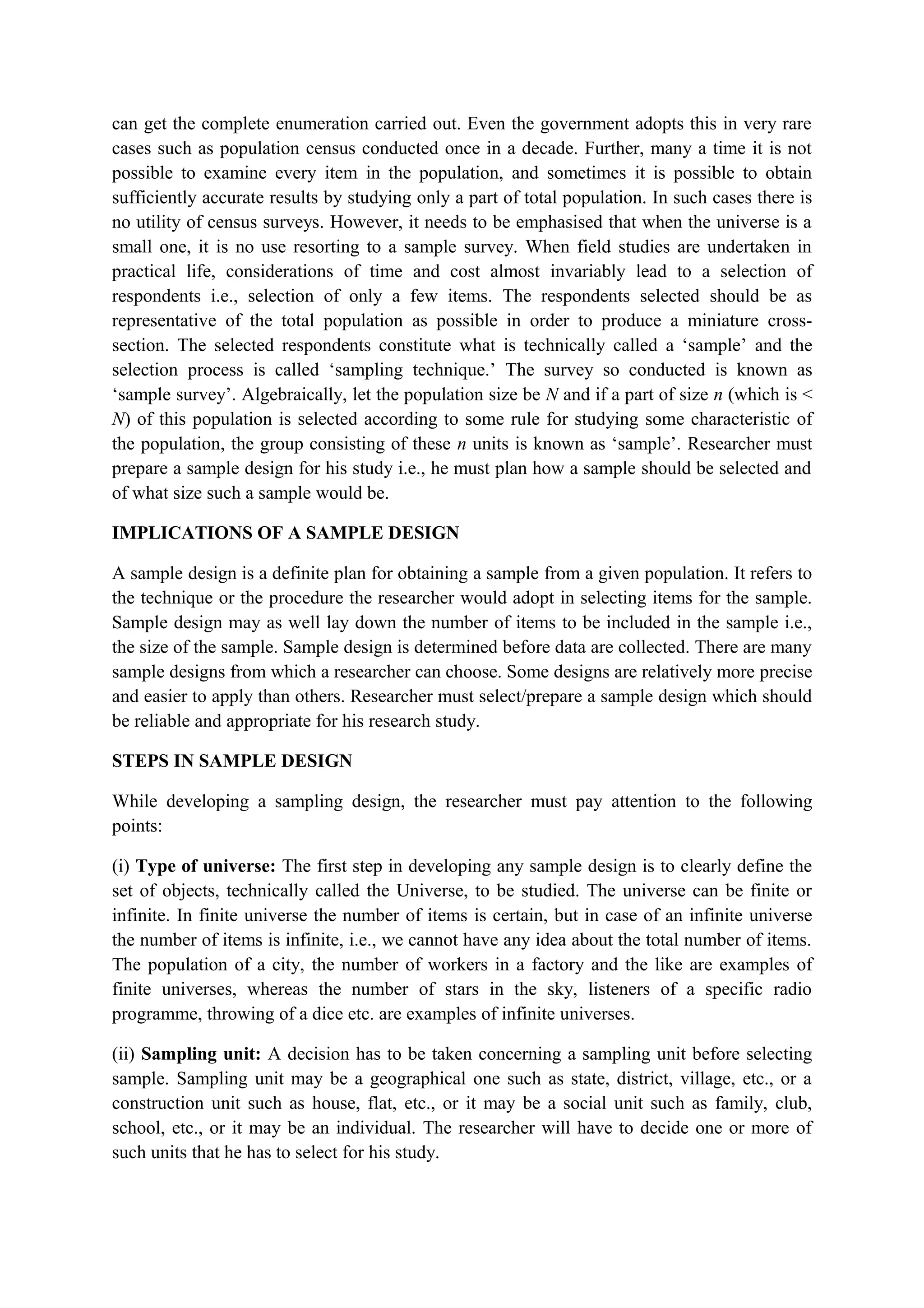 can get the complete enumeration carried out. Even the government adopts this in very rare
cases such as population census conducted once in a decade. Further, many a time it is not
possible to examine every item in the population, and sometimes it is possible to obtain
sufficiently accurate results by studying only a part of total population. In such cases there is
no utility of census surveys. However, it needs to be emphasised that when the universe is a
small one, it is no use resorting to a sample survey. When field studies are undertaken in
practical life, considerations of time and cost almost invariably lead to a selection of
respondents i.e., selection of only a few items. The respondents selected should be as
representative of the total population as possible in order to produce a miniature cross-
section. The selected respondents constitute what is technically called a ‘sample’ and the
selection process is called ‘sampling technique.’ The survey so conducted is known as
‘sample survey’. Algebraically, let the population size be N and if a part of size n (which is <
N) of this population is selected according to some rule for studying some characteristic of
the population, the group consisting of these n units is known as ‘sample’. Researcher must
prepare a sample design for his study i.e., he must plan how a sample should be selected and
of what size such a sample would be.
IMPLICATIONS OF A SAMPLE DESIGN
A sample design is a definite plan for obtaining a sample from a given population. It refers to
the technique or the procedure the researcher would adopt in selecting items for the sample.
Sample design may as well lay down the number of items to be included in the sample i.e.,
the size of the sample. Sample design is determined before data are collected. There are many
sample designs from which a researcher can choose. Some designs are relatively more precise
and easier to apply than others. Researcher must select/prepare a sample design which should
be reliable and appropriate for his research study.
STEPS IN SAMPLE DESIGN
While developing a sampling design, the researcher must pay attention to the following
points:
(i) Type of universe: The first step in developing any sample design is to clearly define the
set of objects, technically called the Universe, to be studied. The universe can be finite or
infinite. In finite universe the number of items is certain, but in case of an infinite universe
the number of items is infinite, i.e., we cannot have any idea about the total number of items.
The population of a city, the number of workers in a factory and the like are examples of
finite universes, whereas the number of stars in the sky, listeners of a specific radio
programme, throwing of a dice etc. are examples of infinite universes.
(ii) Sampling unit: A decision has to be taken concerning a sampling unit before selecting
sample. Sampling unit may be a geographical one such as state, district, village, etc., or a
construction unit such as house, flat, etc., or it may be a social unit such as family, club,
school, etc., or it may be an individual. The researcher will have to decide one or more of
such units that he has to select for his study.
 