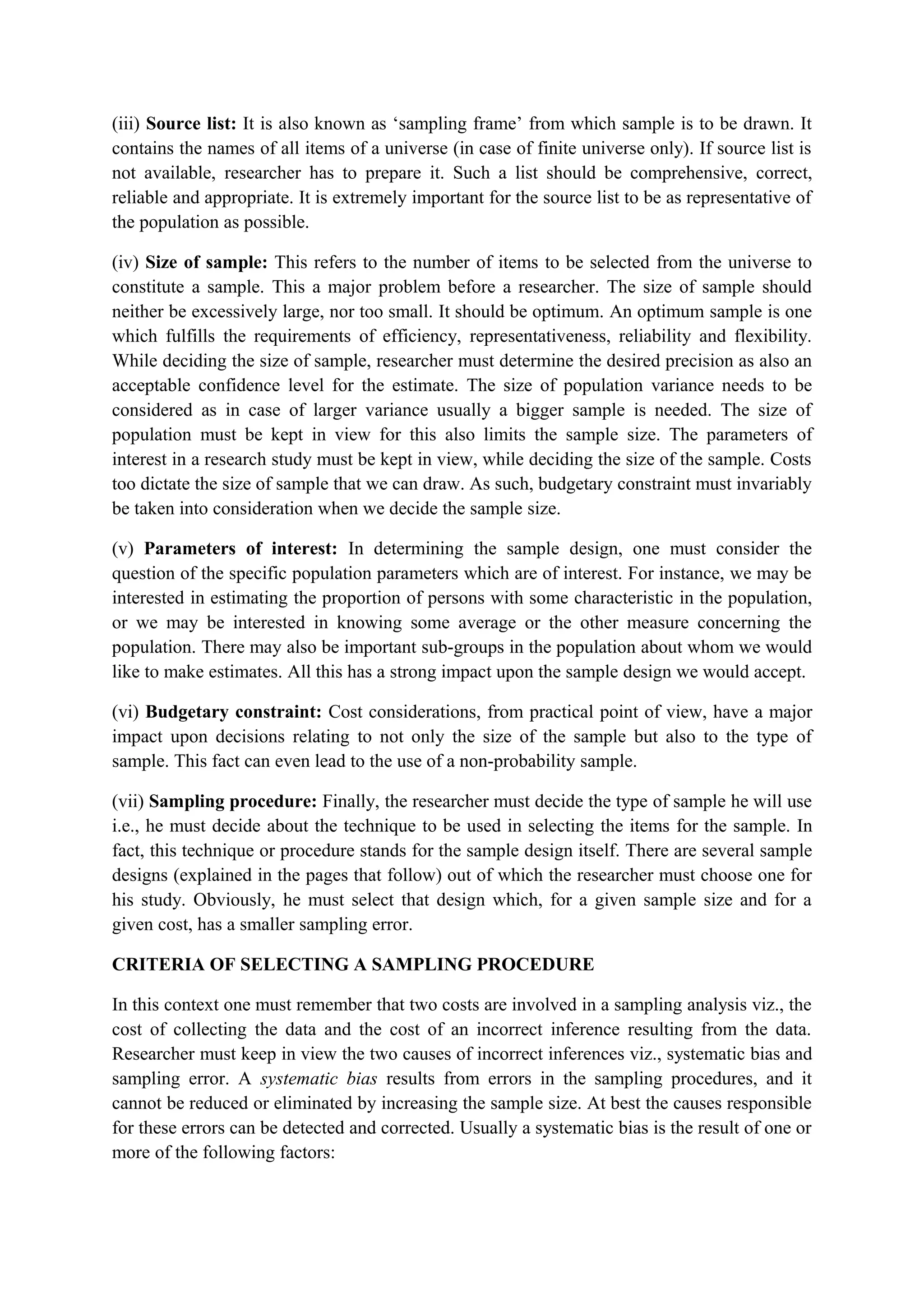 (iii) Source list: It is also known as ‘sampling frame’ from which sample is to be drawn. It
contains the names of all items of a universe (in case of finite universe only). If source list is
not available, researcher has to prepare it. Such a list should be comprehensive, correct,
reliable and appropriate. It is extremely important for the source list to be as representative of
the population as possible.
(iv) Size of sample: This refers to the number of items to be selected from the universe to
constitute a sample. This a major problem before a researcher. The size of sample should
neither be excessively large, nor too small. It should be optimum. An optimum sample is one
which fulfills the requirements of efficiency, representativeness, reliability and flexibility.
While deciding the size of sample, researcher must determine the desired precision as also an
acceptable confidence level for the estimate. The size of population variance needs to be
considered as in case of larger variance usually a bigger sample is needed. The size of
population must be kept in view for this also limits the sample size. The parameters of
interest in a research study must be kept in view, while deciding the size of the sample. Costs
too dictate the size of sample that we can draw. As such, budgetary constraint must invariably
be taken into consideration when we decide the sample size.
(v) Parameters of interest: In determining the sample design, one must consider the
question of the specific population parameters which are of interest. For instance, we may be
interested in estimating the proportion of persons with some characteristic in the population,
or we may be interested in knowing some average or the other measure concerning the
population. There may also be important sub-groups in the population about whom we would
like to make estimates. All this has a strong impact upon the sample design we would accept.
(vi) Budgetary constraint: Cost considerations, from practical point of view, have a major
impact upon decisions relating to not only the size of the sample but also to the type of
sample. This fact can even lead to the use of a non-probability sample.
(vii) Sampling procedure: Finally, the researcher must decide the type of sample he will use
i.e., he must decide about the technique to be used in selecting the items for the sample. In
fact, this technique or procedure stands for the sample design itself. There are several sample
designs (explained in the pages that follow) out of which the researcher must choose one for
his study. Obviously, he must select that design which, for a given sample size and for a
given cost, has a smaller sampling error.
CRITERIA OF SELECTING A SAMPLING PROCEDURE
In this context one must remember that two costs are involved in a sampling analysis viz., the
cost of collecting the data and the cost of an incorrect inference resulting from the data.
Researcher must keep in view the two causes of incorrect inferences viz., systematic bias and
sampling error. A systematic bias results from errors in the sampling procedures, and it
cannot be reduced or eliminated by increasing the sample size. At best the causes responsible
for these errors can be detected and corrected. Usually a systematic bias is the result of one or
more of the following factors:
 
