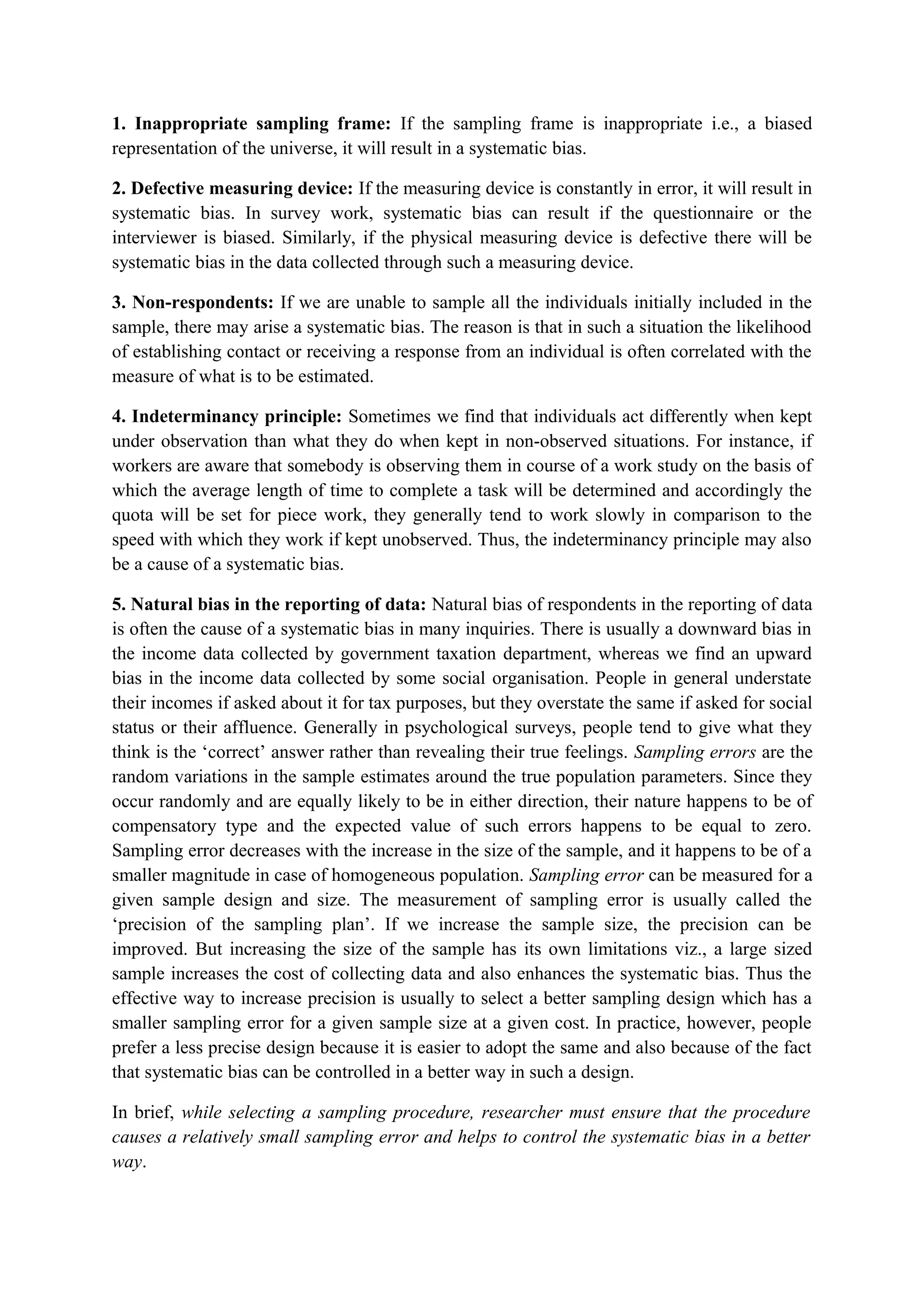 1. Inappropriate sampling frame: If the sampling frame is inappropriate i.e., a biased
representation of the universe, it will result in a systematic bias.
2. Defective measuring device: If the measuring device is constantly in error, it will result in
systematic bias. In survey work, systematic bias can result if the questionnaire or the
interviewer is biased. Similarly, if the physical measuring device is defective there will be
systematic bias in the data collected through such a measuring device.
3. Non-respondents: If we are unable to sample all the individuals initially included in the
sample, there may arise a systematic bias. The reason is that in such a situation the likelihood
of establishing contact or receiving a response from an individual is often correlated with the
measure of what is to be estimated.
4. Indeterminancy principle: Sometimes we find that individuals act differently when kept
under observation than what they do when kept in non-observed situations. For instance, if
workers are aware that somebody is observing them in course of a work study on the basis of
which the average length of time to complete a task will be determined and accordingly the
quota will be set for piece work, they generally tend to work slowly in comparison to the
speed with which they work if kept unobserved. Thus, the indeterminancy principle may also
be a cause of a systematic bias.
5. Natural bias in the reporting of data: Natural bias of respondents in the reporting of data
is often the cause of a systematic bias in many inquiries. There is usually a downward bias in
the income data collected by government taxation department, whereas we find an upward
bias in the income data collected by some social organisation. People in general understate
their incomes if asked about it for tax purposes, but they overstate the same if asked for social
status or their affluence. Generally in psychological surveys, people tend to give what they
think is the ‘correct’ answer rather than revealing their true feelings. Sampling errors are the
random variations in the sample estimates around the true population parameters. Since they
occur randomly and are equally likely to be in either direction, their nature happens to be of
compensatory type and the expected value of such errors happens to be equal to zero.
Sampling error decreases with the increase in the size of the sample, and it happens to be of a
smaller magnitude in case of homogeneous population. Sampling error can be measured for a
given sample design and size. The measurement of sampling error is usually called the
‘precision of the sampling plan’. If we increase the sample size, the precision can be
improved. But increasing the size of the sample has its own limitations viz., a large sized
sample increases the cost of collecting data and also enhances the systematic bias. Thus the
effective way to increase precision is usually to select a better sampling design which has a
smaller sampling error for a given sample size at a given cost. In practice, however, people
prefer a less precise design because it is easier to adopt the same and also because of the fact
that systematic bias can be controlled in a better way in such a design.
In brief, while selecting a sampling procedure, researcher must ensure that the procedure
causes a relatively small sampling error and helps to control the systematic bias in a better
way.
 