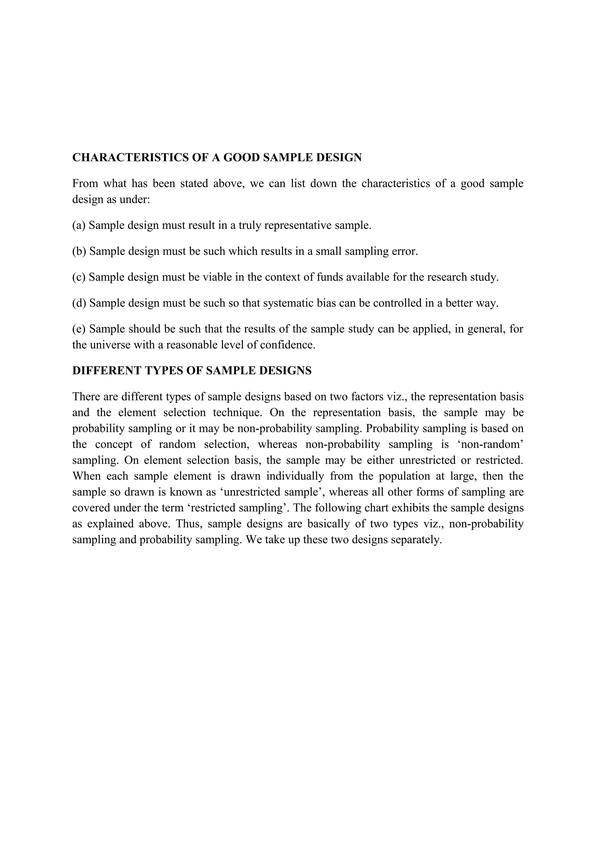 CHARACTERISTICS OF A GOOD SAMPLE DESIGN
From what has been stated above, we can list down the characteristics of a good sample
design as under:
(a) Sample design must result in a truly representative sample.
(b) Sample design must be such which results in a small sampling error.
(c) Sample design must be viable in the context of funds available for the research study.
(d) Sample design must be such so that systematic bias can be controlled in a better way.
(e) Sample should be such that the results of the sample study can be applied, in general, for
the universe with a reasonable level of confidence.
DIFFERENT TYPES OF SAMPLE DESIGNS
There are different types of sample designs based on two factors viz., the representation basis
and the element selection technique. On the representation basis, the sample may be
probability sampling or it may be non-probability sampling. Probability sampling is based on
the concept of random selection, whereas non-probability sampling is ‘non-random’
sampling. On element selection basis, the sample may be either unrestricted or restricted.
When each sample element is drawn individually from the population at large, then the
sample so drawn is known as ‘unrestricted sample’, whereas all other forms of sampling are
covered under the term ‘restricted sampling’. The following chart exhibits the sample designs
as explained above. Thus, sample designs are basically of two types viz., non-probability
sampling and probability sampling. We take up these two designs separately.
 