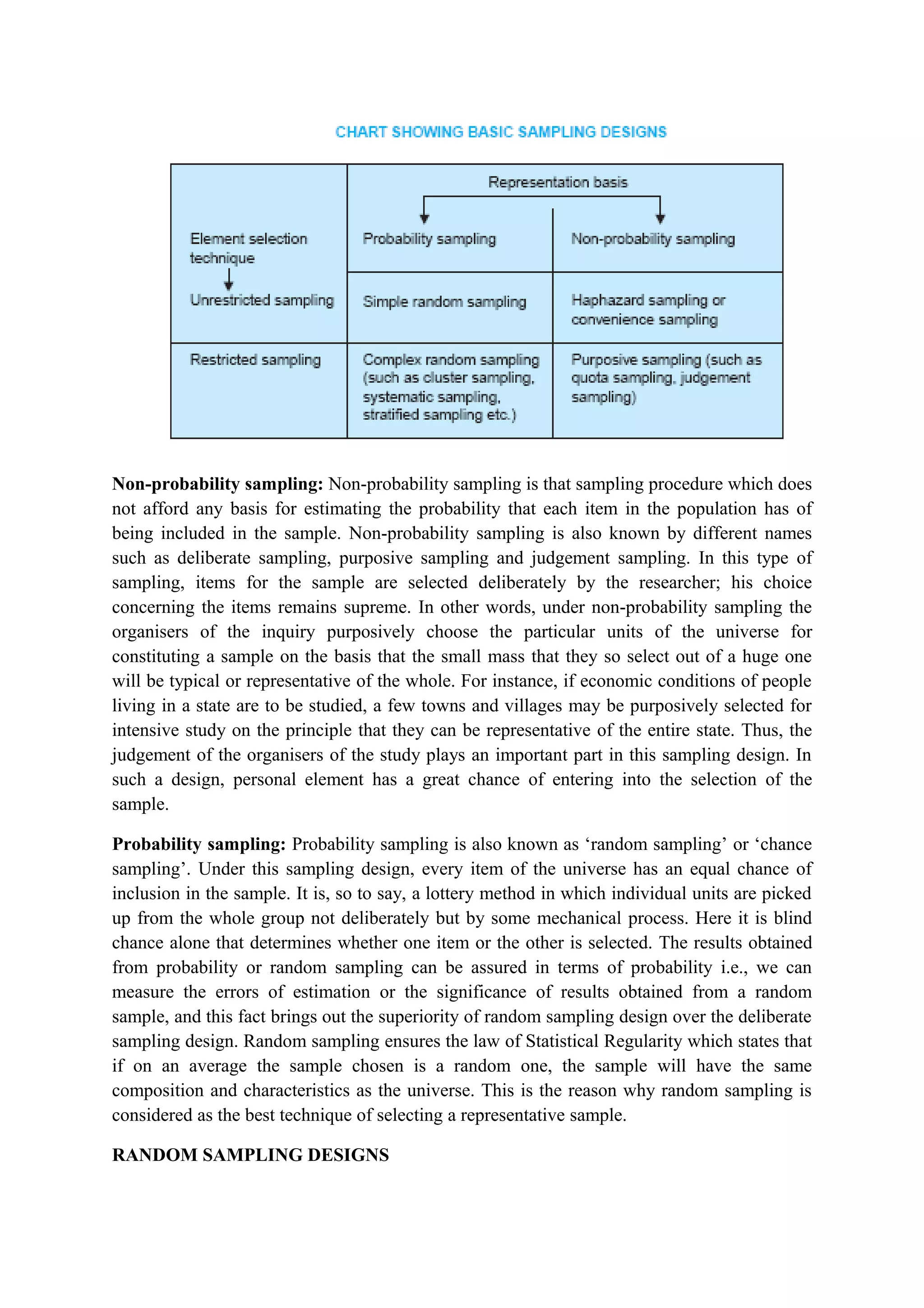 Non-probability sampling: Non-probability sampling is that sampling procedure which does
not afford any basis for estimating the probability that each item in the population has of
being included in the sample. Non-probability sampling is also known by different names
such as deliberate sampling, purposive sampling and judgement sampling. In this type of
sampling, items for the sample are selected deliberately by the researcher; his choice
concerning the items remains supreme. In other words, under non-probability sampling the
organisers of the inquiry purposively choose the particular units of the universe for
constituting a sample on the basis that the small mass that they so select out of a huge one
will be typical or representative of the whole. For instance, if economic conditions of people
living in a state are to be studied, a few towns and villages may be purposively selected for
intensive study on the principle that they can be representative of the entire state. Thus, the
judgement of the organisers of the study plays an important part in this sampling design. In
such a design, personal element has a great chance of entering into the selection of the
sample.
Probability sampling: Probability sampling is also known as ‘random sampling’ or ‘chance
sampling’. Under this sampling design, every item of the universe has an equal chance of
inclusion in the sample. It is, so to say, a lottery method in which individual units are picked
up from the whole group not deliberately but by some mechanical process. Here it is blind
chance alone that determines whether one item or the other is selected. The results obtained
from probability or random sampling can be assured in terms of probability i.e., we can
measure the errors of estimation or the significance of results obtained from a random
sample, and this fact brings out the superiority of random sampling design over the deliberate
sampling design. Random sampling ensures the law of Statistical Regularity which states that
if on an average the sample chosen is a random one, the sample will have the same
composition and characteristics as the universe. This is the reason why random sampling is
considered as the best technique of selecting a representative sample.
RANDOM SAMPLING DESIGNS
 