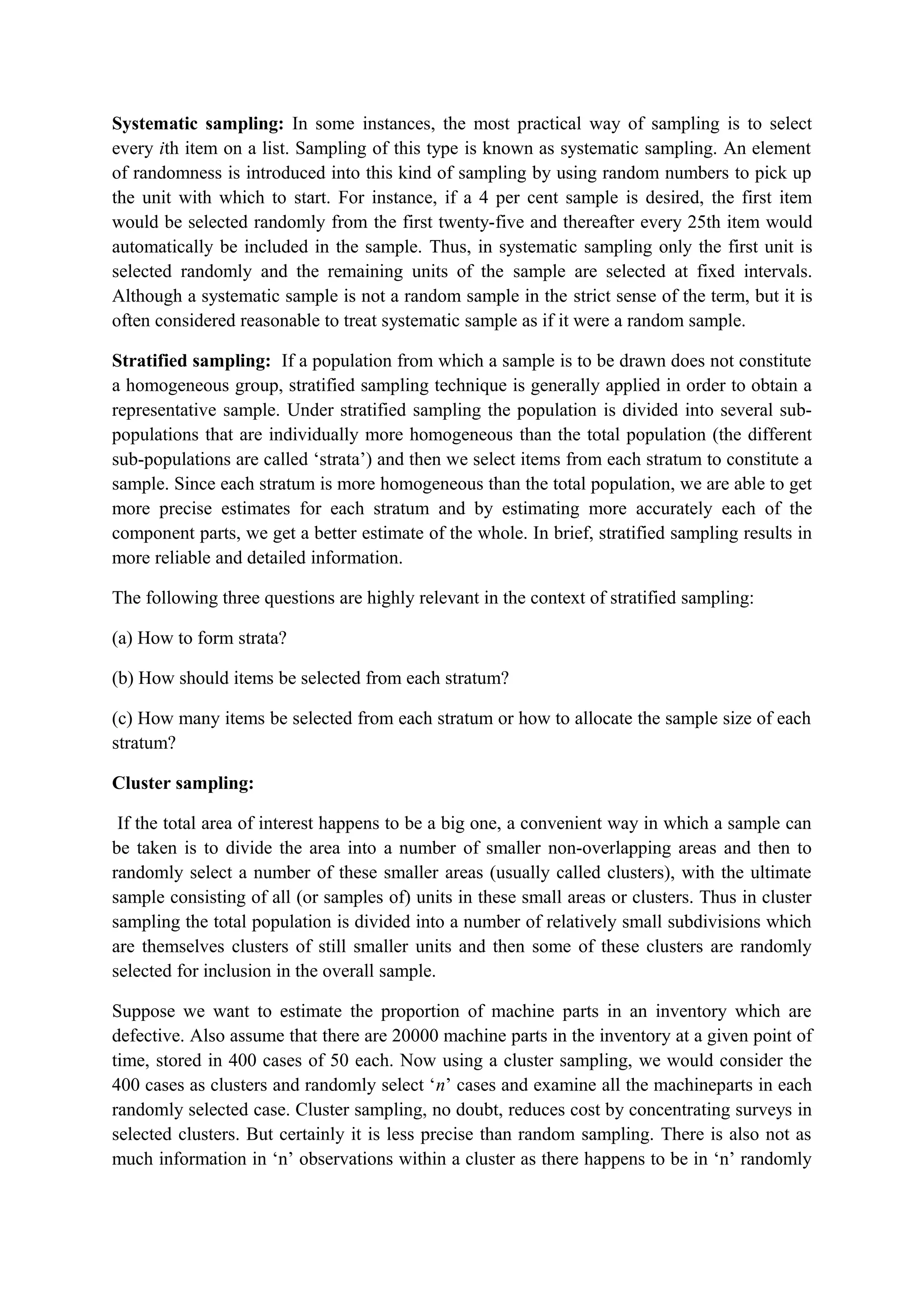 Systematic sampling: In some instances, the most practical way of sampling is to select
every ith item on a list. Sampling of this type is known as systematic sampling. An element
of randomness is introduced into this kind of sampling by using random numbers to pick up
the unit with which to start. For instance, if a 4 per cent sample is desired, the first item
would be selected randomly from the first twenty-five and thereafter every 25th item would
automatically be included in the sample. Thus, in systematic sampling only the first unit is
selected randomly and the remaining units of the sample are selected at fixed intervals.
Although a systematic sample is not a random sample in the strict sense of the term, but it is
often considered reasonable to treat systematic sample as if it were a random sample.
Stratified sampling: If a population from which a sample is to be drawn does not constitute
a homogeneous group, stratified sampling technique is generally applied in order to obtain a
representative sample. Under stratified sampling the population is divided into several sub-
populations that are individually more homogeneous than the total population (the different
sub-populations are called ‘strata’) and then we select items from each stratum to constitute a
sample. Since each stratum is more homogeneous than the total population, we are able to get
more precise estimates for each stratum and by estimating more accurately each of the
component parts, we get a better estimate of the whole. In brief, stratified sampling results in
more reliable and detailed information.
The following three questions are highly relevant in the context of stratified sampling:
(a) How to form strata?
(b) How should items be selected from each stratum?
(c) How many items be selected from each stratum or how to allocate the sample size of each
stratum?
Cluster sampling:
If the total area of interest happens to be a big one, a convenient way in which a sample can
be taken is to divide the area into a number of smaller non-overlapping areas and then to
randomly select a number of these smaller areas (usually called clusters), with the ultimate
sample consisting of all (or samples of) units in these small areas or clusters. Thus in cluster
sampling the total population is divided into a number of relatively small subdivisions which
are themselves clusters of still smaller units and then some of these clusters are randomly
selected for inclusion in the overall sample.
Suppose we want to estimate the proportion of machine parts in an inventory which are
defective. Also assume that there are 20000 machine parts in the inventory at a given point of
time, stored in 400 cases of 50 each. Now using a cluster sampling, we would consider the
400 cases as clusters and randomly select ‘n’ cases and examine all the machineparts in each
randomly selected case. Cluster sampling, no doubt, reduces cost by concentrating surveys in
selected clusters. But certainly it is less precise than random sampling. There is also not as
much information in ‘n’ observations within a cluster as there happens to be in ‘n’ randomly
 