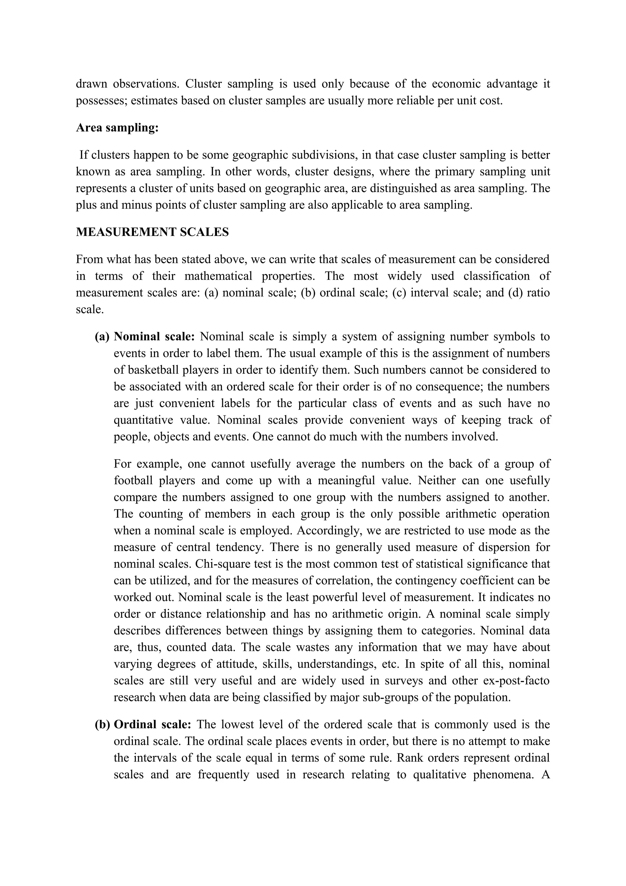 drawn observations. Cluster sampling is used only because of the economic advantage it
possesses; estimates based on cluster samples are usually more reliable per unit cost.
Area sampling:
If clusters happen to be some geographic subdivisions, in that case cluster sampling is better
known as area sampling. In other words, cluster designs, where the primary sampling unit
represents a cluster of units based on geographic area, are distinguished as area sampling. The
plus and minus points of cluster sampling are also applicable to area sampling.
MEASUREMENT SCALES
From what has been stated above, we can write that scales of measurement can be considered
in terms of their mathematical properties. The most widely used classification of
measurement scales are: (a) nominal scale; (b) ordinal scale; (c) interval scale; and (d) ratio
scale.
(a) Nominal scale: Nominal scale is simply a system of assigning number symbols to
events in order to label them. The usual example of this is the assignment of numbers
of basketball players in order to identify them. Such numbers cannot be considered to
be associated with an ordered scale for their order is of no consequence; the numbers
are just convenient labels for the particular class of events and as such have no
quantitative value. Nominal scales provide convenient ways of keeping track of
people, objects and events. One cannot do much with the numbers involved.
For example, one cannot usefully average the numbers on the back of a group of
football players and come up with a meaningful value. Neither can one usefully
compare the numbers assigned to one group with the numbers assigned to another.
The counting of members in each group is the only possible arithmetic operation
when a nominal scale is employed. Accordingly, we are restricted to use mode as the
measure of central tendency. There is no generally used measure of dispersion for
nominal scales. Chi-square test is the most common test of statistical significance that
can be utilized, and for the measures of correlation, the contingency coefficient can be
worked out. Nominal scale is the least powerful level of measurement. It indicates no
order or distance relationship and has no arithmetic origin. A nominal scale simply
describes differences between things by assigning them to categories. Nominal data
are, thus, counted data. The scale wastes any information that we may have about
varying degrees of attitude, skills, understandings, etc. In spite of all this, nominal
scales are still very useful and are widely used in surveys and other ex-post-facto
research when data are being classified by major sub-groups of the population.
(b) Ordinal scale: The lowest level of the ordered scale that is commonly used is the
ordinal scale. The ordinal scale places events in order, but there is no attempt to make
the intervals of the scale equal in terms of some rule. Rank orders represent ordinal
scales and are frequently used in research relating to qualitative phenomena. A
 