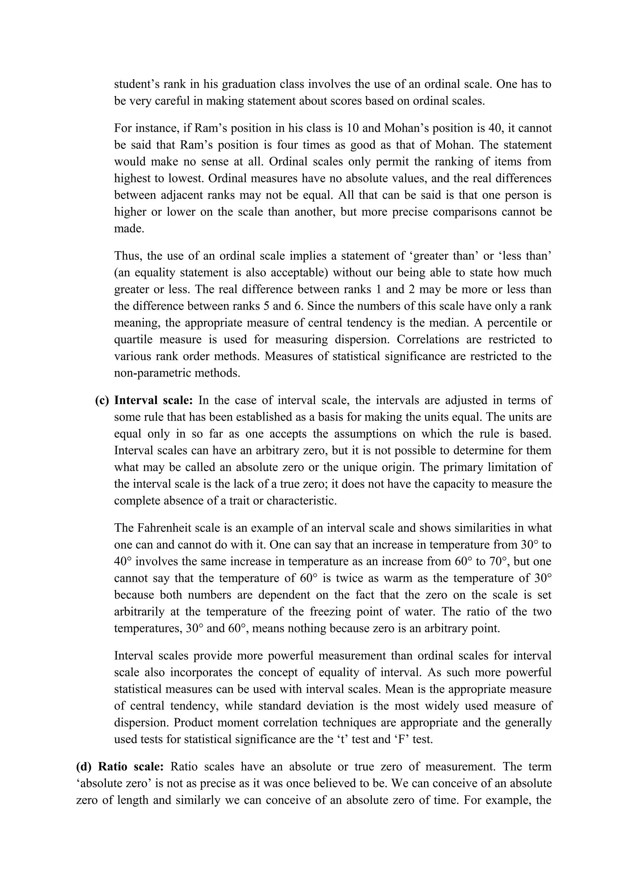 student’s rank in his graduation class involves the use of an ordinal scale. One has to
be very careful in making statement about scores based on ordinal scales.
For instance, if Ram’s position in his class is 10 and Mohan’s position is 40, it cannot
be said that Ram’s position is four times as good as that of Mohan. The statement
would make no sense at all. Ordinal scales only permit the ranking of items from
highest to lowest. Ordinal measures have no absolute values, and the real differences
between adjacent ranks may not be equal. All that can be said is that one person is
higher or lower on the scale than another, but more precise comparisons cannot be
made.
Thus, the use of an ordinal scale implies a statement of ‘greater than’ or ‘less than’
(an equality statement is also acceptable) without our being able to state how much
greater or less. The real difference between ranks 1 and 2 may be more or less than
the difference between ranks 5 and 6. Since the numbers of this scale have only a rank
meaning, the appropriate measure of central tendency is the median. A percentile or
quartile measure is used for measuring dispersion. Correlations are restricted to
various rank order methods. Measures of statistical significance are restricted to the
non-parametric methods.
(c) Interval scale: In the case of interval scale, the intervals are adjusted in terms of
some rule that has been established as a basis for making the units equal. The units are
equal only in so far as one accepts the assumptions on which the rule is based.
Interval scales can have an arbitrary zero, but it is not possible to determine for them
what may be called an absolute zero or the unique origin. The primary limitation of
the interval scale is the lack of a true zero; it does not have the capacity to measure the
complete absence of a trait or characteristic.
The Fahrenheit scale is an example of an interval scale and shows similarities in what
one can and cannot do with it. One can say that an increase in temperature from 30° to
40° involves the same increase in temperature as an increase from 60° to 70°, but one
cannot say that the temperature of 60° is twice as warm as the temperature of 30°
because both numbers are dependent on the fact that the zero on the scale is set
arbitrarily at the temperature of the freezing point of water. The ratio of the two
temperatures, 30° and 60°, means nothing because zero is an arbitrary point.
Interval scales provide more powerful measurement than ordinal scales for interval
scale also incorporates the concept of equality of interval. As such more powerful
statistical measures can be used with interval scales. Mean is the appropriate measure
of central tendency, while standard deviation is the most widely used measure of
dispersion. Product moment correlation techniques are appropriate and the generally
used tests for statistical significance are the ‘t’ test and ‘F’ test.
(d) Ratio scale: Ratio scales have an absolute or true zero of measurement. The term
‘absolute zero’ is not as precise as it was once believed to be. We can conceive of an absolute
zero of length and similarly we can conceive of an absolute zero of time. For example, the
 