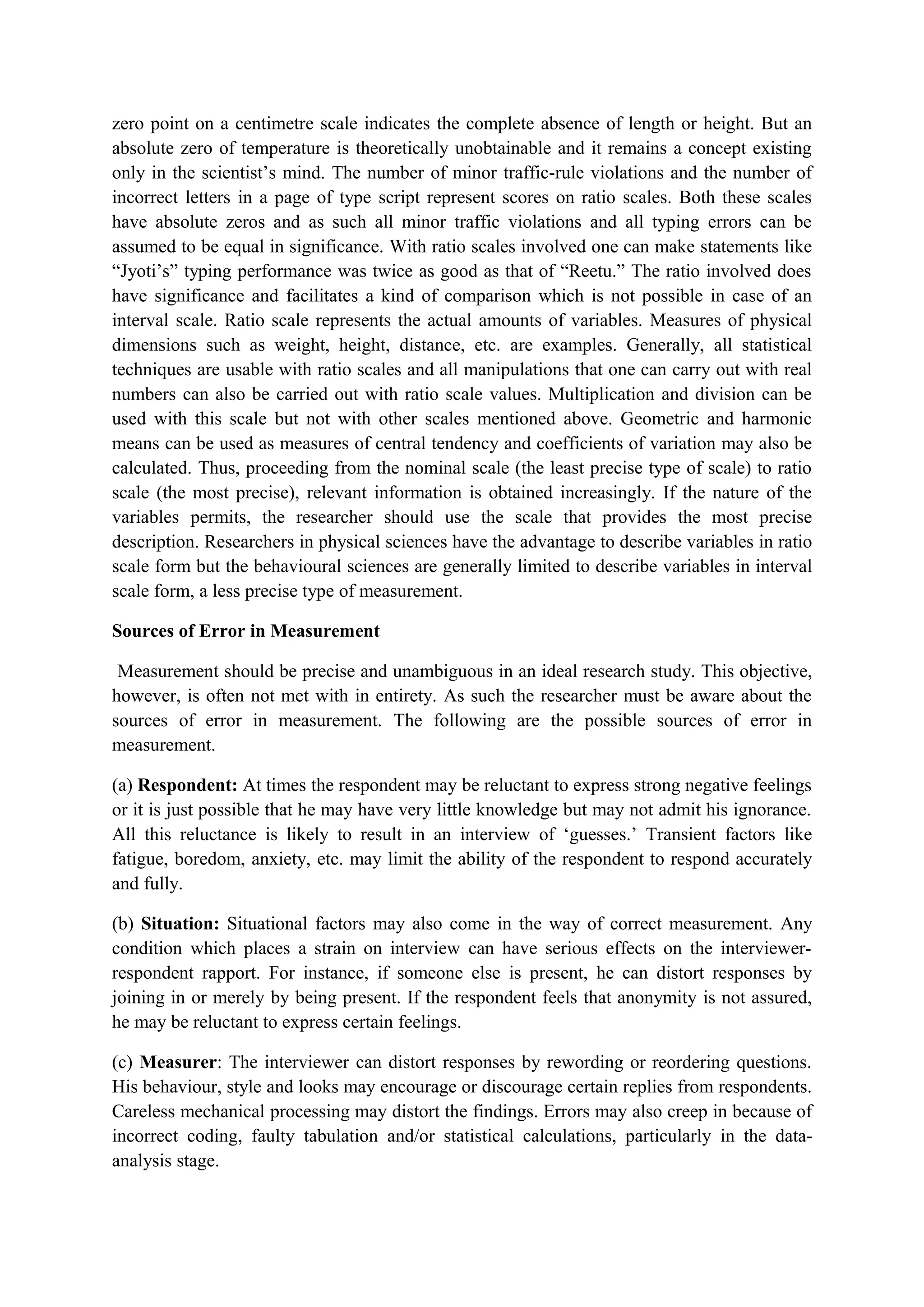 zero point on a centimetre scale indicates the complete absence of length or height. But an
absolute zero of temperature is theoretically unobtainable and it remains a concept existing
only in the scientist’s mind. The number of minor traffic-rule violations and the number of
incorrect letters in a page of type script represent scores on ratio scales. Both these scales
have absolute zeros and as such all minor traffic violations and all typing errors can be
assumed to be equal in significance. With ratio scales involved one can make statements like
“Jyoti’s” typing performance was twice as good as that of “Reetu.” The ratio involved does
have significance and facilitates a kind of comparison which is not possible in case of an
interval scale. Ratio scale represents the actual amounts of variables. Measures of physical
dimensions such as weight, height, distance, etc. are examples. Generally, all statistical
techniques are usable with ratio scales and all manipulations that one can carry out with real
numbers can also be carried out with ratio scale values. Multiplication and division can be
used with this scale but not with other scales mentioned above. Geometric and harmonic
means can be used as measures of central tendency and coefficients of variation may also be
calculated. Thus, proceeding from the nominal scale (the least precise type of scale) to ratio
scale (the most precise), relevant information is obtained increasingly. If the nature of the
variables permits, the researcher should use the scale that provides the most precise
description. Researchers in physical sciences have the advantage to describe variables in ratio
scale form but the behavioural sciences are generally limited to describe variables in interval
scale form, a less precise type of measurement.
Sources of Error in Measurement
Measurement should be precise and unambiguous in an ideal research study. This objective,
however, is often not met with in entirety. As such the researcher must be aware about the
sources of error in measurement. The following are the possible sources of error in
measurement.
(a) Respondent: At times the respondent may be reluctant to express strong negative feelings
or it is just possible that he may have very little knowledge but may not admit his ignorance.
All this reluctance is likely to result in an interview of ‘guesses.’ Transient factors like
fatigue, boredom, anxiety, etc. may limit the ability of the respondent to respond accurately
and fully.
(b) Situation: Situational factors may also come in the way of correct measurement. Any
condition which places a strain on interview can have serious effects on the interviewer-
respondent rapport. For instance, if someone else is present, he can distort responses by
joining in or merely by being present. If the respondent feels that anonymity is not assured,
he may be reluctant to express certain feelings.
(c) Measurer: The interviewer can distort responses by rewording or reordering questions.
His behaviour, style and looks may encourage or discourage certain replies from respondents.
Careless mechanical processing may distort the findings. Errors may also creep in because of
incorrect coding, faulty tabulation and/or statistical calculations, particularly in the data-
analysis stage.
 