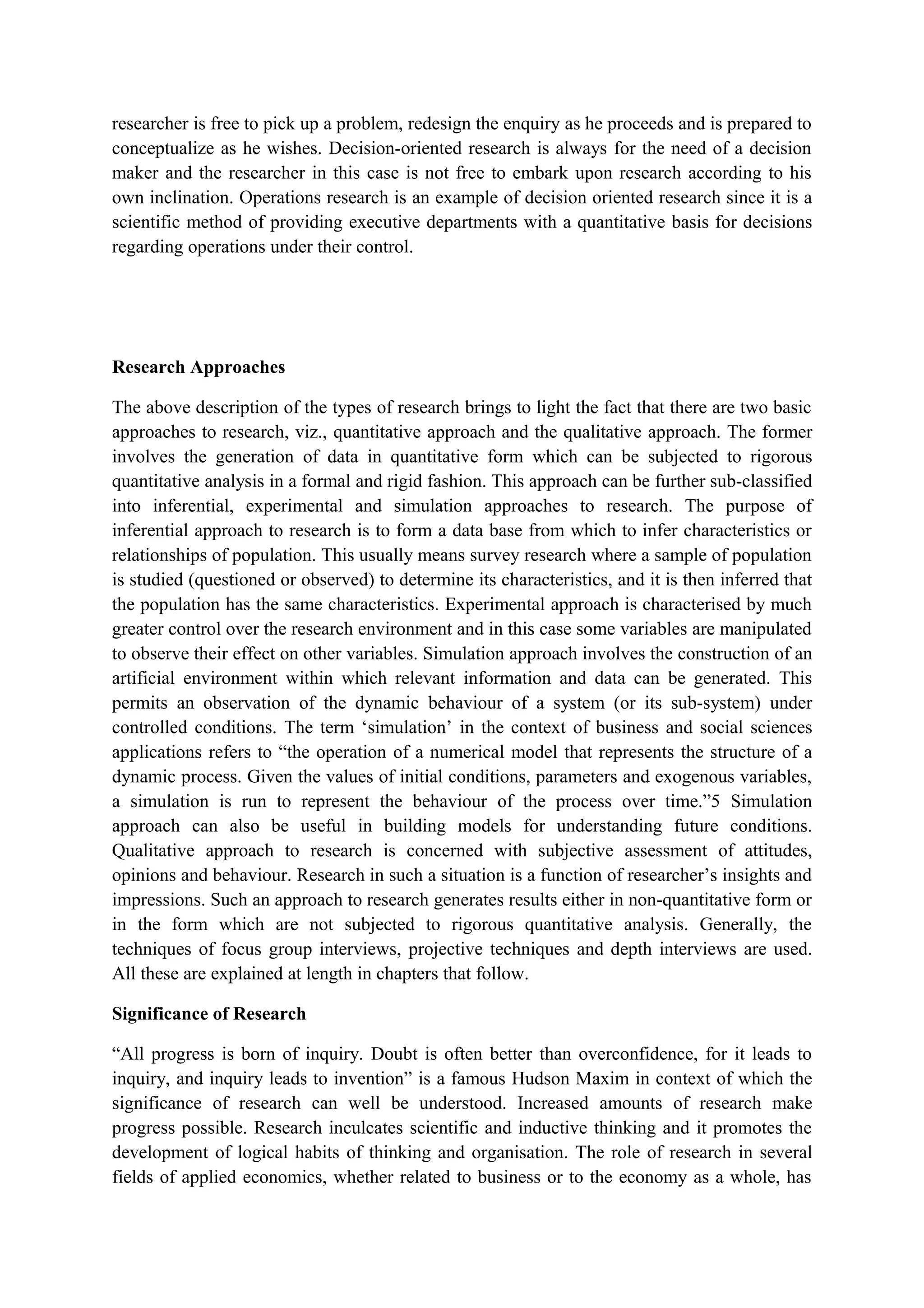 researcher is free to pick up a problem, redesign the enquiry as he proceeds and is prepared to
conceptualize as he wishes. Decision-oriented research is always for the need of a decision
maker and the researcher in this case is not free to embark upon research according to his
own inclination. Operations research is an example of decision oriented research since it is a
scientific method of providing executive departments with a quantitative basis for decisions
regarding operations under their control.
Research Approaches
The above description of the types of research brings to light the fact that there are two basic
approaches to research, viz., quantitative approach and the qualitative approach. The former
involves the generation of data in quantitative form which can be subjected to rigorous
quantitative analysis in a formal and rigid fashion. This approach can be further sub-classified
into inferential, experimental and simulation approaches to research. The purpose of
inferential approach to research is to form a data base from which to infer characteristics or
relationships of population. This usually means survey research where a sample of population
is studied (questioned or observed) to determine its characteristics, and it is then inferred that
the population has the same characteristics. Experimental approach is characterised by much
greater control over the research environment and in this case some variables are manipulated
to observe their effect on other variables. Simulation approach involves the construction of an
artificial environment within which relevant information and data can be generated. This
permits an observation of the dynamic behaviour of a system (or its sub-system) under
controlled conditions. The term ‘simulation’ in the context of business and social sciences
applications refers to “the operation of a numerical model that represents the structure of a
dynamic process. Given the values of initial conditions, parameters and exogenous variables,
a simulation is run to represent the behaviour of the process over time.”5 Simulation
approach can also be useful in building models for understanding future conditions.
Qualitative approach to research is concerned with subjective assessment of attitudes,
opinions and behaviour. Research in such a situation is a function of researcher’s insights and
impressions. Such an approach to research generates results either in non-quantitative form or
in the form which are not subjected to rigorous quantitative analysis. Generally, the
techniques of focus group interviews, projective techniques and depth interviews are used.
All these are explained at length in chapters that follow.
Significance of Research
“All progress is born of inquiry. Doubt is often better than overconfidence, for it leads to
inquiry, and inquiry leads to invention” is a famous Hudson Maxim in context of which the
significance of research can well be understood. Increased amounts of research make
progress possible. Research inculcates scientific and inductive thinking and it promotes the
development of logical habits of thinking and organisation. The role of research in several
fields of applied economics, whether related to business or to the economy as a whole, has
 