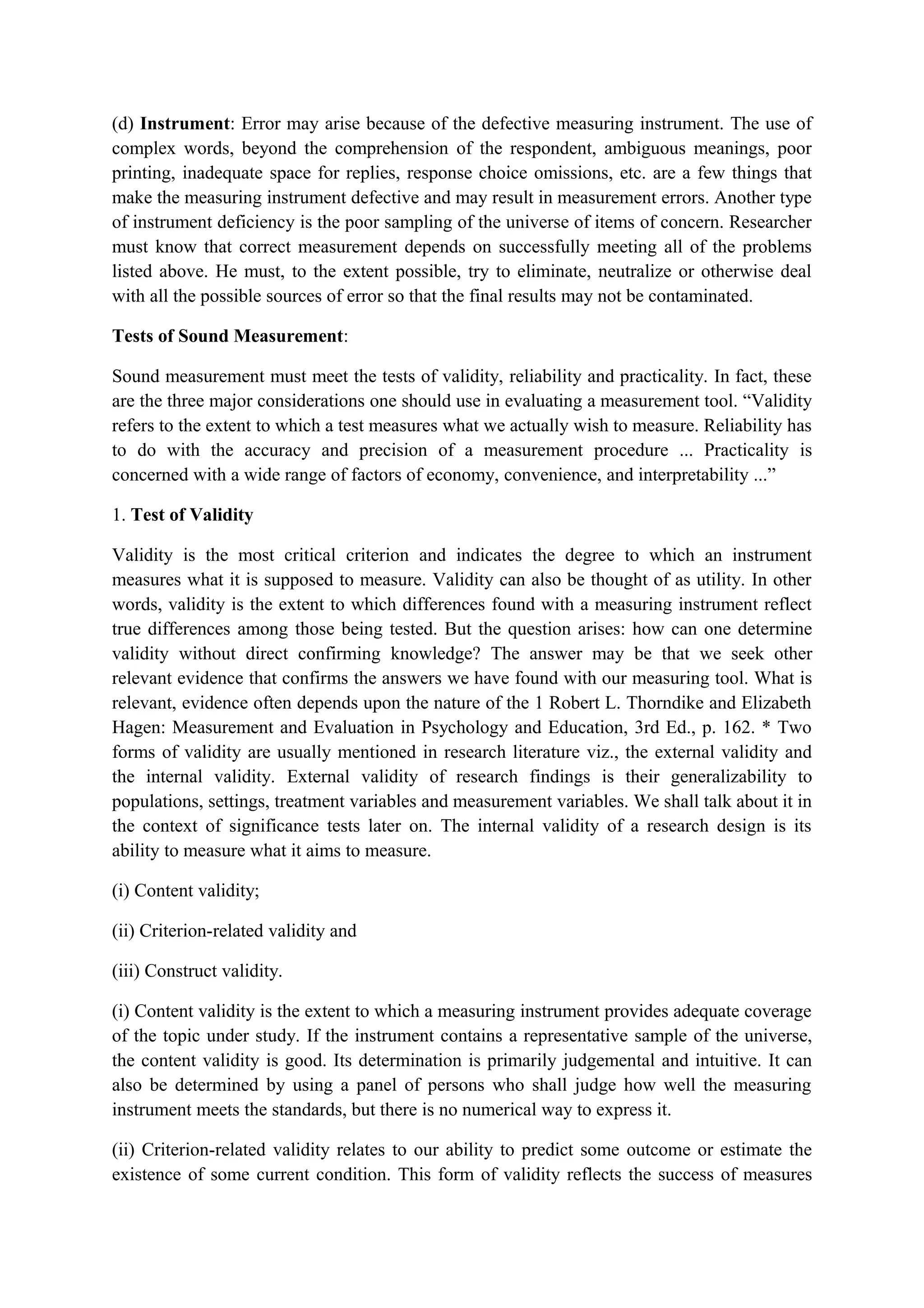 (d) Instrument: Error may arise because of the defective measuring instrument. The use of
complex words, beyond the comprehension of the respondent, ambiguous meanings, poor
printing, inadequate space for replies, response choice omissions, etc. are a few things that
make the measuring instrument defective and may result in measurement errors. Another type
of instrument deficiency is the poor sampling of the universe of items of concern. Researcher
must know that correct measurement depends on successfully meeting all of the problems
listed above. He must, to the extent possible, try to eliminate, neutralize or otherwise deal
with all the possible sources of error so that the final results may not be contaminated.
Tests of Sound Measurement:
Sound measurement must meet the tests of validity, reliability and practicality. In fact, these
are the three major considerations one should use in evaluating a measurement tool. “Validity
refers to the extent to which a test measures what we actually wish to measure. Reliability has
to do with the accuracy and precision of a measurement procedure ... Practicality is
concerned with a wide range of factors of economy, convenience, and interpretability ...”
1. Test of Validity
Validity is the most critical criterion and indicates the degree to which an instrument
measures what it is supposed to measure. Validity can also be thought of as utility. In other
words, validity is the extent to which differences found with a measuring instrument reflect
true differences among those being tested. But the question arises: how can one determine
validity without direct confirming knowledge? The answer may be that we seek other
relevant evidence that confirms the answers we have found with our measuring tool. What is
relevant, evidence often depends upon the nature of the 1 Robert L. Thorndike and Elizabeth
Hagen: Measurement and Evaluation in Psychology and Education, 3rd Ed., p. 162. * Two
forms of validity are usually mentioned in research literature viz., the external validity and
the internal validity. External validity of research findings is their generalizability to
populations, settings, treatment variables and measurement variables. We shall talk about it in
the context of significance tests later on. The internal validity of a research design is its
ability to measure what it aims to measure.
(i) Content validity;
(ii) Criterion-related validity and
(iii) Construct validity.
(i) Content validity is the extent to which a measuring instrument provides adequate coverage
of the topic under study. If the instrument contains a representative sample of the universe,
the content validity is good. Its determination is primarily judgemental and intuitive. It can
also be determined by using a panel of persons who shall judge how well the measuring
instrument meets the standards, but there is no numerical way to express it.
(ii) Criterion-related validity relates to our ability to predict some outcome or estimate the
existence of some current condition. This form of validity reflects the success of measures
 