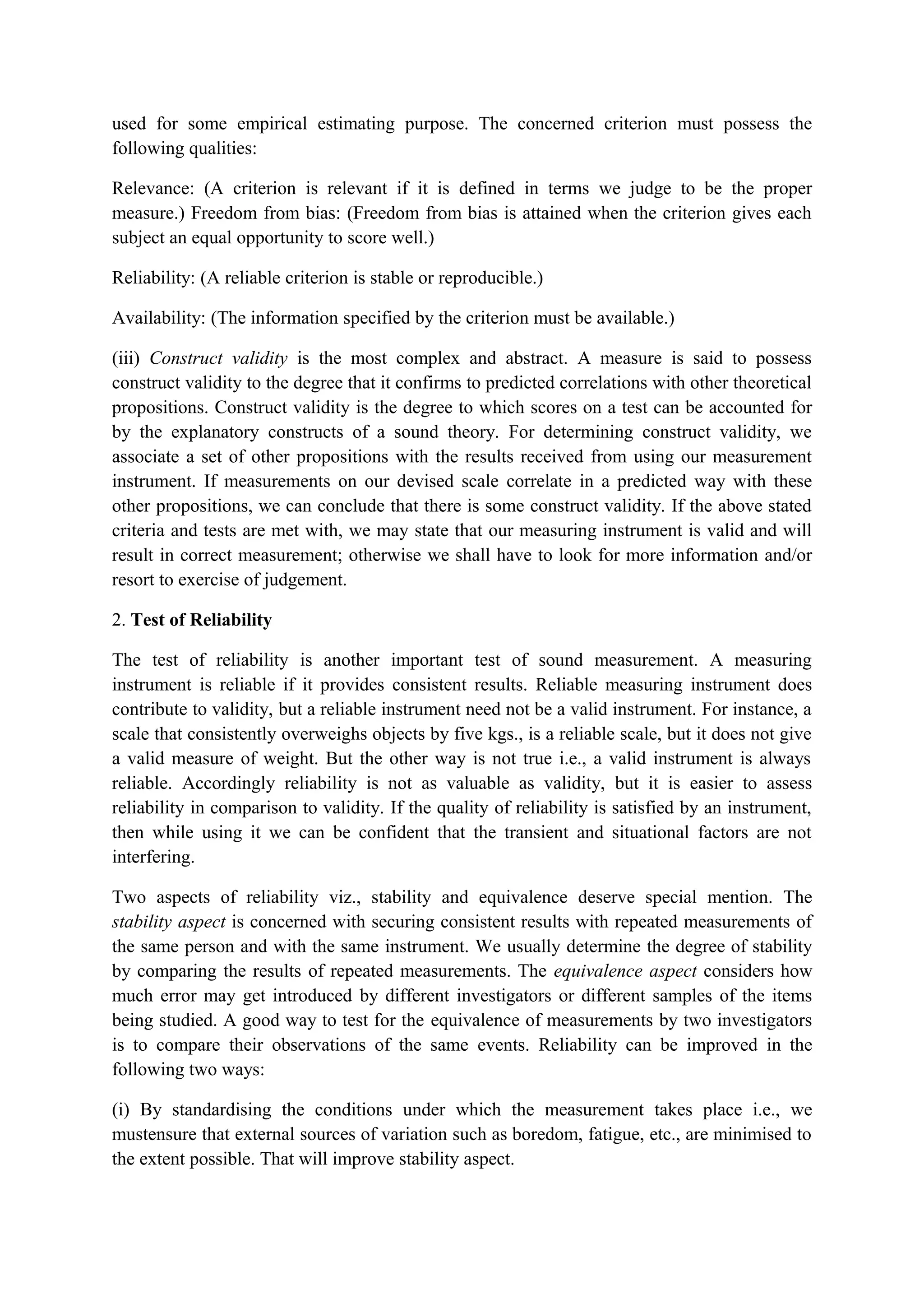 used for some empirical estimating purpose. The concerned criterion must possess the
following qualities:
Relevance: (A criterion is relevant if it is defined in terms we judge to be the proper
measure.) Freedom from bias: (Freedom from bias is attained when the criterion gives each
subject an equal opportunity to score well.)
Reliability: (A reliable criterion is stable or reproducible.)
Availability: (The information specified by the criterion must be available.)
(iii) Construct validity is the most complex and abstract. A measure is said to possess
construct validity to the degree that it confirms to predicted correlations with other theoretical
propositions. Construct validity is the degree to which scores on a test can be accounted for
by the explanatory constructs of a sound theory. For determining construct validity, we
associate a set of other propositions with the results received from using our measurement
instrument. If measurements on our devised scale correlate in a predicted way with these
other propositions, we can conclude that there is some construct validity. If the above stated
criteria and tests are met with, we may state that our measuring instrument is valid and will
result in correct measurement; otherwise we shall have to look for more information and/or
resort to exercise of judgement.
2. Test of Reliability
The test of reliability is another important test of sound measurement. A measuring
instrument is reliable if it provides consistent results. Reliable measuring instrument does
contribute to validity, but a reliable instrument need not be a valid instrument. For instance, a
scale that consistently overweighs objects by five kgs., is a reliable scale, but it does not give
a valid measure of weight. But the other way is not true i.e., a valid instrument is always
reliable. Accordingly reliability is not as valuable as validity, but it is easier to assess
reliability in comparison to validity. If the quality of reliability is satisfied by an instrument,
then while using it we can be confident that the transient and situational factors are not
interfering.
Two aspects of reliability viz., stability and equivalence deserve special mention. The
stability aspect is concerned with securing consistent results with repeated measurements of
the same person and with the same instrument. We usually determine the degree of stability
by comparing the results of repeated measurements. The equivalence aspect considers how
much error may get introduced by different investigators or different samples of the items
being studied. A good way to test for the equivalence of measurements by two investigators
is to compare their observations of the same events. Reliability can be improved in the
following two ways:
(i) By standardising the conditions under which the measurement takes place i.e., we
mustensure that external sources of variation such as boredom, fatigue, etc., are minimised to
the extent possible. That will improve stability aspect.
 