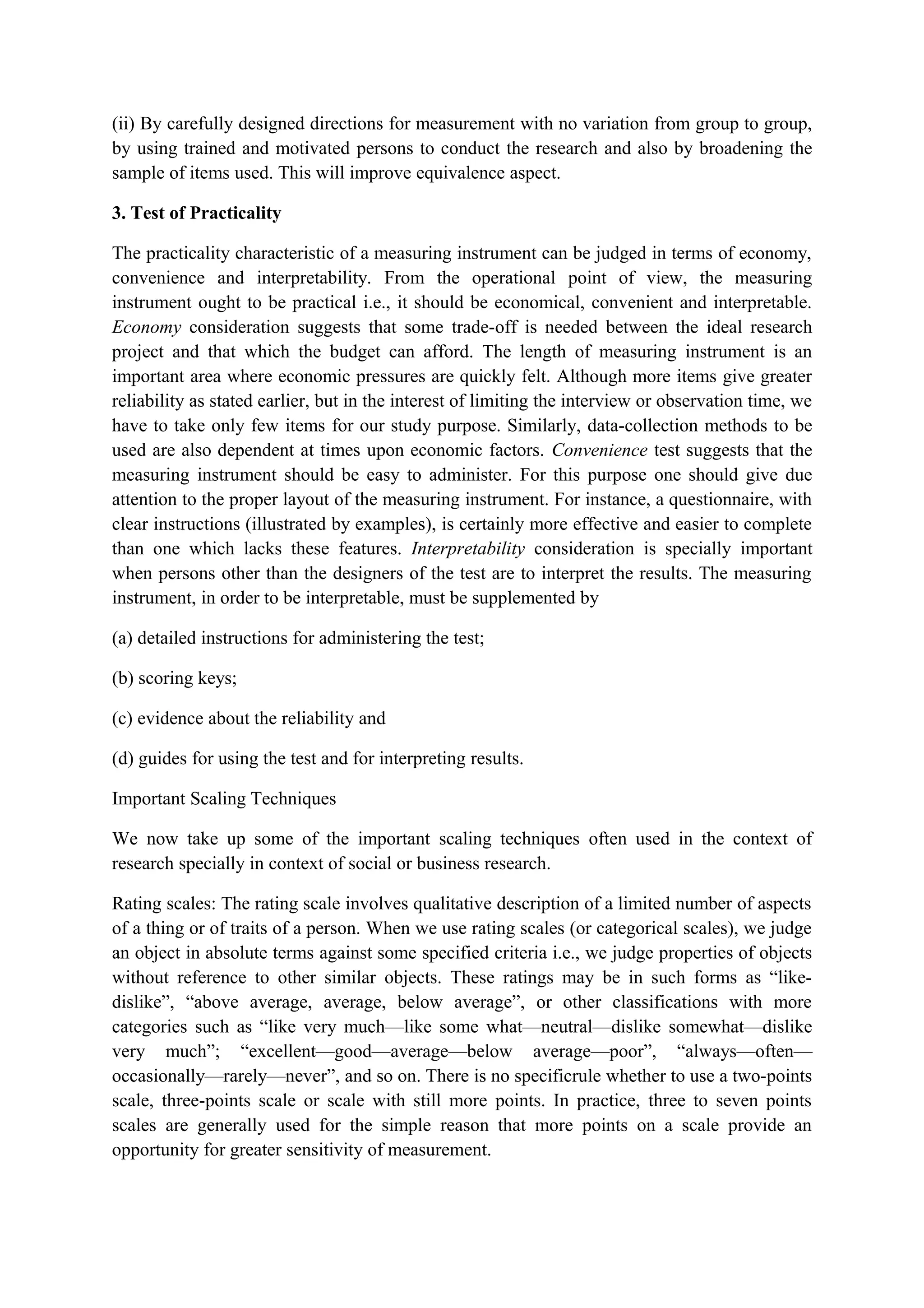 (ii) By carefully designed directions for measurement with no variation from group to group,
by using trained and motivated persons to conduct the research and also by broadening the
sample of items used. This will improve equivalence aspect.
3. Test of Practicality
The practicality characteristic of a measuring instrument can be judged in terms of economy,
convenience and interpretability. From the operational point of view, the measuring
instrument ought to be practical i.e., it should be economical, convenient and interpretable.
Economy consideration suggests that some trade-off is needed between the ideal research
project and that which the budget can afford. The length of measuring instrument is an
important area where economic pressures are quickly felt. Although more items give greater
reliability as stated earlier, but in the interest of limiting the interview or observation time, we
have to take only few items for our study purpose. Similarly, data-collection methods to be
used are also dependent at times upon economic factors. Convenience test suggests that the
measuring instrument should be easy to administer. For this purpose one should give due
attention to the proper layout of the measuring instrument. For instance, a questionnaire, with
clear instructions (illustrated by examples), is certainly more effective and easier to complete
than one which lacks these features. Interpretability consideration is specially important
when persons other than the designers of the test are to interpret the results. The measuring
instrument, in order to be interpretable, must be supplemented by
(a) detailed instructions for administering the test;
(b) scoring keys;
(c) evidence about the reliability and
(d) guides for using the test and for interpreting results.
Important Scaling Techniques
We now take up some of the important scaling techniques often used in the context of
research specially in context of social or business research.
Rating scales: The rating scale involves qualitative description of a limited number of aspects
of a thing or of traits of a person. When we use rating scales (or categorical scales), we judge
an object in absolute terms against some specified criteria i.e., we judge properties of objects
without reference to other similar objects. These ratings may be in such forms as “like-
dislike”, “above average, average, below average”, or other classifications with more
categories such as “like very much—like some what—neutral—dislike somewhat—dislike
very much”; “excellent—good—average—below average—poor”, “always—often—
occasionally—rarely—never”, and so on. There is no specificrule whether to use a two-points
scale, three-points scale or scale with still more points. In practice, three to seven points
scales are generally used for the simple reason that more points on a scale provide an
opportunity for greater sensitivity of measurement.
 