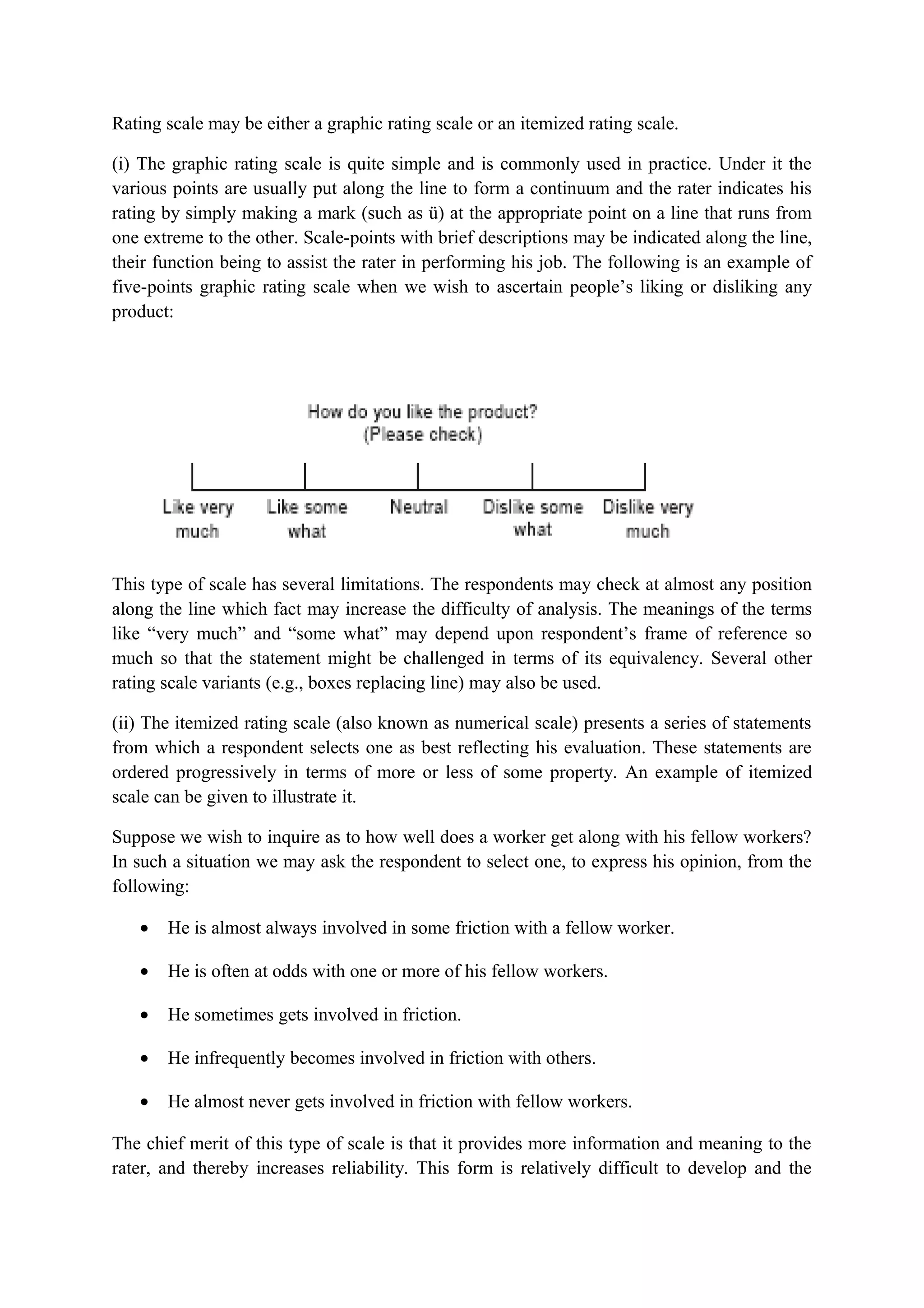 Rating scale may be either a graphic rating scale or an itemized rating scale.
(i) The graphic rating scale is quite simple and is commonly used in practice. Under it the
various points are usually put along the line to form a continuum and the rater indicates his
rating by simply making a mark (such as ü) at the appropriate point on a line that runs from
one extreme to the other. Scale-points with brief descriptions may be indicated along the line,
their function being to assist the rater in performing his job. The following is an example of
five-points graphic rating scale when we wish to ascertain people’s liking or disliking any
product:
This type of scale has several limitations. The respondents may check at almost any position
along the line which fact may increase the difficulty of analysis. The meanings of the terms
like “very much” and “some what” may depend upon respondent’s frame of reference so
much so that the statement might be challenged in terms of its equivalency. Several other
rating scale variants (e.g., boxes replacing line) may also be used.
(ii) The itemized rating scale (also known as numerical scale) presents a series of statements
from which a respondent selects one as best reflecting his evaluation. These statements are
ordered progressively in terms of more or less of some property. An example of itemized
scale can be given to illustrate it.
Suppose we wish to inquire as to how well does a worker get along with his fellow workers?
In such a situation we may ask the respondent to select one, to express his opinion, from the
following:
• He is almost always involved in some friction with a fellow worker.
• He is often at odds with one or more of his fellow workers.
• He sometimes gets involved in friction.
• He infrequently becomes involved in friction with others.
• He almost never gets involved in friction with fellow workers.
The chief merit of this type of scale is that it provides more information and meaning to the
rater, and thereby increases reliability. This form is relatively difficult to develop and the
 