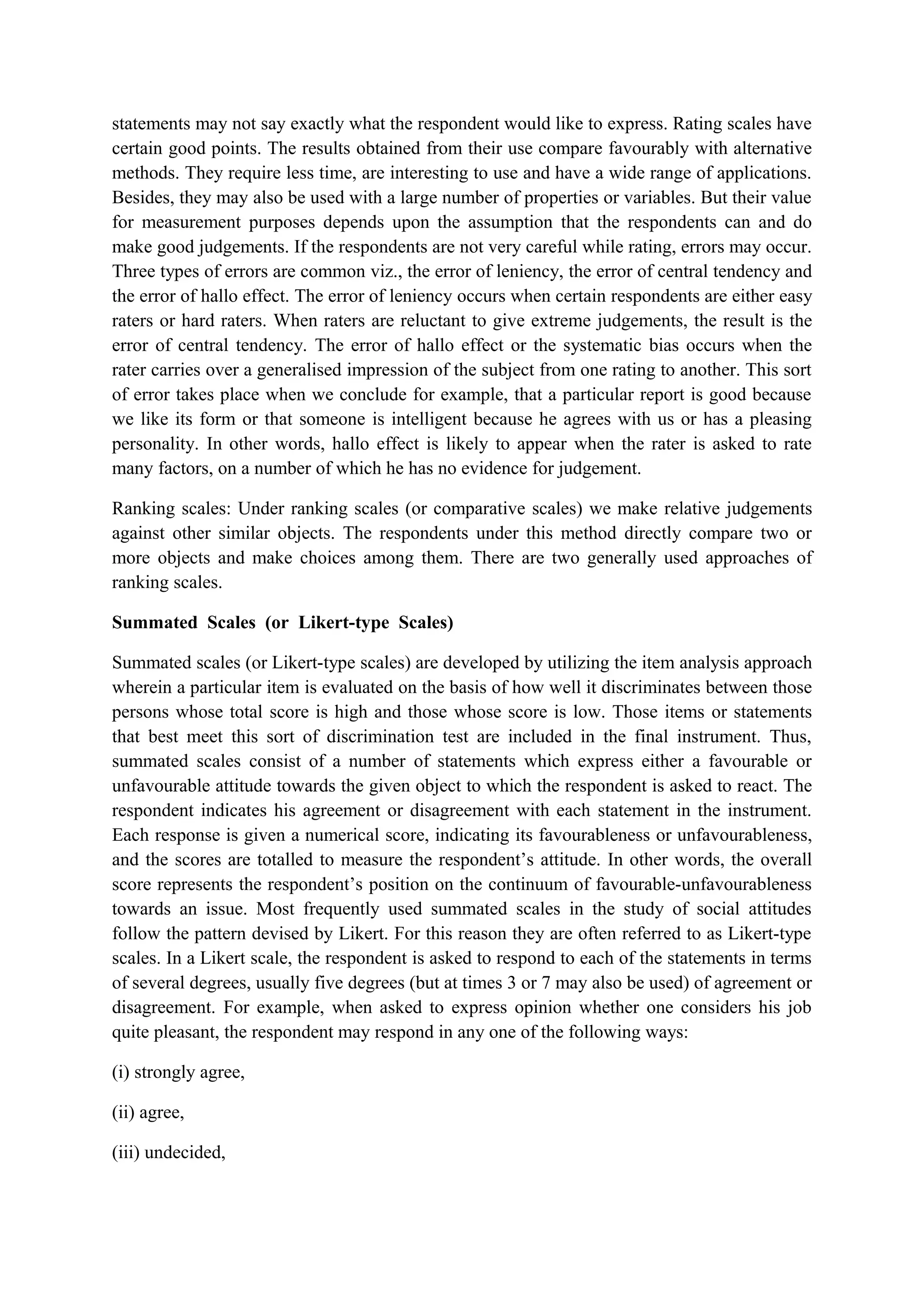 statements may not say exactly what the respondent would like to express. Rating scales have
certain good points. The results obtained from their use compare favourably with alternative
methods. They require less time, are interesting to use and have a wide range of applications.
Besides, they may also be used with a large number of properties or variables. But their value
for measurement purposes depends upon the assumption that the respondents can and do
make good judgements. If the respondents are not very careful while rating, errors may occur.
Three types of errors are common viz., the error of leniency, the error of central tendency and
the error of hallo effect. The error of leniency occurs when certain respondents are either easy
raters or hard raters. When raters are reluctant to give extreme judgements, the result is the
error of central tendency. The error of hallo effect or the systematic bias occurs when the
rater carries over a generalised impression of the subject from one rating to another. This sort
of error takes place when we conclude for example, that a particular report is good because
we like its form or that someone is intelligent because he agrees with us or has a pleasing
personality. In other words, hallo effect is likely to appear when the rater is asked to rate
many factors, on a number of which he has no evidence for judgement.
Ranking scales: Under ranking scales (or comparative scales) we make relative judgements
against other similar objects. The respondents under this method directly compare two or
more objects and make choices among them. There are two generally used approaches of
ranking scales.
Summated Scales (or Likert-type Scales)
Summated scales (or Likert-type scales) are developed by utilizing the item analysis approach
wherein a particular item is evaluated on the basis of how well it discriminates between those
persons whose total score is high and those whose score is low. Those items or statements
that best meet this sort of discrimination test are included in the final instrument. Thus,
summated scales consist of a number of statements which express either a favourable or
unfavourable attitude towards the given object to which the respondent is asked to react. The
respondent indicates his agreement or disagreement with each statement in the instrument.
Each response is given a numerical score, indicating its favourableness or unfavourableness,
and the scores are totalled to measure the respondent’s attitude. In other words, the overall
score represents the respondent’s position on the continuum of favourable-unfavourableness
towards an issue. Most frequently used summated scales in the study of social attitudes
follow the pattern devised by Likert. For this reason they are often referred to as Likert-type
scales. In a Likert scale, the respondent is asked to respond to each of the statements in terms
of several degrees, usually five degrees (but at times 3 or 7 may also be used) of agreement or
disagreement. For example, when asked to express opinion whether one considers his job
quite pleasant, the respondent may respond in any one of the following ways:
(i) strongly agree,
(ii) agree,
(iii) undecided,
 