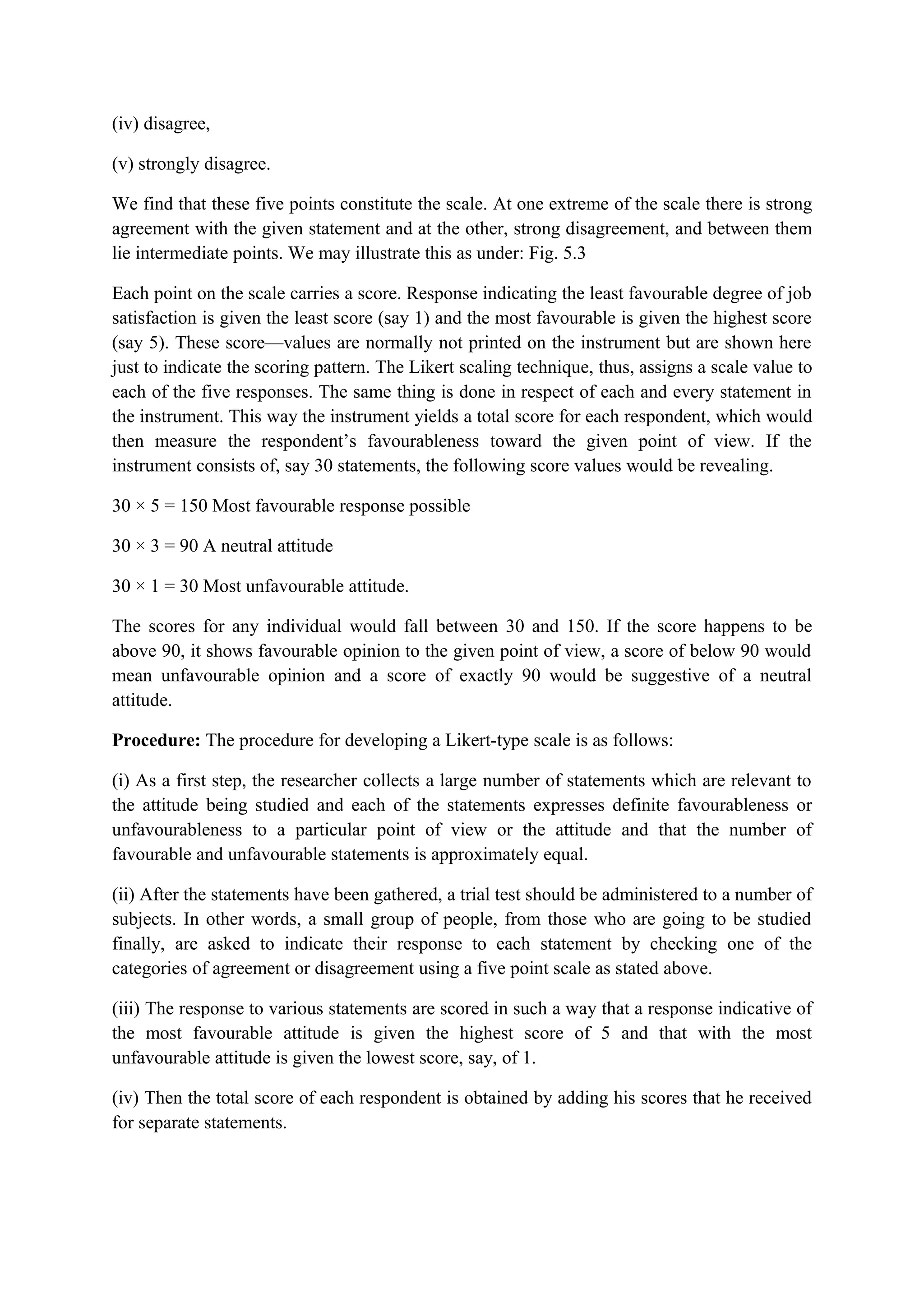 (iv) disagree,
(v) strongly disagree.
We find that these five points constitute the scale. At one extreme of the scale there is strong
agreement with the given statement and at the other, strong disagreement, and between them
lie intermediate points. We may illustrate this as under: Fig. 5.3
Each point on the scale carries a score. Response indicating the least favourable degree of job
satisfaction is given the least score (say 1) and the most favourable is given the highest score
(say 5). These score—values are normally not printed on the instrument but are shown here
just to indicate the scoring pattern. The Likert scaling technique, thus, assigns a scale value to
each of the five responses. The same thing is done in respect of each and every statement in
the instrument. This way the instrument yields a total score for each respondent, which would
then measure the respondent’s favourableness toward the given point of view. If the
instrument consists of, say 30 statements, the following score values would be revealing.
30 × 5 = 150 Most favourable response possible
30 × 3 = 90 A neutral attitude
30 × 1 = 30 Most unfavourable attitude.
The scores for any individual would fall between 30 and 150. If the score happens to be
above 90, it shows favourable opinion to the given point of view, a score of below 90 would
mean unfavourable opinion and a score of exactly 90 would be suggestive of a neutral
attitude.
Procedure: The procedure for developing a Likert-type scale is as follows:
(i) As a first step, the researcher collects a large number of statements which are relevant to
the attitude being studied and each of the statements expresses definite favourableness or
unfavourableness to a particular point of view or the attitude and that the number of
favourable and unfavourable statements is approximately equal.
(ii) After the statements have been gathered, a trial test should be administered to a number of
subjects. In other words, a small group of people, from those who are going to be studied
finally, are asked to indicate their response to each statement by checking one of the
categories of agreement or disagreement using a five point scale as stated above.
(iii) The response to various statements are scored in such a way that a response indicative of
the most favourable attitude is given the highest score of 5 and that with the most
unfavourable attitude is given the lowest score, say, of 1.
(iv) Then the total score of each respondent is obtained by adding his scores that he received
for separate statements.
 