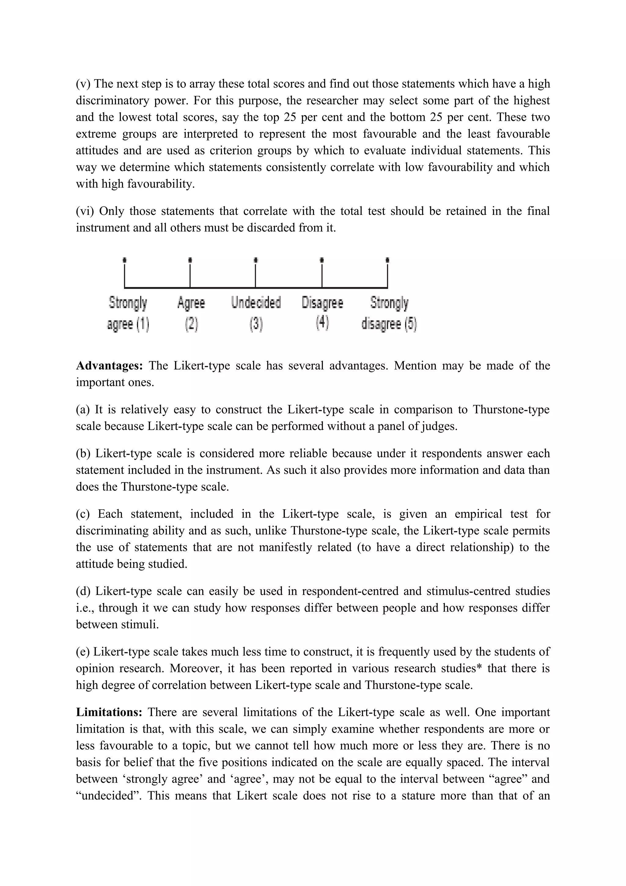 (v) The next step is to array these total scores and find out those statements which have a high
discriminatory power. For this purpose, the researcher may select some part of the highest
and the lowest total scores, say the top 25 per cent and the bottom 25 per cent. These two
extreme groups are interpreted to represent the most favourable and the least favourable
attitudes and are used as criterion groups by which to evaluate individual statements. This
way we determine which statements consistently correlate with low favourability and which
with high favourability.
(vi) Only those statements that correlate with the total test should be retained in the final
instrument and all others must be discarded from it.
Advantages: The Likert-type scale has several advantages. Mention may be made of the
important ones.
(a) It is relatively easy to construct the Likert-type scale in comparison to Thurstone-type
scale because Likert-type scale can be performed without a panel of judges.
(b) Likert-type scale is considered more reliable because under it respondents answer each
statement included in the instrument. As such it also provides more information and data than
does the Thurstone-type scale.
(c) Each statement, included in the Likert-type scale, is given an empirical test for
discriminating ability and as such, unlike Thurstone-type scale, the Likert-type scale permits
the use of statements that are not manifestly related (to have a direct relationship) to the
attitude being studied.
(d) Likert-type scale can easily be used in respondent-centred and stimulus-centred studies
i.e., through it we can study how responses differ between people and how responses differ
between stimuli.
(e) Likert-type scale takes much less time to construct, it is frequently used by the students of
opinion research. Moreover, it has been reported in various research studies* that there is
high degree of correlation between Likert-type scale and Thurstone-type scale.
Limitations: There are several limitations of the Likert-type scale as well. One important
limitation is that, with this scale, we can simply examine whether respondents are more or
less favourable to a topic, but we cannot tell how much more or less they are. There is no
basis for belief that the five positions indicated on the scale are equally spaced. The interval
between ‘strongly agree’ and ‘agree’, may not be equal to the interval between “agree” and
“undecided”. This means that Likert scale does not rise to a stature more than that of an
 