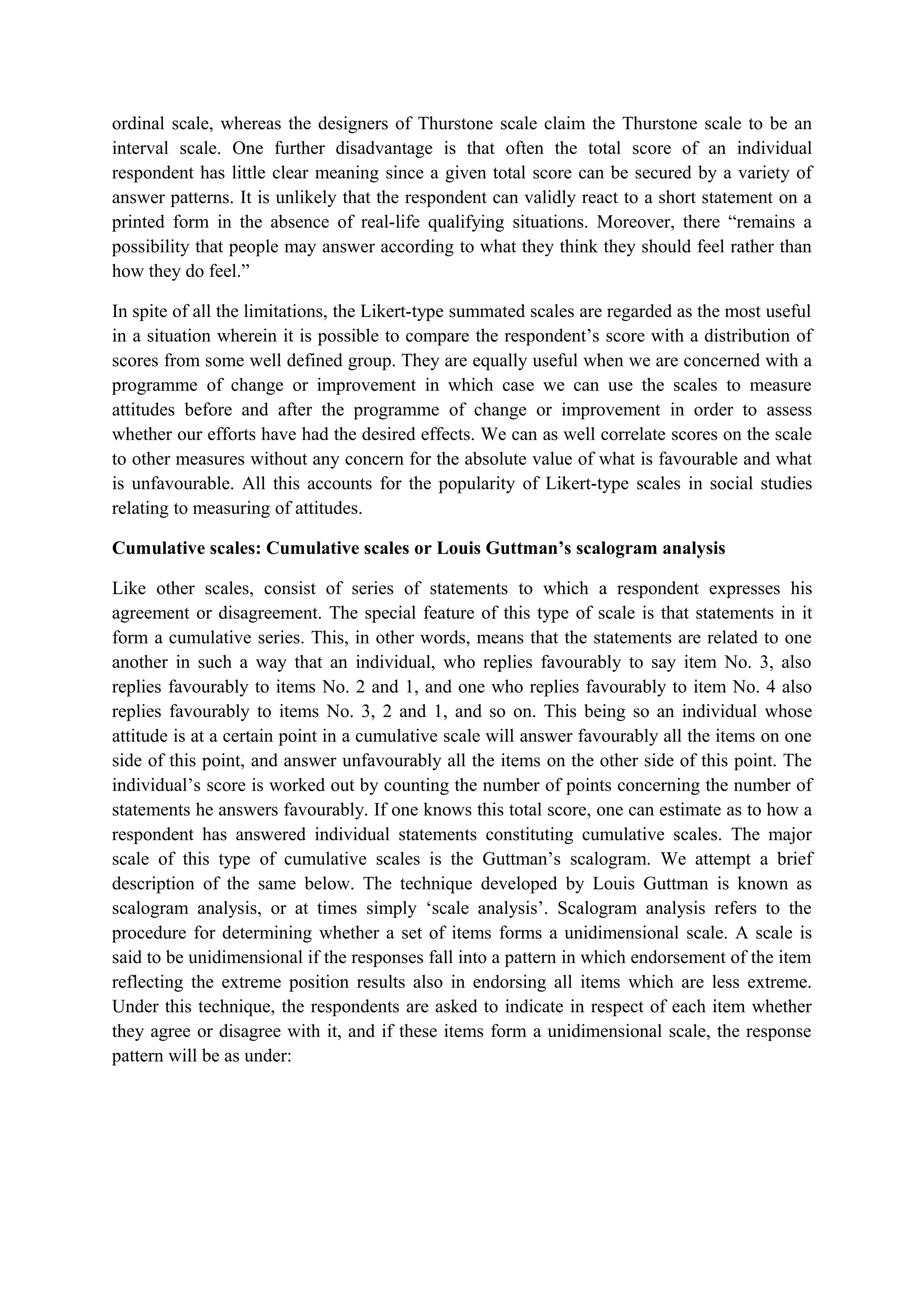 ordinal scale, whereas the designers of Thurstone scale claim the Thurstone scale to be an
interval scale. One further disadvantage is that often the total score of an individual
respondent has little clear meaning since a given total score can be secured by a variety of
answer patterns. It is unlikely that the respondent can validly react to a short statement on a
printed form in the absence of real-life qualifying situations. Moreover, there “remains a
possibility that people may answer according to what they think they should feel rather than
how they do feel.”
In spite of all the limitations, the Likert-type summated scales are regarded as the most useful
in a situation wherein it is possible to compare the respondent’s score with a distribution of
scores from some well defined group. They are equally useful when we are concerned with a
programme of change or improvement in which case we can use the scales to measure
attitudes before and after the programme of change or improvement in order to assess
whether our efforts have had the desired effects. We can as well correlate scores on the scale
to other measures without any concern for the absolute value of what is favourable and what
is unfavourable. All this accounts for the popularity of Likert-type scales in social studies
relating to measuring of attitudes.
Cumulative scales: Cumulative scales or Louis Guttman’s scalogram analysis
Like other scales, consist of series of statements to which a respondent expresses his
agreement or disagreement. The special feature of this type of scale is that statements in it
form a cumulative series. This, in other words, means that the statements are related to one
another in such a way that an individual, who replies favourably to say item No. 3, also
replies favourably to items No. 2 and 1, and one who replies favourably to item No. 4 also
replies favourably to items No. 3, 2 and 1, and so on. This being so an individual whose
attitude is at a certain point in a cumulative scale will answer favourably all the items on one
side of this point, and answer unfavourably all the items on the other side of this point. The
individual’s score is worked out by counting the number of points concerning the number of
statements he answers favourably. If one knows this total score, one can estimate as to how a
respondent has answered individual statements constituting cumulative scales. The major
scale of this type of cumulative scales is the Guttman’s scalogram. We attempt a brief
description of the same below. The technique developed by Louis Guttman is known as
scalogram analysis, or at times simply ‘scale analysis’. Scalogram analysis refers to the
procedure for determining whether a set of items forms a unidimensional scale. A scale is
said to be unidimensional if the responses fall into a pattern in which endorsement of the item
reflecting the extreme position results also in endorsing all items which are less extreme.
Under this technique, the respondents are asked to indicate in respect of each item whether
they agree or disagree with it, and if these items form a unidimensional scale, the response
pattern will be as under:
 